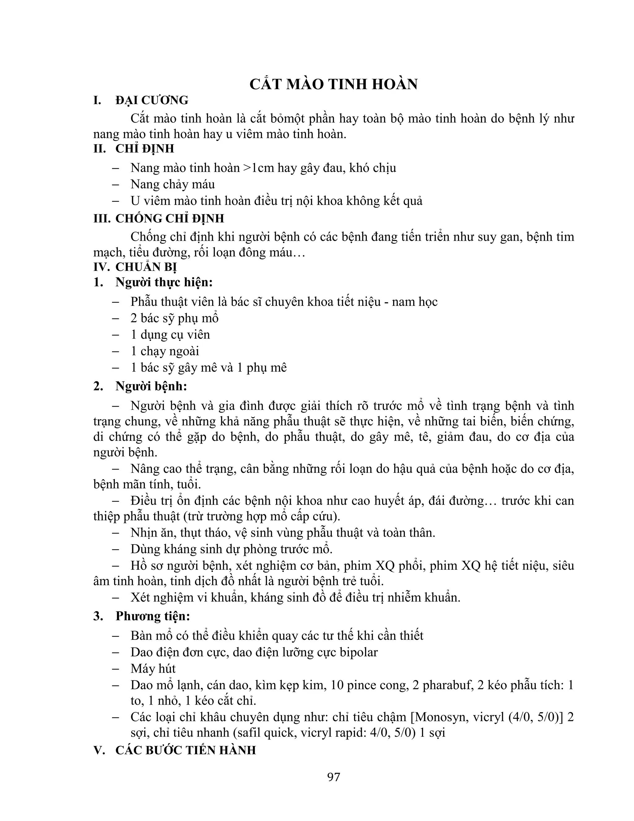 97
CẮT MÀO TINH HOÀN
I. ĐẠI CƯƠNG
Cắt mào tinh hoàn là cắt bỏmột phần hay toàn bộ mào tinh hoàn do bệnh lý như
nang mào tinh hoàn hay u viêm mào tinh hoàn.
II. CHỈ ĐỊNH
 Nang mào tinh hoàn >1cm hay gây đau, khó chịu
 Nang chảy máu
 U viêm mào tinh hoàn điều trị nội khoa không kết quả
III. CHỐNG CHỈ ĐỊNH
Chống chỉ định khi người bệnh có các bệnh đang tiến triển như suy gan, bệnh tim
mạch, tiểu đường, rối loạn đông máu…
IV. CHUẨN BỊ
1. Người thực hiện:
 Phẫu thuật viên là bác sĩ chuyên khoa tiết niệu - nam học
 2 bác sỹ phụ mổ
 1 dụng cụ viên
 1 chạy ngoài
 1 bác sỹ gây mê và 1 phụ mê
2. Người bệnh:
 Người bệnh và gia đình được giải thích rõ trước mổ về tình trạng bệnh và tình
trạng chung, về những khả năng phẫu thuật sẽ thực hiện, về những tai biến, biến chứng,
di chứng có thể gặp do bệnh, do phẫu thuật, do gây mê, tê, giảm đau, do cơ địa của
người bệnh.
 Nâng cao thể trạng, cân bằng những rối loạn do hậu quả của bệnh hoặc do cơ địa,
bệnh mãn tính, tuổi.
 Điều trị ổn định các bệnh nội khoa như cao huyết áp, đái đường… trước khi can
thiệp phẫu thuật (trừ trường hợp mổ cấp cứu).
 Nhịn ăn, thụt tháo, vệ sinh vùng phẫu thuật và toàn thân.
 Dùng kháng sinh dự phòng trước mổ.
 Hồ sơ người bệnh, xét nghiệm cơ bản, phim XQ phổi, phim XQ hệ tiết niệu, siêu
âm tinh hoàn, tinh dịch đồ nhất là người bệnh trẻ tuổi.
 Xét nghiệm vi khuẩn, kháng sinh đồ để điều trị nhiễm khuẩn.
3. Phương tiện:
 Bàn mổ có thể điều khiển quay các tư thế khi cần thiết
 Dao điện đơn cực, dao điện lưỡng cực bipolar
 Máy hút
 Dao mổ lạnh, cán dao, kìm kẹp kim, 10 pince cong, 2 pharabuf, 2 kéo phẫu tích: 1
to, 1 nhỏ, 1 kéo cắt chỉ.
 Các loại chỉ khâu chuyên dụng như: chỉ tiêu chậm [Monosyn, vicryl (4/0, 5/0)] 2
sợi, chỉ tiêu nhanh (safil quick, vicryl rapid: 4/0, 5/0) 1 sợi
V. CÁC BƯỚC TIẾN HÀNH
 