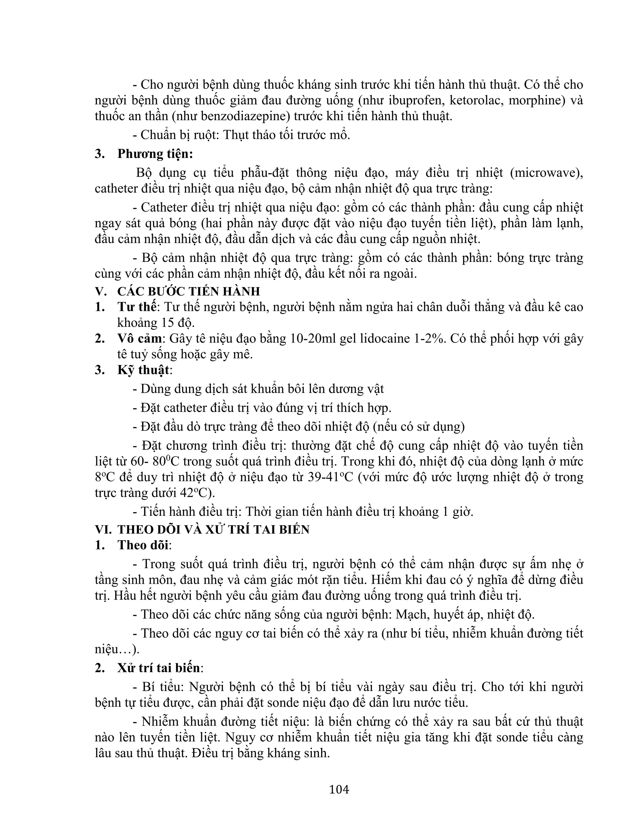 104
- Cho người bệnh dùng thuốc kháng sinh trước khi tiến hành thủ thuật. Có thể cho
người bệnh dùng thuốc giảm đau đường uống (như ibuprofen, ketorolac, morphine) và
thuốc an thần (như benzodiazepine) trước khi tiến hành thủ thuật.
- Chuẩn bị ruột: Thụt tháo tối trước mổ.
3. Phương tiện:
Bộ dụng cụ tiểu phẫu-đặt thông niệu đạo, máy điều trị nhiệt (microwave),
catheter điều trị nhiệt qua niệu đạo, bộ cảm nhận nhiệt độ qua trực tràng:
- Catheter điều trị nhiệt qua niệu đạo: gồm có các thành phần: đầu cung cấp nhiệt
ngay sát quả bóng (hai phần này được đặt vào niệu đạo tuyến tiền liệt), phần làm lạnh,
đầu cảm nhận nhiệt độ, đầu dẫn dịch và các đầu cung cấp nguồn nhiệt.
- Bộ cảm nhận nhiệt độ qua trực tràng: gồm có các thành phần: bóng trực tràng
cùng với các phần cảm nhận nhiệt độ, đầu kết nối ra ngoài.
V. CÁC BƯỚC TIẾN HÀNH
1. Tư thế: Tư thế người bệnh, người bệnh nằm ngửa hai chân duỗi thẳng và đầu kê cao
khoảng 15 độ.
2. Vô cảm: Gây tê niệu đạo bằng 10-20ml gel lidocaine 1-2%. Có thể phối hợp với gây
tê tuỷ sống hoặc gây mê.
3. Kỹ thuật:
- Dùng dung dịch sát khuẩn bôi lên dương vật
- Đặt catheter điều trị vào đúng vị trí thích hợp.
- Đặt đầu dò trực tràng để theo dõi nhiệt độ (nếu có sử dụng)
- Đặt chương trình điều trị: thường đặt chế độ cung cấp nhiệt độ vào tuyến tiền
liệt từ 60- 800
C trong suốt quá trình điều trị. Trong khi đó, nhiệt độ của dòng lạnh ở mức
8o
C để duy trì nhiệt độ ở niệu đạo từ 39-41o
C (với mức độ ước lượng nhiệt độ ở trong
trực tràng dưới 42o
C).
- Tiến hành điều trị: Thời gian tiến hành điều trị khoảng 1 giờ.
VI. THEO DÕI VÀ XỬ TRÍ TAI BIẾN
1. Theo dõi:
- Trong suốt quá trình điều trị, người bệnh có thể cảm nhận được sự ấm nhẹ ở
tầng sinh môn, đau nhẹ và cảm giác mót rặn tiểu. Hiếm khi đau có ý nghĩa để dừng điều
trị. Hầu hết người bệnh yêu cầu giảm đau đường uống trong quá trình điều trị.
- Theo dõi các chức năng sống của người bệnh: Mạch, huyết áp, nhiệt độ.
- Theo dõi các nguy cơ tai biến có thể xảy ra (như bí tiểu, nhiễm khuẩn đường tiết
niệu…).
2. Xử trí tai biến:
- Bí tiểu: Người bệnh có thể bị bí tiểu vài ngày sau điều trị. Cho tới khi người
bệnh tự tiểu được, cần phải đặt sonde niệu đạo để dẫn lưu nước tiểu.
- Nhiễm khuẩn đường tiết niệu: là biến chứng có thể xảy ra sau bất cứ thủ thuật
nào lên tuyến tiền liệt. Nguy cơ nhiễm khuẩn tiết niệu gia tăng khi đặt sonde tiểu càng
lâu sau thủ thuật. Điều trị bằng kháng sinh.
 