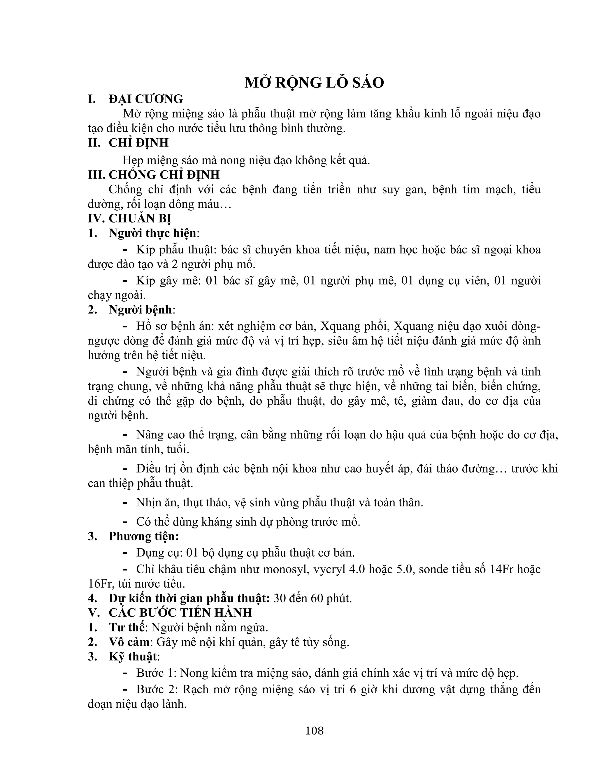 108
MỞ RỘNG LỖ SÁO
I. ĐẠI CƯƠNG
Mở rộng miệng sáo là phẫu thuật mở rộng làm tăng khẩu kính lỗ ngoài niệu đạo
tạo điều kiện cho nước tiểu lưu thông bình thường.
II. CHỈ ĐỊNH
Hẹp miệng sáo mà nong niệu đạo không kết quả.
III. CHỐNG CHỈ ĐỊNH
Chống chỉ định với các bệnh đang tiến triển như suy gan, bệnh tim mạch, tiểu
đường, rối loạn đông máu…
IV. CHUẨN BỊ
1. Người thực hiện:
- Kíp phẫu thuật: bác sĩ chuyên khoa tiết niệu, nam học hoặc bác sĩ ngoại khoa
được đào tạo và 2 người phụ mổ.
- Kíp gây mê: 01 bác sĩ gây mê, 01 người phụ mê, 01 dụng cụ viên, 01 người
chạy ngoài.
2. Người bệnh:
- Hồ sơ bệnh án: xét nghiệm cơ bản, Xquang phổi, Xquang niệu đạo xuôi dòng-
ngược dòng để đánh giá mức độ và vị trí hẹp, siêu âm hệ tiết niệu đánh giá mức độ ảnh
hưởng trên hệ tiết niệu.
- Người bệnh và gia đình được giải thích rõ trước mổ về tình trạng bệnh và tình
trạng chung, về những khả năng phẫu thuật sẽ thực hiện, về những tai biến, biến chứng,
di chứng có thể gặp do bệnh, do phẫu thuật, do gây mê, tê, giảm đau, do cơ địa của
người bệnh.
- Nâng cao thể trạng, cân bằng những rối loạn do hậu quả của bệnh hoặc do cơ địa,
bệnh mãn tính, tuổi.
- Điều trị ổn định các bệnh nội khoa như cao huyết áp, đái tháo đường… trước khi
can thiệp phẫu thuật.
- Nhịn ăn, thụt tháo, vệ sinh vùng phẫu thuật và toàn thân.
- Có thể dùng kháng sinh dự phòng trước mổ.
3. Phương tiện:
- Dụng cụ: 01 bộ dụng cụ phẫu thuật cơ bản.
- Chỉ khâu tiêu chậm như monosyl, vycryl 4.0 hoặc 5.0, sonde tiểu số 14Fr hoặc
16Fr, túi nước tiểu.
4. Dự kiến thời gian phẫu thuật: 30 đến 60 phút.
V. CÁC BƯỚC TIẾN HÀNH
1. Tư thế: Người bệnh nằm ngửa.
2. Vô cảm: Gây mê nội khí quản, gây tê tủy sống.
3. Kỹ thuật:
- Bước 1: Nong kiểm tra miệng sáo, đánh giá chính xác vị trí và mức độ hẹp.
- Bước 2: Rạch mở rộng miệng sáo vị trí 6 giờ khi dương vật dựng thẳng đến
đoạn niệu đạo lành.
 