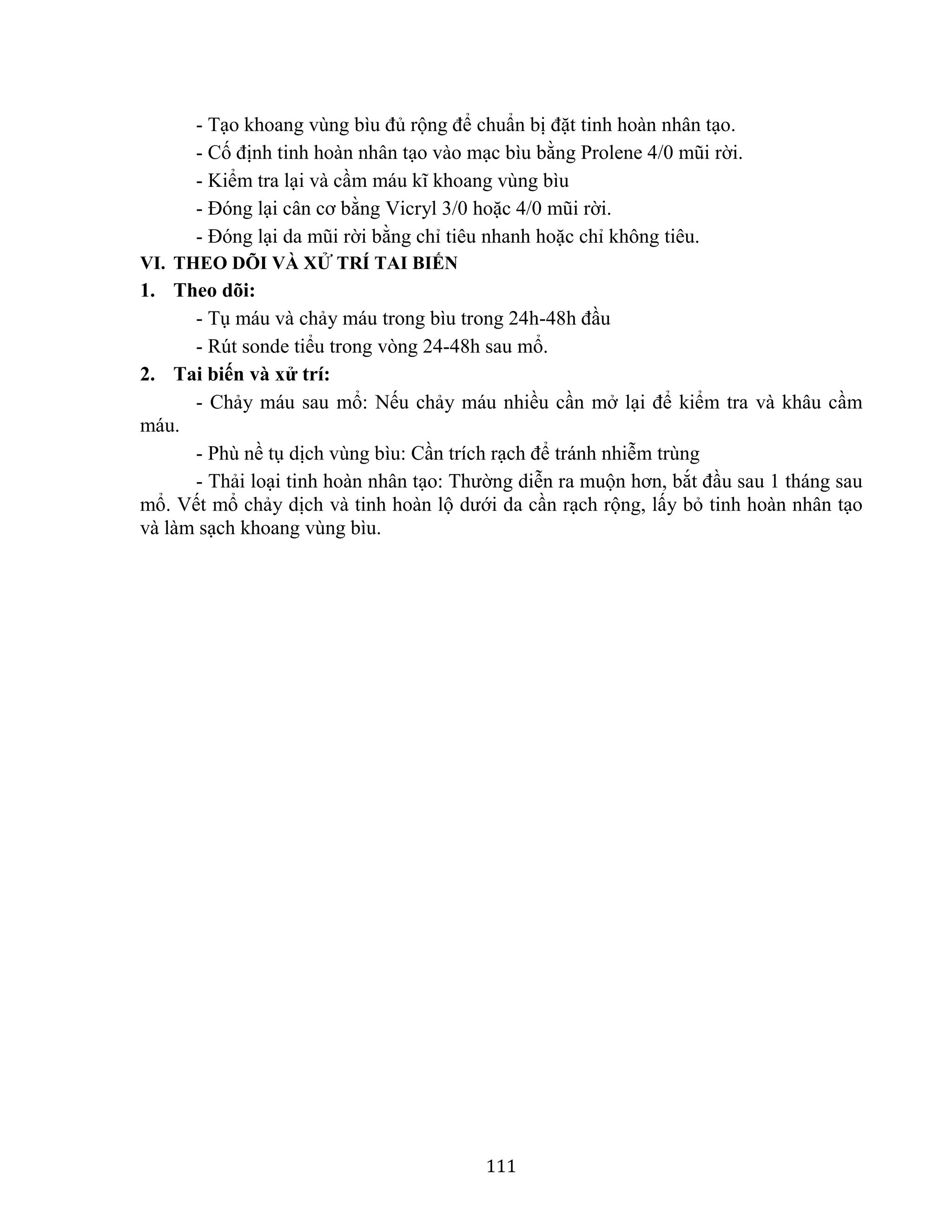 111
- Tạo khoang vùng bìu đủ rộng để chuẩn bị đặt tinh hoàn nhân tạo.
- Cố định tinh hoàn nhân tạo vào mạc bìu bằng Prolene 4/0 mũi rời.
- Kiểm tra lại và cầm máu kĩ khoang vùng bìu
- Đóng lại cân cơ bằng Vicryl 3/0 hoặc 4/0 mũi rời.
- Đóng lại da mũi rời bằng chỉ tiêu nhanh hoặc chỉ không tiêu.
VI. THEO DÕI VÀ XỬ TRÍ TAI BIẾN
1. Theo dõi:
- Tụ máu và chảy máu trong bìu trong 24h-48h đầu
- Rút sonde tiểu trong vòng 24-48h sau mổ.
2. Tai biến và xử trí:
- Chảy máu sau mổ: Nếu chảy máu nhiều cần mở lại để kiểm tra và khâu cầm
máu.
- Phù nề tụ dịch vùng bìu: Cần trích rạch để tránh nhiễm trùng
- Thải loại tinh hoàn nhân tạo: Thường diễn ra muộn hơn, bắt đầu sau 1 tháng sau
mổ. Vết mổ chảy dịch và tinh hoàn lộ dưới da cần rạch rộng, lấy bỏ tinh hoàn nhân tạo
và làm sạch khoang vùng bìu.
 