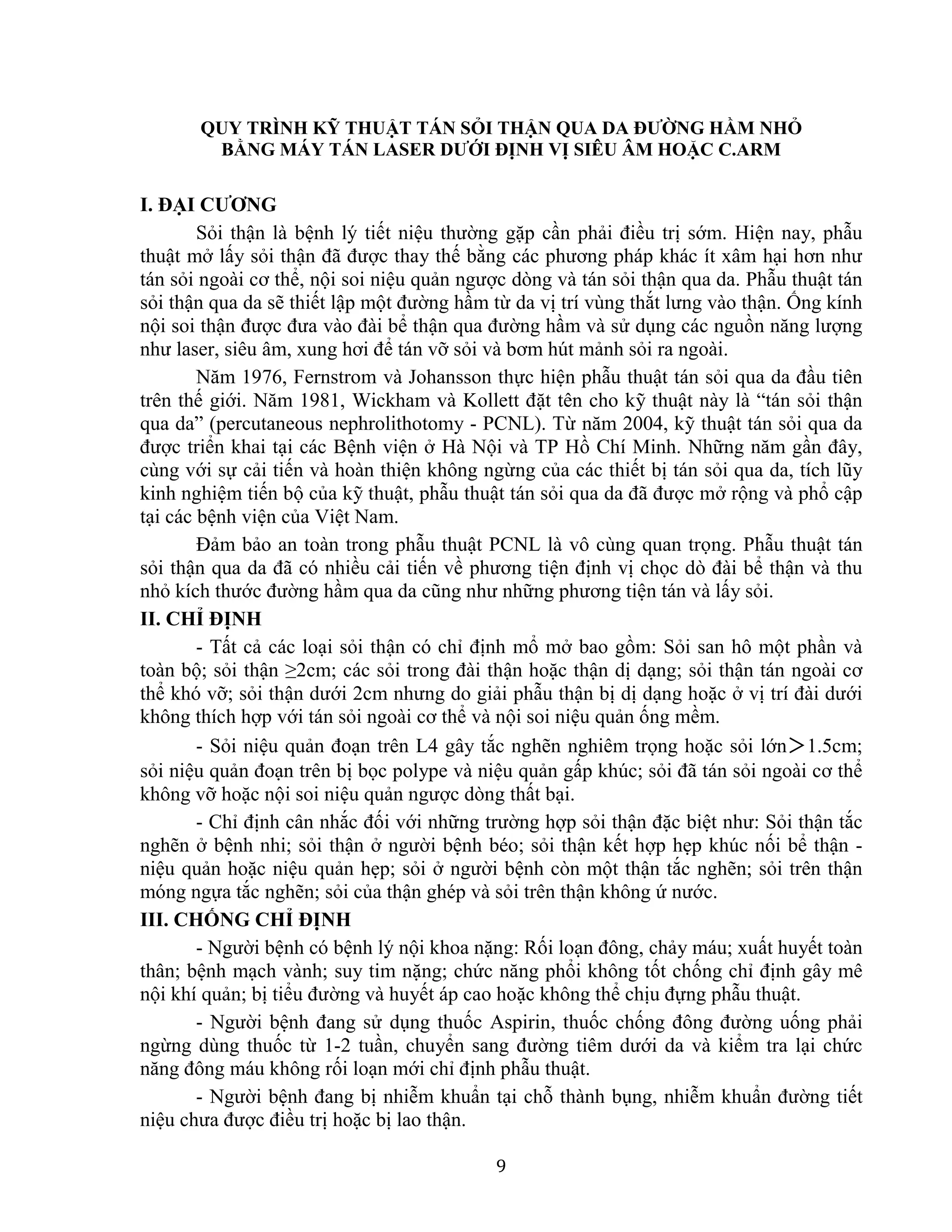 9
QUY TRÌNH KỸ THUẬT TÁN SỎI THẬN QUA DA ĐƯỜNG HẦM NHỎ
BẰNG MÁY TÁN LASER DƯỚI ĐỊNH VỊ SIÊU ÂM HOẶC C.ARM
I. ĐẠI CƯƠNG
Sỏi thận là bệnh lý tiết niệu thường gặp cần phải điều trị sớm. Hiện nay, phẫu
thuật mở lấy sỏi thận đã được thay thế bằng các phương pháp khác ít xâm hại hơn như
tán sỏi ngoài cơ thể, nội soi niệu quản ngược dòng và tán sỏi thận qua da. Phẫu thuật tán
sỏi thận qua da sẽ thiết lập một đường hầm từ da vị trí vùng thắt lưng vào thận. Ống kính
nội soi thận được đưa vào đài bể thận qua đường hầm và sử dụng các nguồn năng lượng
như laser, siêu âm, xung hơi để tán vỡ sỏi và bơm hút mảnh sỏi ra ngoài.
Năm 1976, Fernstrom và Johansson thực hiện phẫu thuật tán sỏi qua da đầu tiên
trên thế giới. Năm 1981, Wickham và Kollett đặt tên cho kỹ thuật này là “tán sỏi thận
qua da” (percutaneous nephrolithotomy - PCNL). Từ năm 2004, kỹ thuật tán sỏi qua da
được triển khai tại các Bệnh viện ở Hà Nội và TP Hồ Chí Minh. Những năm gần đây,
cùng với sự cải tiến và hoàn thiện không ngừng của các thiết bị tán sỏi qua da, tích lũy
kinh nghiệm tiến bộ của kỹ thuật, phẫu thuật tán sỏi qua da đã được mở rộng và phổ cập
tại các bệnh viện của Việt Nam.
Đảm bảo an toàn trong phẫu thuật PCNL là vô cùng quan trọng. Phẫu thuật tán
sỏi thận qua da đã có nhiều cải tiến về phương tiện định vị chọc dò đài bể thận và thu
nhỏ kích thước đường hầm qua da cũng như những phương tiện tán và lấy sỏi.
II. CHỈ ĐỊNH
- Tất cả các loại sỏi thận có chỉ định mổ mở bao gồm: Sỏi san hô một phần và
toàn bộ; sỏi thận ≥2cm; các sỏi trong đài thận hoặc thận dị dạng; sỏi thận tán ngoài cơ
thể khó vỡ; sỏi thận dưới 2cm nhưng do giải phẫu thận bị dị dạng hoặc ở vị trí đài dưới
không thích hợp với tán sỏi ngoài cơ thể và nội soi niệu quản ống mềm.
- Sỏi niệu quản đoạn trên L4 gây tắc nghẽn nghiêm trọng hoặc sỏi lớn＞1.5cm;
sỏi niệu quản đoạn trên bị bọc polype và niệu quản gấp khúc; sỏi đã tán sỏi ngoài cơ thể
không vỡ hoặc nội soi niệu quản ngược dòng thất bại.
- Chỉ định cân nhắc đối với những trường hợp sỏi thận đặc biệt như: Sỏi thận tắc
nghẽn ở bệnh nhi; sỏi thận ở người bệnh béo; sỏi thận kết hợp hẹp khúc nối bể thận -
niệu quản hoặc niệu quản hẹp; sỏi ở người bệnh còn một thận tắc nghẽn; sỏi trên thận
móng ngựa tắc nghẽn; sỏi của thận ghép và sỏi trên thận không ứ nước.
III. CHỐNG CHỈ ĐỊNH
- Người bệnh có bệnh lý nội khoa nặng: Rối loạn đông, chảy máu; xuất huyết toàn
thân; bệnh mạch vành; suy tim nặng; chức năng phổi không tốt chống chỉ định gây mê
nội khí quản; bị tiểu đường và huyết áp cao hoặc không thể chịu đựng phẫu thuật.
- Người bệnh đang sử dụng thuốc Aspirin, thuốc chống đông đường uống phải
ngừng dùng thuốc từ 1-2 tuần, chuyển sang đường tiêm dưới da và kiểm tra lại chức
năng đông máu không rối loạn mới chỉ định phẫu thuật.
- Người bệnh đang bị nhiễm khuẩn tại chỗ thành bụng, nhiễm khuẩn đường tiết
niệu chưa được điều trị hoặc bị lao thận.
 