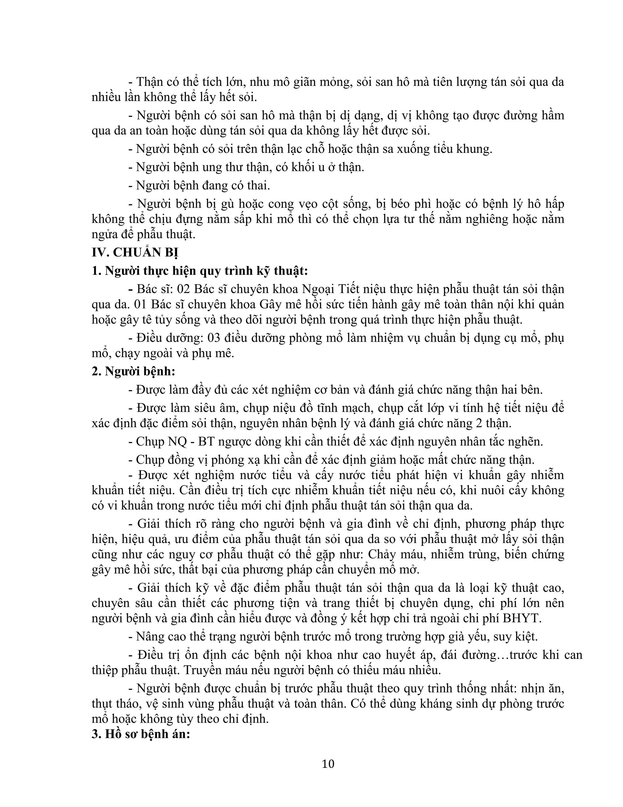 10
- Thận có thể tích lớn, nhu mô giãn mỏng, sỏi san hô mà tiên lượng tán sỏi qua da
nhiều lần không thể lấy hết sỏi.
- Người bệnh có sỏi san hô mà thận bị dị dạng, dị vị không tạo được đường hầm
qua da an toàn hoặc dùng tán sỏi qua da không lấy hết được sỏi.
- Người bệnh có sỏi trên thận lạc chỗ hoặc thận sa xuống tiểu khung.
- Người bệnh ung thư thận, có khối u ở thận.
- Người bệnh đang có thai.
- Người bệnh bị gù hoặc cong vẹo cột sống, bị béo phì hoặc có bệnh lý hô hấp
không thể chịu đựng nằm sấp khi mổ thì có thể chọn lựa tư thế nằm nghiêng hoặc nằm
ngửa để phẫu thuật.
IV. CHUẨN BỊ
1. Người thực hiện quy trình kỹ thuật:
- Bác sĩ: 02 Bác sĩ chuyên khoa Ngoại Tiết niệu thực hiện phẫu thuật tán sỏi thận
qua da. 01 Bác sĩ chuyên khoa Gây mê hồi sức tiến hành gây mê toàn thân nội khi quản
hoặc gây tê tủy sống và theo dõi người bệnh trong quá trình thực hiện phẫu thuật.
- Điều dưỡng: 03 điều dưỡng phòng mổ làm nhiệm vụ chuẩn bị dụng cụ mổ, phụ
mổ, chạy ngoài và phụ mê.
2. Người bệnh:
- Được làm đầy đủ các xét nghiệm cơ bản và đánh giá chức năng thận hai bên.
- Được làm siêu âm, chụp niệu đồ tĩnh mạch, chụp cắt lớp vi tính hệ tiết niệu để
xác định đặc điểm sỏi thận, nguyên nhân bệnh lý và đánh giá chức năng 2 thận.
- Chụp NQ - BT ngược dòng khi cần thiết để xác định nguyên nhân tắc nghẽn.
- Chụp đồng vị phóng xạ khi cần để xác định giảm hoặc mất chức năng thận.
- Được xét nghiệm nước tiểu và cấy nước tiểu phát hiện vi khuẩn gây nhiễm
khuẩn tiết niệu. Cần điều trị tích cực nhiễm khuẩn tiết niệu nếu có, khi nuôi cấy không
có vi khuẩn trong nước tiểu mới chỉ định phẫu thuật tán sỏi thận qua da.
- Giải thích rõ ràng cho người bệnh và gia đình về chỉ định, phương pháp thực
hiện, hiệu quả, ưu điểm của phẫu thuật tán sỏi qua da so với phẫu thuật mở lấy sỏi thận
cũng như các nguy cơ phẫu thuật có thể gặp như: Chảy máu, nhiễm trùng, biến chứng
gây mê hồi sức, thất bại của phương pháp cần chuyển mổ mở.
- Giải thích kỹ về đặc điểm phẫu thuật tán sỏi thận qua da là loại kỹ thuật cao,
chuyên sâu cần thiết các phương tiện và trang thiết bị chuyên dụng, chi phí lớn nên
người bệnh và gia đình cần hiểu được và đồng ý kết hợp chi trả ngoài chi phí BHYT.
- Nâng cao thể trạng người bệnh trước mổ trong trường hợp già yếu, suy kiệt.
- Điều trị ổn định các bệnh nội khoa như cao huyết áp, đái đường…trước khi can
thiệp phẫu thuật. Truyền máu nếu người bệnh có thiếu máu nhiều.
- Người bệnh được chuẩn bị trước phẫu thuật theo quy trình thống nhất: nhịn ăn,
thụt tháo, vệ sinh vùng phẫu thuật và toàn thân. Có thể dùng kháng sinh dự phòng trước
mổ hoặc không tùy theo chỉ định.
3. Hồ sơ bệnh án:
 