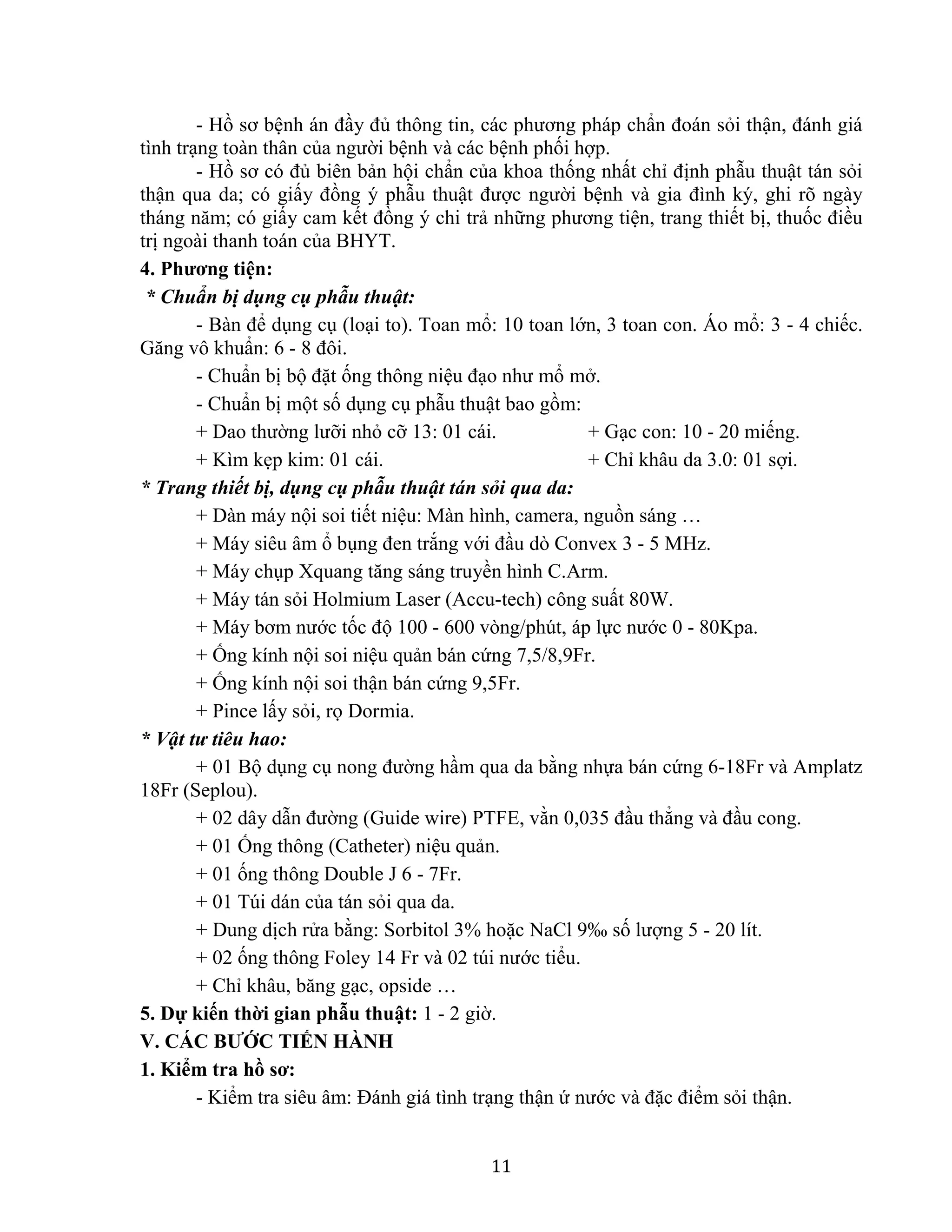 11
- Hồ sơ bệnh án đầy đủ thông tin, các phương pháp chẩn đoán sỏi thận, đánh giá
tình trạng toàn thân của người bệnh và các bệnh phối hợp.
- Hồ sơ có đủ biên bản hội chẩn của khoa thống nhất chỉ định phẫu thuật tán sỏi
thận qua da; có giấy đồng ý phẫu thuật được người bệnh và gia đình ký, ghi rõ ngày
tháng năm; có giấy cam kết đồng ý chi trả những phương tiện, trang thiết bị, thuốc điều
trị ngoài thanh toán của BHYT.
4. Phương tiện:
* Chuẩn bị dụng cụ phẫu thuật:
- Bàn để dụng cụ (loại to). Toan mổ: 10 toan lớn, 3 toan con. Áo mổ: 3 - 4 chiếc.
Găng vô khuẩn: 6 - 8 đôi.
- Chuẩn bị bộ đặt ống thông niệu đạo như mổ mở.
- Chuẩn bị một số dụng cụ phẫu thuật bao gồm:
+ Dao thường lưỡi nhỏ cỡ 13: 01 cái. + Gạc con: 10 - 20 miếng.
+ Kìm kẹp kim: 01 cái. + Chỉ khâu da 3.0: 01 sợi.
* Trang thiết bị, dụng cụ phẫu thuật tán sỏi qua da:
+ Dàn máy nội soi tiết niệu: Màn hình, camera, nguồn sáng …
+ Máy siêu âm ổ bụng đen trắng với đầu dò Convex 3 - 5 MHz.
+ Máy chụp Xquang tăng sáng truyền hình C.Arm.
+ Máy tán sỏi Holmium Laser (Accu-tech) công suất 80W.
+ Máy bơm nước tốc độ 100 - 600 vòng/phút, áp lực nước 0 - 80Kpa.
+ Ống kính nội soi niệu quản bán cứng 7,5/8,9Fr.
+ Ống kính nội soi thận bán cứng 9,5Fr.
+ Pince lấy sỏi, rọ Dormia.
* Vật tư tiêu hao:
+ 01 Bộ dụng cụ nong đường hầm qua da bằng nhựa bán cứng 6-18Fr và Amplatz
18Fr (Seplou).
+ 02 dây dẫn đường (Guide wire) PTFE, vằn 0,035 đầu thẳng và đầu cong.
+ 01 Ống thông (Catheter) niệu quản.
+ 01 ống thông Double J 6 - 7Fr.
+ 01 Túi dán của tán sỏi qua da.
+ Dung dịch rửa bằng: Sorbitol 3% hoặc NaCl 9‰ số lượng 5 - 20 lít.
+ 02 ống thông Foley 14 Fr và 02 túi nước tiểu.
+ Chỉ khâu, băng gạc, opside …
5. Dự kiến thời gian phẫu thuật: 1 - 2 giờ.
V. CÁC BƯỚC TIẾN HÀNH
1. Kiểm tra hồ sơ:
- Kiểm tra siêu âm: Đánh giá tình trạng thận ứ nước và đặc điểm sỏi thận.
 