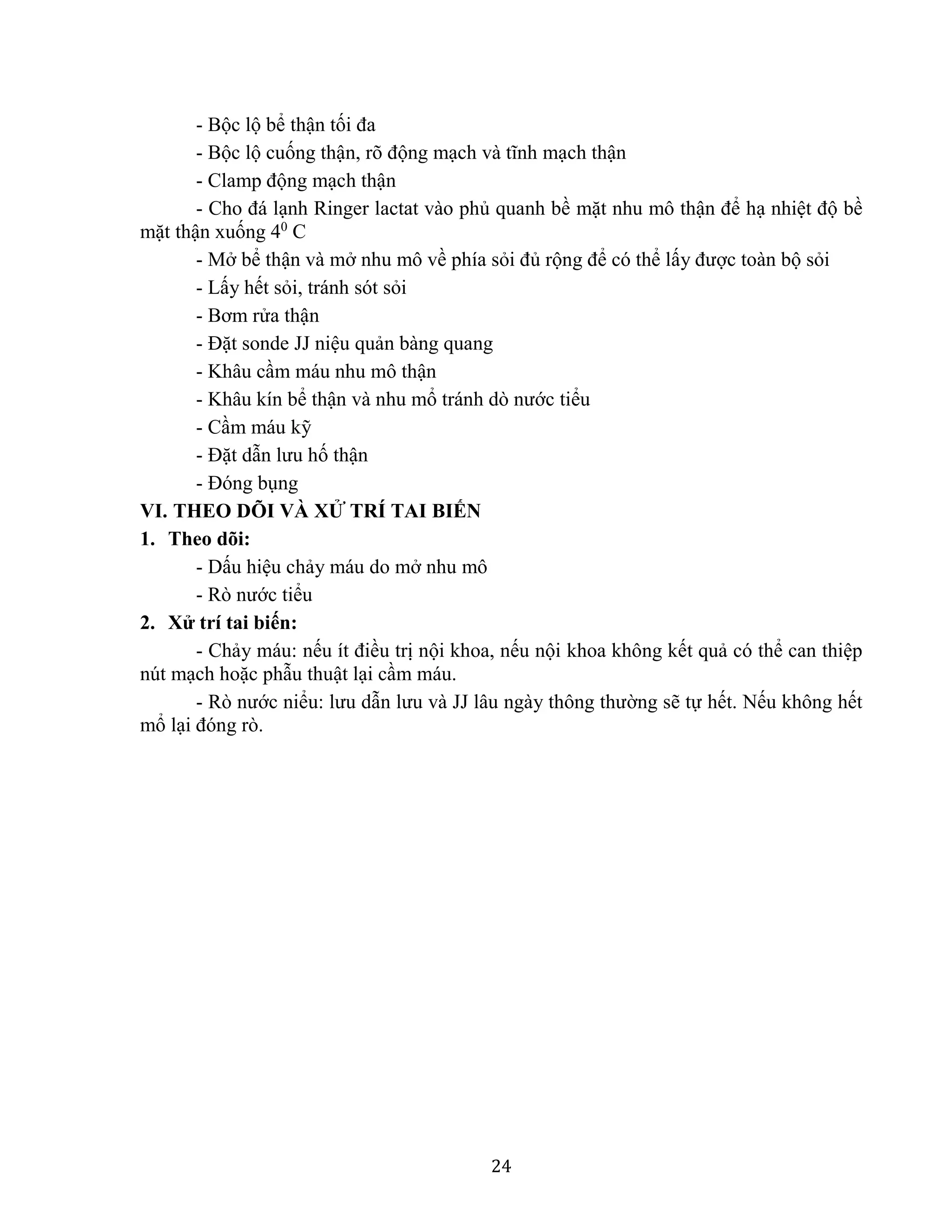 24
- Bộc lộ bể thận tối đa
- Bộc lộ cuống thận, rõ động mạch và tĩnh mạch thận
- Clamp động mạch thận
- Cho đá lạnh Ringer lactat vào phủ quanh bề mặt nhu mô thận để hạ nhiệt độ bề
mặt thận xuống 40
C
- Mở bể thận và mở nhu mô về phía sỏi đủ rộng để có thể lấy được toàn bộ sỏi
- Lấy hết sỏi, tránh sót sỏi
- Bơm rửa thận
- Đặt sonde JJ niệu quản bàng quang
- Khâu cầm máu nhu mô thận
- Khâu kín bể thận và nhu mổ tránh dò nước tiểu
- Cầm máu kỹ
- Đặt dẫn lưu hố thận
- Đóng bụng
VI. THEO DÕI VÀ XỬ TRÍ TAI BIẾN
1. Theo dõi:
- Dấu hiệu chảy máu do mở nhu mô
- Rò nước tiểu
2. Xử trí tai biến:
- Chảy máu: nếu ít điều trị nội khoa, nếu nội khoa không kết quả có thể can thiệp
nút mạch hoặc phẫu thuật lại cầm máu.
- Rò nước niểu: lưu dẫn lưu và JJ lâu ngày thông thường sẽ tự hết. Nếu không hết
mổ lại đóng rò.
 