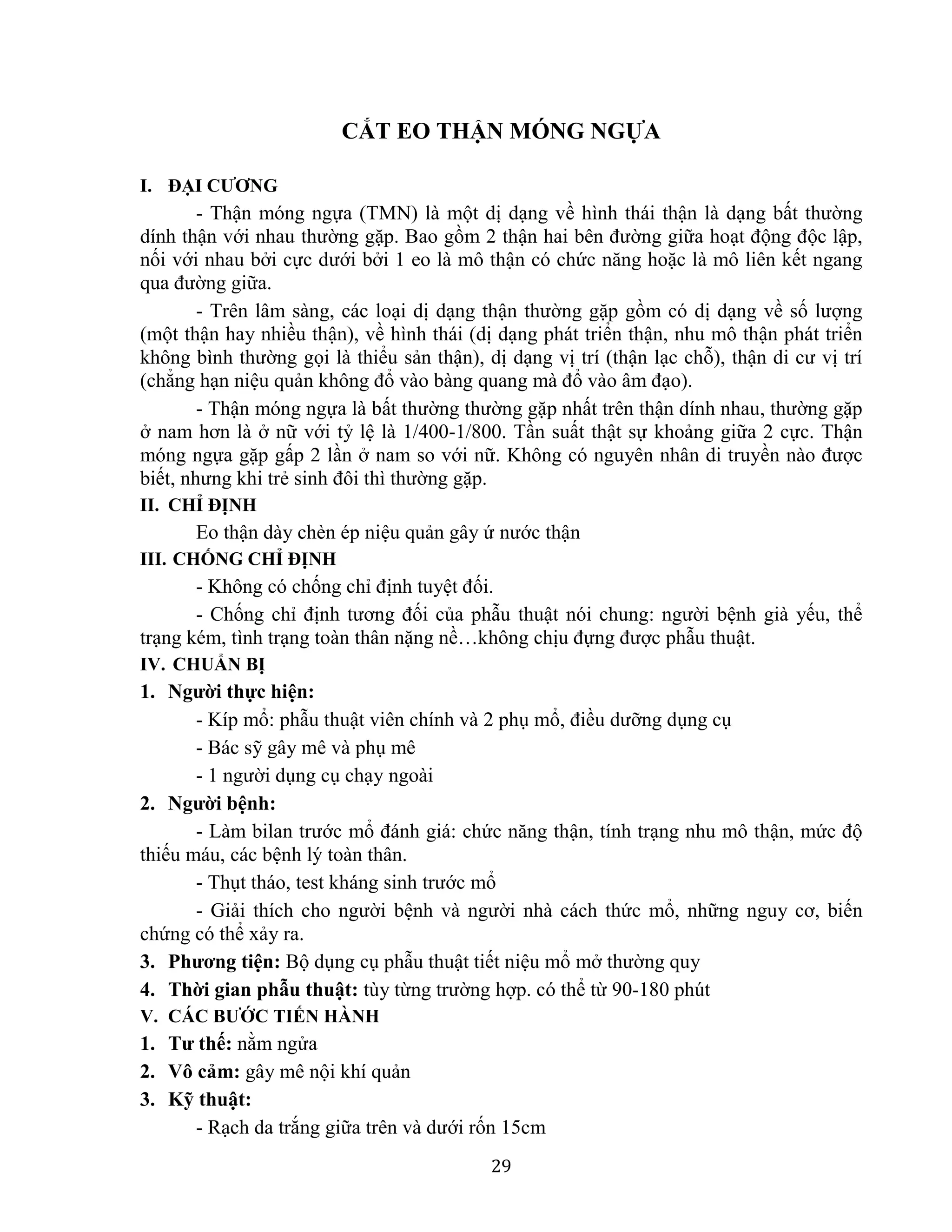 29
CẮT EO THẬN MÓNG NGỰA
I. ĐẠI CƯƠNG
- Thận móng ngựa (TMN) là một dị dạng về hình thái thận là dạng bất thường
dính thận với nhau thường gặp. Bao gồm 2 thận hai bên đường giữa hoạt động độc lập,
nối với nhau bởi cực dưới bởi 1 eo là mô thận có chức năng hoặc là mô liên kết ngang
qua đường giữa.
- Trên lâm sàng, các loại dị dạng thận thường gặp gồm có dị dạng về số lượng
(một thận hay nhiều thận), về hình thái (dị dạng phát triển thận, nhu mô thận phát triển
không bình thường gọi là thiểu sản thận), dị dạng vị trí (thận lạc chỗ), thận di cư vị trí
(chẳng hạn niệu quản không đổ vào bàng quang mà đổ vào âm đạo).
- Thận móng ngựa là bất thường thường gặp nhất trên thận dính nhau, thường gặp
ở nam hơn là ở nữ với tỷ lệ là 1/400-1/800. Tần suất thật sự khoảng giữa 2 cực. Thận
móng ngựa gặp gấp 2 lần ở nam so với nữ. Không có nguyên nhân di truyền nào được
biết, nhưng khi trẻ sinh đôi thì thường gặp.
II. CHỈ ĐỊNH
Eo thận dày chèn ép niệu quản gây ứ nước thận
III. CHỐNG CHỈ ĐỊNH
- Không có chống chỉ định tuyệt đối.
- Chống chỉ định tương đối của phẫu thuật nói chung: người bệnh già yếu, thể
trạng kém, tình trạng toàn thân nặng nề…không chịu đựng được phẫu thuật.
IV. CHUẨN BỊ
1. Người thực hiện:
- Kíp mổ: phẫu thuật viên chính và 2 phụ mổ, điều dưỡng dụng cụ
- Bác sỹ gây mê và phụ mê
- 1 người dụng cụ chạy ngoài
2. Người bệnh:
- Làm bilan trước mổ đánh giá: chức năng thận, tính trạng nhu mô thận, mức độ
thiếu máu, các bệnh lý toàn thân.
- Thụt tháo, test kháng sinh trước mổ
- Giải thích cho người bệnh và người nhà cách thức mổ, những nguy cơ, biến
chứng có thể xảy ra.
3. Phương tiện: Bộ dụng cụ phẫu thuật tiết niệu mổ mở thường quy
4. Thời gian phẫu thuật: tùy từng trường hợp. có thể từ 90-180 phút
V. CÁC BƯỚC TIẾN HÀNH
1. Tư thế: nằm ngửa
2. Vô cảm: gây mê nội khí quản
3. Kỹ thuật:
- Rạch da trắng giữa trên và dưới rốn 15cm
 