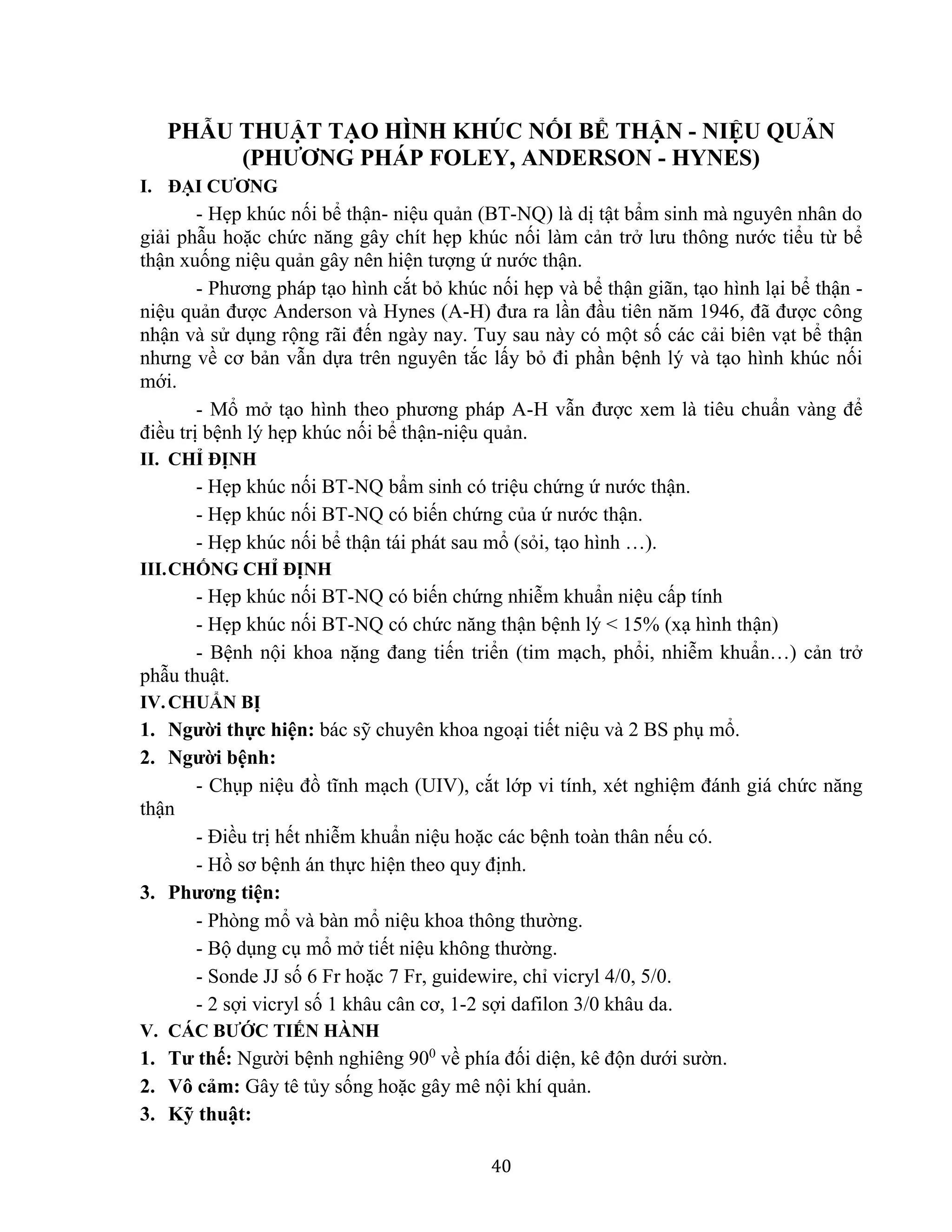 40
PHẪU THUẬT TẠO HÌNH KHÚC NỐI BỂ THẬN - NIỆU QUẢN
(PHƯƠNG PHÁP FOLEY, ANDERSON - HYNES)
I. ĐẠI CƯƠNG
- Hẹp khúc nối bể thận- niệu quản (BT-NQ) là dị tật bẩm sinh mà nguyên nhân do
giải phẫu hoặc chức năng gây chít hẹp khúc nối làm cản trở lưu thông nước tiểu từ bể
thận xuống niệu quản gây nên hiện tượng ứ nước thận.
- Phương pháp tạo hình cắt bỏ khúc nối hẹp và bể thận giãn, tạo hình lại bể thận -
niệu quản được Anderson và Hynes (A-H) đưa ra lần đầu tiên năm 1946, đã được công
nhận và sử dụng rộng rãi đến ngày nay. Tuy sau này có một số các cải biên vạt bể thận
nhưng về cơ bản vẫn dựa trên nguyên tắc lấy bỏ đi phần bệnh lý và tạo hình khúc nối
mới.
- Mổ mở tạo hình theo phương pháp A-H vẫn được xem là tiêu chuẩn vàng để
điều trị bệnh lý hẹp khúc nối bể thận-niệu quản.
II. CHỈ ĐỊNH
- Hẹp khúc nối BT-NQ bẩm sinh có triệu chứng ứ nước thận.
- Hẹp khúc nối BT-NQ có biến chứng của ứ nước thận.
- Hẹp khúc nối bể thận tái phát sau mổ (sỏi, tạo hình …).
III.CHỐNG CHỈ ĐỊNH
- Hẹp khúc nối BT-NQ có biến chứng nhiễm khuẩn niệu cấp tính
- Hẹp khúc nối BT-NQ có chức năng thận bệnh lý < 15% (xạ hình thận)
- Bệnh nội khoa nặng đang tiến triển (tim mạch, phổi, nhiễm khuẩn…) cản trở
phẫu thuật.
IV.CHUẨN BỊ
1. Người thực hiện: bác sỹ chuyên khoa ngoại tiết niệu và 2 BS phụ mổ.
2. Người bệnh:
- Chụp niệu đồ tĩnh mạch (UIV), cắt lớp vi tính, xét nghiệm đánh giá chức năng
thận
- Điều trị hết nhiễm khuẩn niệu hoặc các bệnh toàn thân nếu có.
- Hồ sơ bệnh án thực hiện theo quy định.
3. Phương tiện:
- Phòng mổ và bàn mổ niệu khoa thông thường.
- Bộ dụng cụ mổ mở tiết niệu không thường.
- Sonde JJ số 6 Fr hoặc 7 Fr, guidewire, chỉ vicryl 4/0, 5/0.
- 2 sợi vicryl số 1 khâu cân cơ, 1-2 sợi dafilon 3/0 khâu da.
V. CÁC BƯỚC TIẾN HÀNH
1. Tư thế: Người bệnh nghiêng 900
về phía đối diện, kê độn dưới sườn.
2. Vô cảm: Gây tê tủy sống hoặc gây mê nội khí quản.
3. Kỹ thuật:
 
