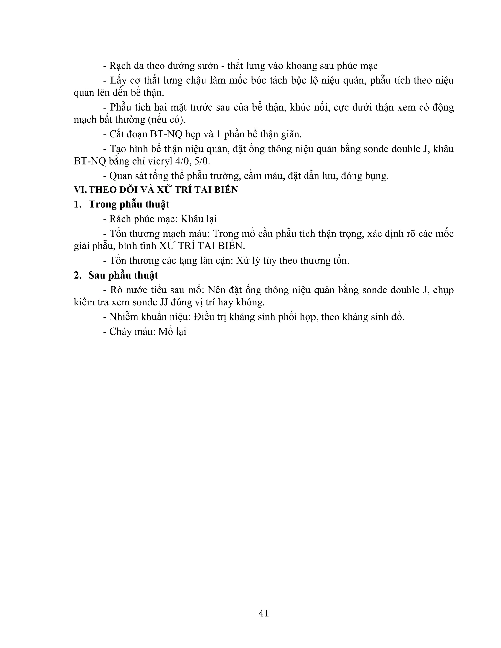 41
- Rạch da theo đường sườn - thắt lưng vào khoang sau phúc mạc
- Lấy cơ thắt lưng chậu làm mốc bóc tách bộc lộ niệu quản, phẫu tích theo niệu
quản lên đến bể thận.
- Phẫu tích hai mặt trước sau của bể thận, khúc nối, cực dưới thận xem có động
mạch bất thường (nếu có).
- Cắt đoạn BT-NQ hẹp và 1 phần bể thận giãn.
- Tạo hình bể thận niệu quản, đặt ống thông niệu quản bằng sonde double J, khâu
BT-NQ bằng chỉ vicryl 4/0, 5/0.
- Quan sát tổng thể phẫu trường, cầm máu, đặt dẫn lưu, đóng bụng.
VI.THEO DÕI VÀ XỬ TRÍ TAI BIẾN
1. Trong phẫu thuật
- Rách phúc mạc: Khâu lại
- Tổn thương mạch máu: Trong mổ cần phẫu tích thận trọng, xác định rõ các mốc
giải phẫu, bình tĩnh XỬ TRÍ TAI BIẾN.
- Tổn thương các tạng lân cận: Xử lý tùy theo thương tổn.
2. Sau phẫu thuật
- Rò nước tiểu sau mổ: Nên đặt ống thông niệu quản bằng sonde double J, chụp
kiểm tra xem sonde JJ đúng vị trí hay không.
- Nhiễm khuẩn niệu: Điều trị kháng sinh phối hợp, theo kháng sinh đồ.
- Chảy máu: Mổ lại
 