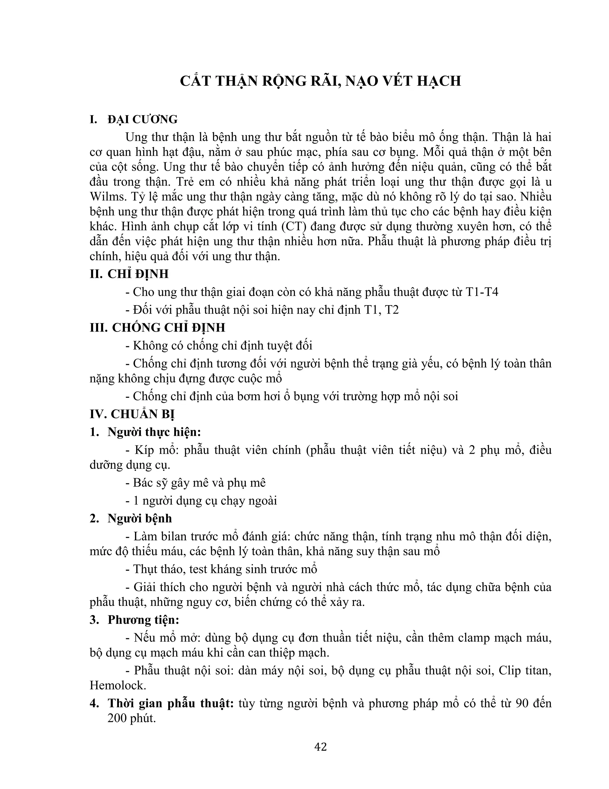 42
CẮT THẬN RỘNG RÃI, NẠO VÉT HẠCH
I. ĐẠI CƯƠNG
Ung thư thận là bệnh ung thư bắt nguồn từ tế bào biểu mô ống thận. Thận là hai
cơ quan hình hạt đậu, nằm ở sau phúc mạc, phía sau cơ bụng. Mỗi quả thận ở một bên
của cột sống. Ung thư tế bào chuyển tiếp có ảnh hưởng đến niệu quản, cũng có thể bắt
đầu trong thận. Trẻ em có nhiều khả năng phát triển loại ung thư thận được gọi là u
Wilms. Tỷ lệ mắc ung thư thận ngày càng tăng, mặc dù nó không rõ lý do tại sao. Nhiều
bệnh ung thư thận được phát hiện trong quá trình làm thủ tục cho các bệnh hay điều kiện
khác. Hình ảnh chụp cắt lớp vi tính (CT) đang được sử dụng thường xuyên hơn, có thể
dẫn đến việc phát hiện ung thư thận nhiều hơn nữa. Phẫu thuật là phương pháp điều trị
chính, hiệu quả đối với ung thư thận.
II. CHỈ ĐỊNH
- Cho ung thư thận giai đoạn còn có khả năng phẫu thuật được từ T1-T4
- Đối với phẫu thuật nội soi hiện nay chỉ định T1, T2
III. CHỐNG CHỈ ĐỊNH
- Không có chống chỉ định tuyệt đối
- Chống chỉ định tương đối với người bệnh thể trạng già yếu, có bệnh lý toàn thân
nặng không chịu đựng được cuộc mổ
- Chống chỉ định của bơm hơi ổ bụng với trường hợp mổ nội soi
IV. CHUẨN BỊ
1. Người thực hiện:
- Kíp mổ: phẫu thuật viên chính (phẫu thuật viên tiết niệu) và 2 phụ mổ, điều
dưỡng dụng cụ.
- Bác sỹ gây mê và phụ mê
- 1 người dụng cụ chạy ngoài
2. Người bệnh
- Làm bilan trước mổ đánh giá: chức năng thận, tính trạng nhu mô thận đối diện,
mức độ thiếu máu, các bệnh lý toàn thân, khả năng suy thận sau mổ
- Thụt tháo, test kháng sinh trước mổ
- Giải thích cho người bệnh và người nhà cách thức mổ, tác dụng chữa bệnh của
phẫu thuật, những nguy cơ, biến chứng có thể xảy ra.
3. Phương tiện:
- Nếu mổ mở: dùng bộ dụng cụ đơn thuần tiết niệu, cần thêm clamp mạch máu,
bộ dụng cụ mạch máu khi cần can thiệp mạch.
- Phẫu thuật nội soi: dàn máy nội soi, bộ dụng cụ phẫu thuật nội soi, Clip titan,
Hemolock.
4. Thời gian phẫu thuật: tùy từng người bệnh và phương pháp mổ có thể từ 90 đến
200 phút.
 