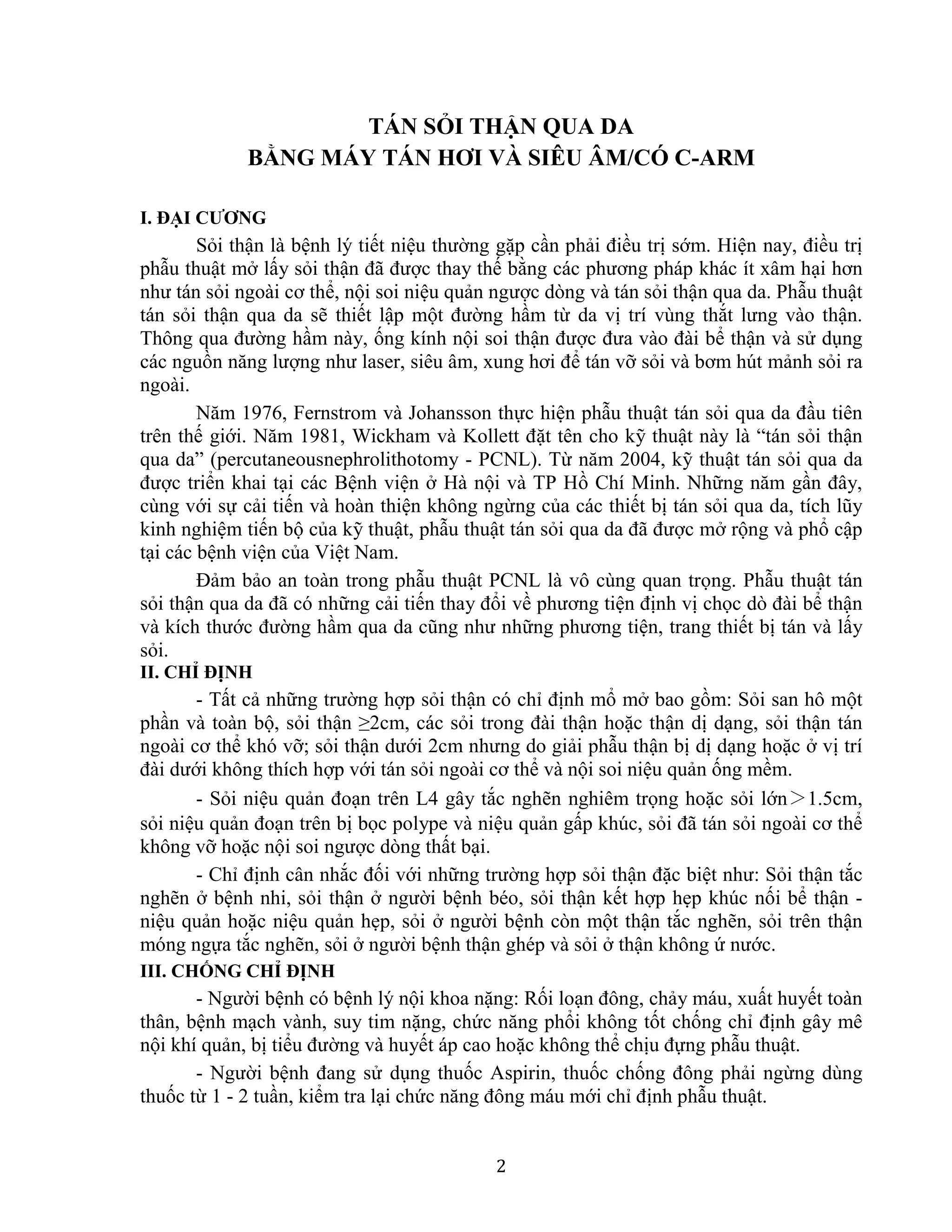 2
TÁN SỎI THẬN QUA DA
BẰNG MÁY TÁN HƠI VÀ SIÊU ÂM/CÓ C-ARM
I. ĐẠI CƯƠNG
Sỏi thận là bệnh lý tiết niệu thường gặp cần phải điều trị sớm. Hiện nay, điều trị
phẫu thuật mở lấy sỏi thận đã được thay thế bằng các phương pháp khác ít xâm hại hơn
như tán sỏi ngoài cơ thể, nội soi niệu quản ngược dòng và tán sỏi thận qua da. Phẫu thuật
tán sỏi thận qua da sẽ thiết lập một đường hầm từ da vị trí vùng thắt lưng vào thận.
Thông qua đường hầm này, ống kính nội soi thận được đưa vào đài bể thận và sử dụng
các nguồn năng lượng như laser, siêu âm, xung hơi để tán vỡ sỏi và bơm hút mảnh sỏi ra
ngoài.
Năm 1976, Fernstrom và Johansson thực hiện phẫu thuật tán sỏi qua da đầu tiên
trên thế giới. Năm 1981, Wickham và Kollett đặt tên cho kỹ thuật này là “tán sỏi thận
qua da” (percutaneousnephrolithotomy - PCNL). Từ năm 2004, kỹ thuật tán sỏi qua da
được triển khai tại các Bệnh viện ở Hà nội và TP Hồ Chí Minh. Những năm gần đây,
cùng với sự cải tiến và hoàn thiện không ngừng của các thiết bị tán sỏi qua da, tích lũy
kinh nghiệm tiến bộ của kỹ thuật, phẫu thuật tán sỏi qua da đã được mở rộng và phổ cập
tại các bệnh viện của Việt Nam.
Đảm bảo an toàn trong phẫu thuật PCNL là vô cùng quan trọng. Phẫu thuật tán
sỏi thận qua da đã có những cải tiến thay đổi về phương tiện định vị chọc dò đài bể thận
và kích thước đường hầm qua da cũng như những phương tiện, trang thiết bị tán và lấy
sỏi.
II. CHỈ ĐỊNH
- Tất cả những trường hợp sỏi thận có chỉ định mổ mở bao gồm: Sỏi san hô một
phần và toàn bộ, sỏi thận ≥2cm, các sỏi trong đài thận hoặc thận dị dạng, sỏi thận tán
ngoài cơ thể khó vỡ; sỏi thận dưới 2cm nhưng do giải phẫu thận bị dị dạng hoặc ở vị trí
đài dưới không thích hợp với tán sỏi ngoài cơ thể và nội soi niệu quản ống mềm.
- Sỏi niệu quản đoạn trên L4 gây tắc nghẽn nghiêm trọng hoặc sỏi lớn＞1.5cm,
sỏi niệu quản đoạn trên bị bọc polype và niệu quản gấp khúc, sỏi đã tán sỏi ngoài cơ thể
không vỡ hoặc nội soi ngược dòng thất bại.
- Chỉ định cân nhắc đối với những trường hợp sỏi thận đặc biệt như: Sỏi thận tắc
nghẽn ở bệnh nhi, sỏi thận ở người bệnh béo, sỏi thận kết hợp hẹp khúc nối bể thận -
niệu quản hoặc niệu quản hẹp, sỏi ở người bệnh còn một thận tắc nghẽn, sỏi trên thận
móng ngựa tắc nghẽn, sỏi ở người bệnh thận ghép và sỏi ở thận không ứ nước.
III. CHỐNG CHỈ ĐỊNH
- Người bệnh có bệnh lý nội khoa nặng: Rối loạn đông, chảy máu, xuất huyết toàn
thân, bệnh mạch vành, suy tim nặng, chức năng phổi không tốt chống chỉ định gây mê
nội khí quản, bị tiểu đường và huyết áp cao hoặc không thể chịu đựng phẫu thuật.
- Người bệnh đang sử dụng thuốc Aspirin, thuốc chống đông phải ngừng dùng
thuốc từ 1 - 2 tuần, kiểm tra lại chức năng đông máu mới chỉ định phẫu thuật.
 