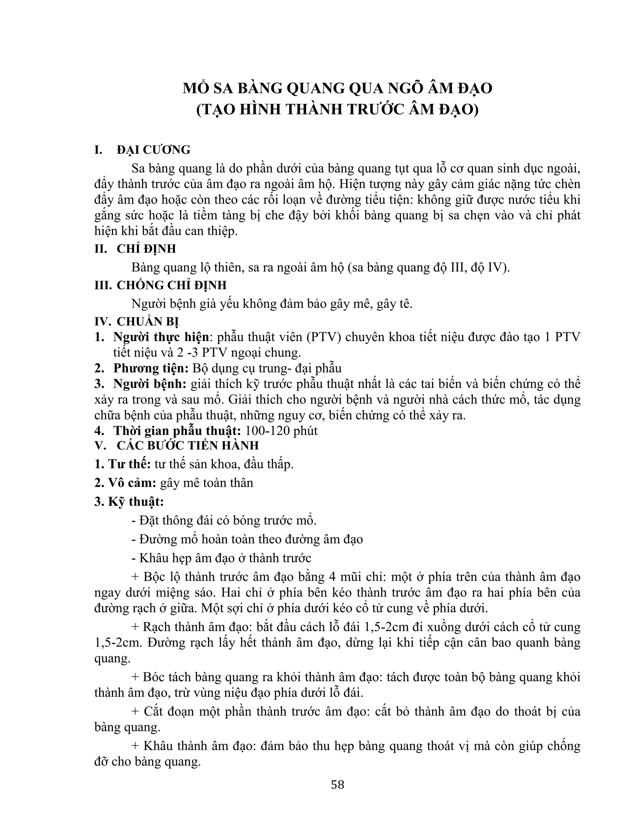 58
MỔ SA BÀNG QUANG QUA NGÕ ÂM ĐẠO
(TẠO HÌNH THÀNH TRƯỚC ÂM ĐẠO)
I. ĐẠI CƯƠNG
Sa bàng quang là do phần dưới của bàng quang tụt qua lỗ cơ quan sinh dục ngoài,
đẩy thành trước của âm đạo ra ngoài âm hộ. Hiện tượng này gây cảm giác nặng tức chèn
đẩy âm đạo hoặc còn theo các rối loạn về đường tiểu tiện: không giữ được nước tiểu khi
gắng sức hoặc là tiềm tàng bị che đậy bởi khối bàng quang bị sa chẹn vào và chỉ phát
hiện khi bắt đầu can thiệp.
II. CHỈ ĐỊNH
Bàng quang lộ thiên, sa ra ngoài âm hộ (sa bàng quang độ III, độ IV).
III. CHỐNG CHỈ ĐỊNH
Người bệnh già yếu không đảm bảo gây mê, gây tê.
IV. CHUẨN BỊ
1. Người thực hiện: phẫu thuật viên (PTV) chuyên khoa tiết niệu được đào tạo 1 PTV
tiết niệu và 2 -3 PTV ngoại chung.
2. Phương tiện: Bộ dụng cụ trung- đại phẫu
3. Người bệnh: giải thích kỹ trước phẫu thuật nhất là các tai biến và biến chứng có thể
xảy ra trong và sau mổ. Giải thích cho người bệnh và người nhà cách thức mổ, tác dụng
chữa bệnh của phẫu thuật, những nguy cơ, biến chứng có thể xảy ra.
4. Thời gian phẫu thuật: 100-120 phút
V. CÁC BƯỚC TIẾN HÀNH
1. Tư thế: tư thế sản khoa, đầu thấp.
2. Vô cảm: gây mê toàn thân
3. Kỹ thuật:
- Đặt thông đái có bóng trước mổ.
- Đường mổ hoàn toàn theo đường âm đạo
- Khâu hẹp âm đạo ở thành trước
+ Bộc lộ thành trước âm đạo bằng 4 mũi chỉ: một ở phía trên của thành âm đạo
ngay dưới miệng sáo. Hai chỉ ở phía bên kéo thành trước âm đạo ra hai phía bên của
đường rạch ở giữa. Một sợi chỉ ở phía dưới kéo cổ tử cung về phía dưới.
+ Rạch thành âm đạo: bắt đầu cách lỗ đái 1,5-2cm đi xuồng dưới cách cổ tử cung
1,5-2cm. Đường rạch lấy hết thành âm đạo, dừng lại khi tiếp cận cân bao quanh bàng
quang.
+ Bóc tách bàng quang ra khỏi thành âm đạo: tách được toàn bộ bàng quang khỏi
thành âm đạo, trừ vùng niệu đạo phía dưới lỗ đái.
+ Cắt đoạn một phần thành trước âm đạo: cắt bỏ thành âm đạo do thoát bị của
bàng quang.
+ Khâu thành âm đạo: đảm bảo thu hẹp bàng quang thoát vị mà còn giúp chống
đỡ cho bàng quang.
 
