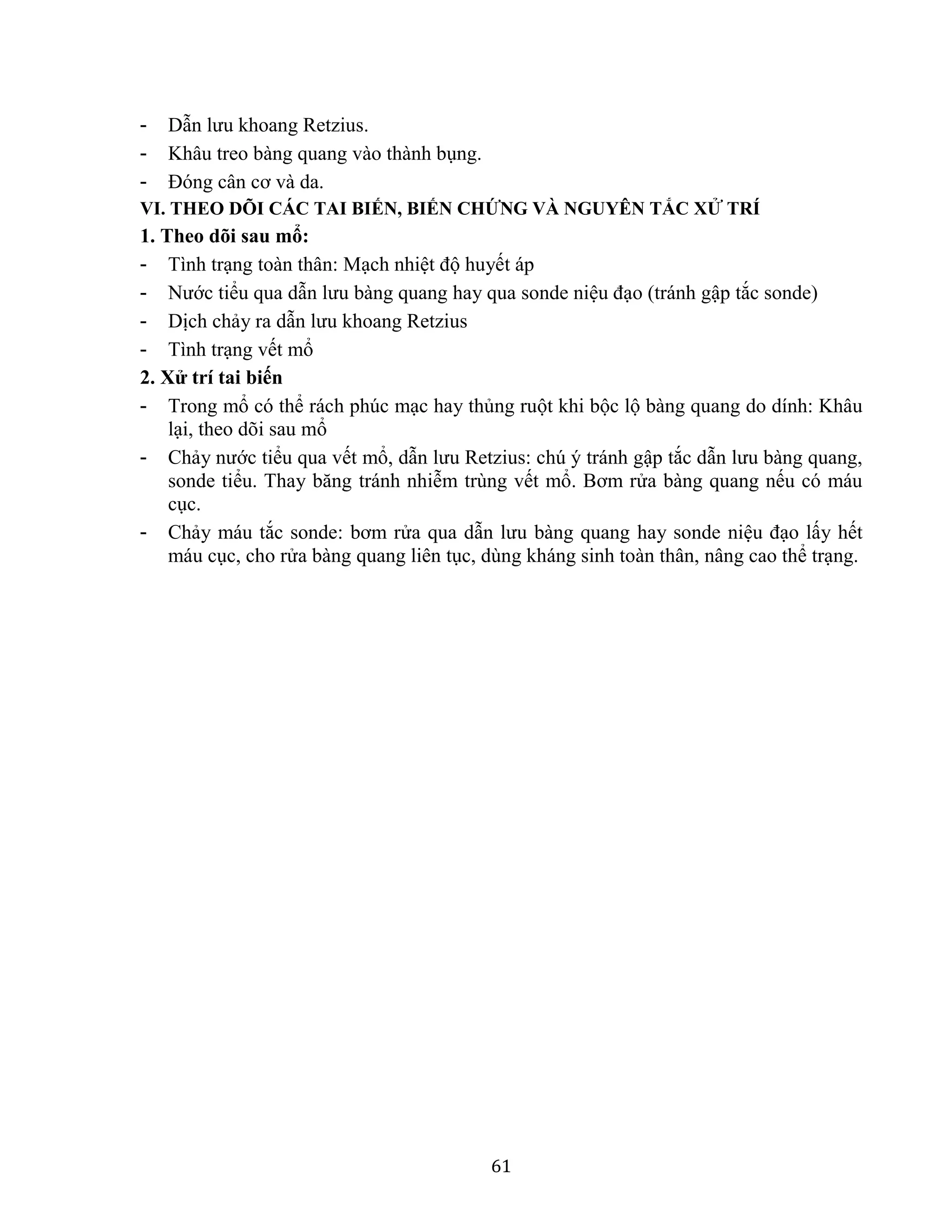61
- Dẫn lưu khoang Retzius.
- Khâu treo bàng quang vào thành bụng.
- Đóng cân cơ và da.
VI. THEO DÕI CÁC TAI BIẾN, BIẾN CHỨNG VÀ NGUYÊN TẮC XỬ TRÍ
1. Theo dõi sau mổ:
- Tình trạng toàn thân: Mạch nhiệt độ huyết áp
- Nước tiểu qua dẫn lưu bàng quang hay qua sonde niệu đạo (tránh gập tắc sonde)
- Dịch chảy ra dẫn lưu khoang Retzius
- Tình trạng vết mổ
2. Xử trí tai biến
- Trong mổ có thể rách phúc mạc hay thủng ruột khi bộc lộ bàng quang do dính: Khâu
lại, theo dõi sau mổ
- Chảy nước tiểu qua vết mổ, dẫn lưu Retzius: chú ý tránh gập tắc dẫn lưu bàng quang,
sonde tiểu. Thay băng tránh nhiễm trùng vết mổ. Bơm rửa bàng quang nếu có máu
cục.
- Chảy máu tắc sonde: bơm rửa qua dẫn lưu bàng quang hay sonde niệu đạo lấy hết
máu cục, cho rửa bàng quang liên tục, dùng kháng sinh toàn thân, nâng cao thể trạng.
 