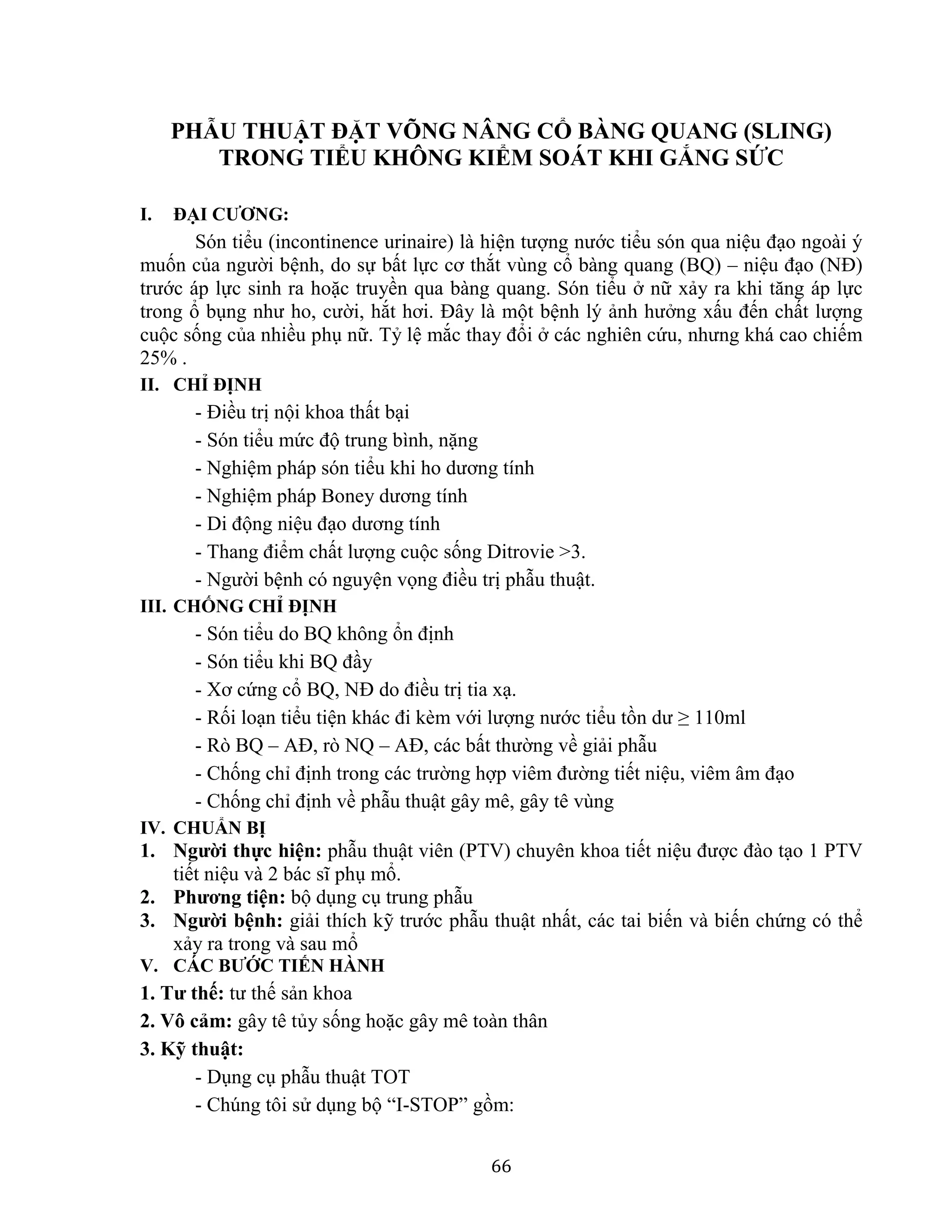 66
PHẪU THUẬT ĐẶT VÕNG NÂNG CỔ BÀNG QUANG (SLING)
TRONG TIỂU KHÔNG KIỂM SOÁT KHI GẮNG SỨC
I. ĐẠI CƯƠNG:
Són tiểu (incontinence urinaire) là hiện tượng nước tiểu són qua niệu đạo ngoài ý
muốn của người bệnh, do sự bất lực cơ thắt vùng cổ bàng quang (BQ) – niệu đạo (NĐ)
trước áp lực sinh ra hoặc truyền qua bàng quang. Són tiểu ở nữ xảy ra khi tăng áp lực
trong ổ bụng như ho, cười, hắt hơi. Đây là một bệnh lý ảnh hưởng xấu đến chất lượng
cuộc sống của nhiều phụ nữ. Tỷ lệ mắc thay đổi ở các nghiên cứu, nhưng khá cao chiếm
25% .
II. CHỈ ĐỊNH
- Điều trị nội khoa thất bại
- Són tiểu mức độ trung bình, nặng
- Nghiệm pháp són tiểu khi ho dương tính
- Nghiệm pháp Boney dương tính
- Di động niệu đạo dương tính
- Thang điểm chất lượng cuộc sống Ditrovie >3.
- Người bệnh có nguyện vọng điều trị phẫu thuật.
III. CHỐNG CHỈ ĐỊNH
- Són tiểu do BQ không ổn định
- Són tiểu khi BQ đầy
- Xơ cứng cổ BQ, NĐ do điều trị tia xạ.
- Rối loạn tiểu tiện khác đi kèm với lượng nước tiểu tồn dư ≥ 110ml
- Rò BQ – AĐ, rò NQ – AĐ, các bất thường về giải phẫu
- Chống chỉ định trong các trường hợp viêm đường tiết niệu, viêm âm đạo
- Chống chỉ định về phẫu thuật gây mê, gây tê vùng
IV. CHUẨN BỊ
1. Người thực hiện: phẫu thuật viên (PTV) chuyên khoa tiết niệu được đào tạo 1 PTV
tiết niệu và 2 bác sĩ phụ mổ.
2. Phương tiện: bộ dụng cụ trung phẫu
3. Người bệnh: giải thích kỹ trước phẫu thuật nhất, các tai biến và biến chứng có thể
xảy ra trong và sau mổ
V. CÁC BƯỚC TIẾN HÀNH
1. Tư thế: tư thế sản khoa
2. Vô cảm: gây tê tủy sống hoặc gây mê toàn thân
3. Kỹ thuật:
- Dụng cụ phẫu thuật TOT
- Chúng tôi sử dụng bộ “I-STOP” gồm:
 