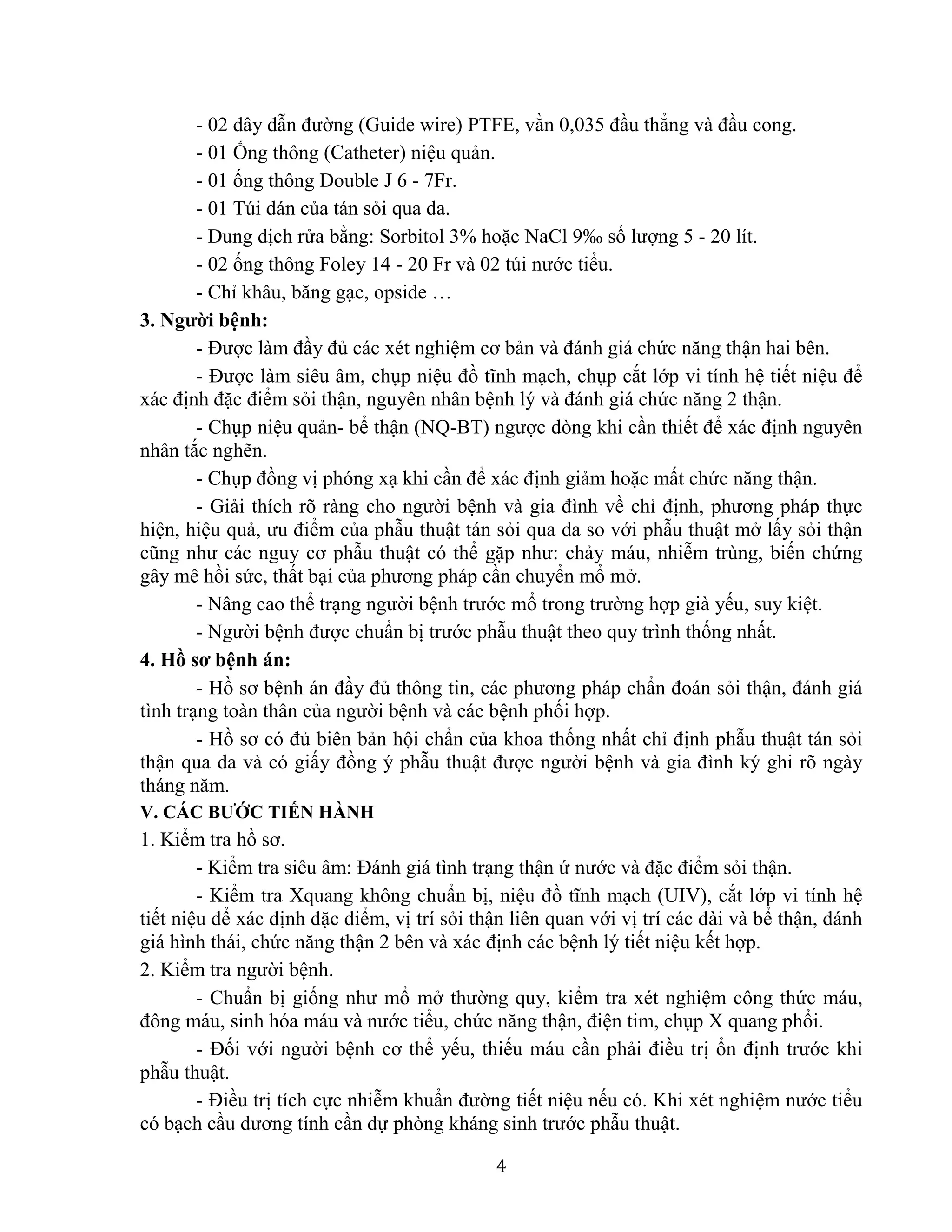 4
- 02 dây dẫn đường (Guide wire) PTFE, vằn 0,035 đầu thẳng và đầu cong.
- 01 Ống thông (Catheter) niệu quản.
- 01 ống thông Double J 6 - 7Fr.
- 01 Túi dán của tán sỏi qua da.
- Dung dịch rửa bằng: Sorbitol 3% hoặc NaCl 9‰ số lượng 5 - 20 lít.
- 02 ống thông Foley 14 - 20 Fr và 02 túi nước tiểu.
- Chỉ khâu, băng gạc, opside …
3. Người bệnh:
- Được làm đầy đủ các xét nghiệm cơ bản và đánh giá chức năng thận hai bên.
- Được làm siêu âm, chụp niệu đồ tĩnh mạch, chụp cắt lớp vi tính hệ tiết niệu để
xác định đặc điểm sỏi thận, nguyên nhân bệnh lý và đánh giá chức năng 2 thận.
- Chụp niệu quản- bể thận (NQ-BT) ngược dòng khi cần thiết để xác định nguyên
nhân tắc nghẽn.
- Chụp đồng vị phóng xạ khi cần để xác định giảm hoặc mất chức năng thận.
- Giải thích rõ ràng cho người bệnh và gia đình về chỉ định, phương pháp thực
hiện, hiệu quả, ưu điểm của phẫu thuật tán sỏi qua da so với phẫu thuật mở lấy sỏi thận
cũng như các nguy cơ phẫu thuật có thể gặp như: chảy máu, nhiễm trùng, biến chứng
gây mê hồi sức, thất bại của phương pháp cần chuyển mổ mở.
- Nâng cao thể trạng người bệnh trước mổ trong trường hợp già yếu, suy kiệt.
- Người bệnh được chuẩn bị trước phẫu thuật theo quy trình thống nhất.
4. Hồ sơ bệnh án:
- Hồ sơ bệnh án đầy đủ thông tin, các phương pháp chẩn đoán sỏi thận, đánh giá
tình trạng toàn thân của người bệnh và các bệnh phối hợp.
- Hồ sơ có đủ biên bản hội chẩn của khoa thống nhất chỉ định phẫu thuật tán sỏi
thận qua da và có giấy đồng ý phẫu thuật được người bệnh và gia đình ký ghi rõ ngày
tháng năm.
V. CÁC BƯỚC TIẾN HÀNH
1. Kiểm tra hồ sơ.
- Kiểm tra siêu âm: Đánh giá tình trạng thận ứ nước và đặc điểm sỏi thận.
- Kiểm tra Xquang không chuẩn bị, niệu đồ tĩnh mạch (UIV), cắt lớp vi tính hệ
tiết niệu để xác định đặc điểm, vị trí sỏi thận liên quan với vị trí các đài và bể thận, đánh
giá hình thái, chức năng thận 2 bên và xác định các bệnh lý tiết niệu kết hợp.
2. Kiểm tra người bệnh.
- Chuẩn bị giống như mổ mở thường quy, kiểm tra xét nghiệm công thức máu,
đông máu, sinh hóa máu và nước tiểu, chức năng thận, điện tim, chụp X quang phổi.
- Đối với người bệnh cơ thể yếu, thiếu máu cần phải điều trị ổn định trước khi
phẫu thuật.
- Điều trị tích cực nhiễm khuẩn đường tiết niệu nếu có. Khi xét nghiệm nước tiểu
có bạch cầu dương tính cần dự phòng kháng sinh trước phẫu thuật.
 