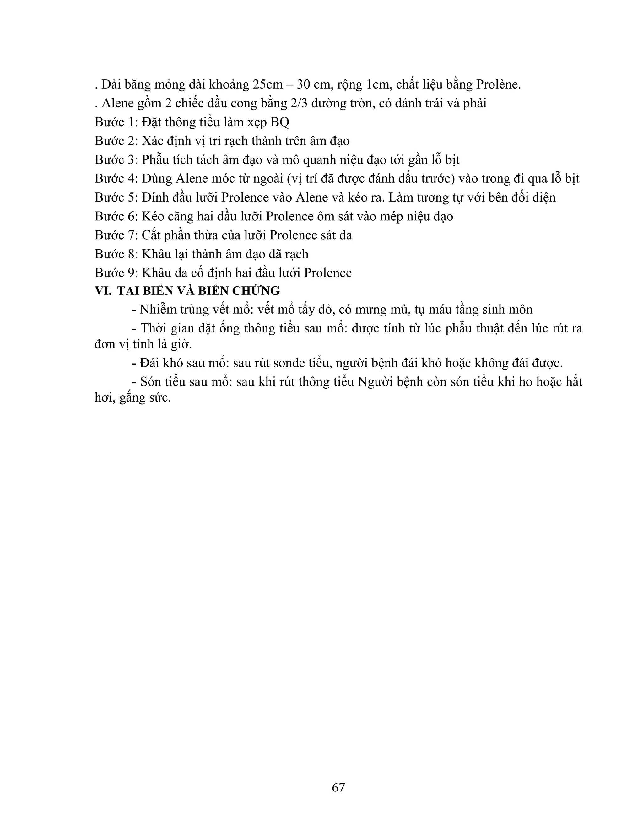 67
. Dải băng mỏng dài khoảng 25cm – 30 cm, rộng 1cm, chất liệu bằng Prolène.
. Alene gồm 2 chiếc đầu cong bằng 2/3 đường tròn, có đánh trái và phải
Bước 1: Đặt thông tiểu làm xẹp BQ
Bước 2: Xác định vị trí rạch thành trên âm đạo
Bước 3: Phẫu tích tách âm đạo và mô quanh niệu đạo tới gần lỗ bịt
Bước 4: Dùng Alene móc từ ngoài (vị trí đã được đánh dấu trước) vào trong đi qua lỗ bịt
Bước 5: Đính đầu lưỡi Prolence vào Alene và kéo ra. Làm tương tự với bên đối diện
Bước 6: Kéo căng hai đầu lưỡi Prolence ôm sát vào mép niệu đạo
Bước 7: Cắt phần thừa của lưỡi Prolence sát da
Bước 8: Khâu lại thành âm đạo đã rạch
Bước 9: Khâu da cố định hai đầu lưới Prolence
VI. TAI BIẾN VÀ BIẾN CHỨNG
- Nhiễm trùng vết mổ: vết mổ tấy đỏ, có mưng mủ, tụ máu tầng sinh môn
- Thời gian đặt ống thông tiểu sau mổ: được tính từ lúc phẫu thuật đến lúc rút ra
đơn vị tính là giờ.
- Đái khó sau mổ: sau rút sonde tiểu, người bệnh đái khó hoặc không đái được.
- Són tiểu sau mổ: sau khi rút thông tiểu Người bệnh còn són tiểu khi ho hoặc hắt
hơi, gắng sức.
 