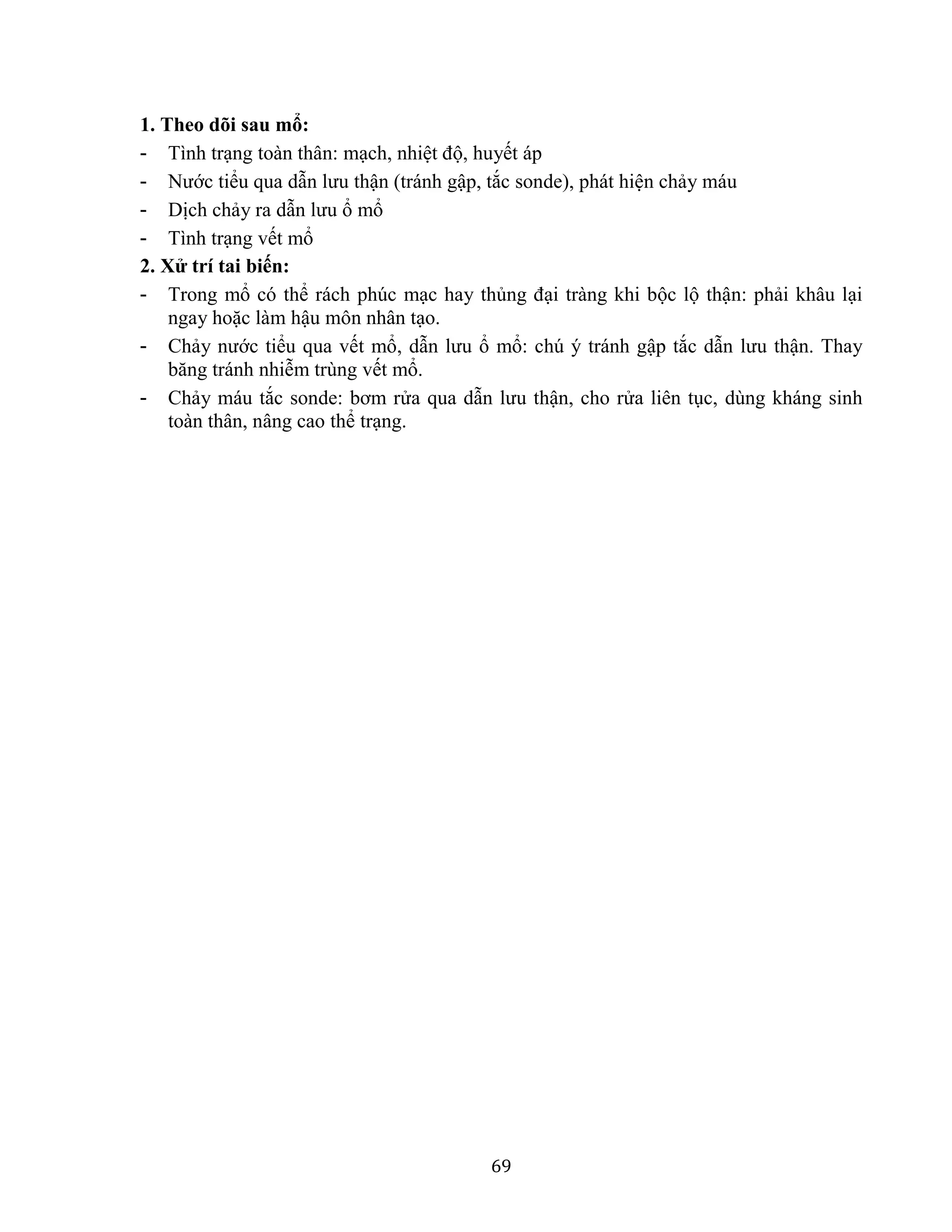 69
1. Theo dõi sau mổ:
- Tình trạng toàn thân: mạch, nhiệt độ, huyết áp
- Nước tiểu qua dẫn lưu thận (tránh gập, tắc sonde), phát hiện chảy máu
- Dịch chảy ra dẫn lưu ổ mổ
- Tình trạng vết mổ
2. Xử trí tai biến:
- Trong mổ có thể rách phúc mạc hay thủng đại tràng khi bộc lộ thận: phải khâu lại
ngay hoặc làm hậu môn nhân tạo.
- Chảy nước tiểu qua vết mổ, dẫn lưu ổ mổ: chú ý tránh gập tắc dẫn lưu thận. Thay
băng tránh nhiễm trùng vết mổ.
- Chảy máu tắc sonde: bơm rửa qua dẫn lưu thận, cho rửa liên tục, dùng kháng sinh
toàn thân, nâng cao thể trạng.
 