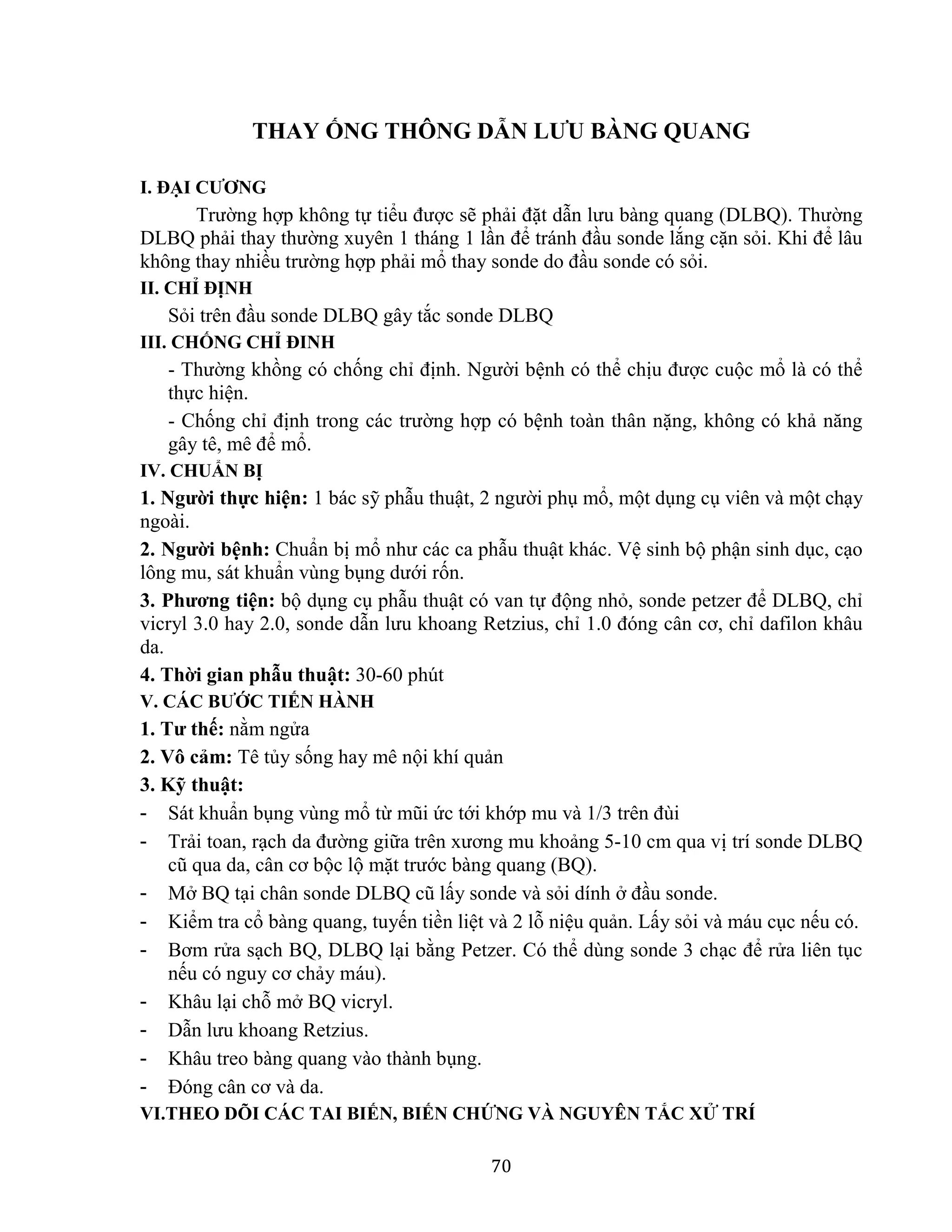 70
THAY ỐNG THÔNG DẪN LƯU BÀNG QUANG
I. ĐẠI CƯƠNG
Trường hợp không tự tiểu được sẽ phải đặt dẫn lưu bàng quang (DLBQ). Thường
DLBQ phải thay thường xuyên 1 tháng 1 lần để tránh đầu sonde lắng cặn sỏi. Khi để lâu
không thay nhiều trường hợp phải mổ thay sonde do đầu sonde có sỏi.
II. CHỈ ĐỊNH
Sỏi trên đầu sonde DLBQ gây tắc sonde DLBQ
III. CHỐNG CHỈ ĐINH
- Thường khồng có chống chỉ định. Người bệnh có thể chịu được cuộc mổ là có thể
thực hiện.
- Chống chỉ định trong các trường hợp có bệnh toàn thân nặng, không có khả năng
gây tê, mê để mổ.
IV. CHUẨN BỊ
1. Người thực hiện: 1 bác sỹ phẫu thuật, 2 người phụ mổ, một dụng cụ viên và một chạy
ngoài.
2. Người bệnh: Chuẩn bị mổ như các ca phẫu thuật khác. Vệ sinh bộ phận sinh dục, cạo
lông mu, sát khuẩn vùng bụng dưới rốn.
3. Phương tiện: bộ dụng cụ phẫu thuật có van tự động nhỏ, sonde petzer để DLBQ, chỉ
vicryl 3.0 hay 2.0, sonde dẫn lưu khoang Retzius, chỉ 1.0 đóng cân cơ, chỉ dafilon khâu
da.
4. Thời gian phẫu thuật: 30-60 phút
V. CÁC BƯỚC TIẾN HÀNH
1. Tư thế: nằm ngửa
2. Vô cảm: Tê tủy sống hay mê nội khí quản
3. Kỹ thuật:
- Sát khuẩn bụng vùng mổ từ mũi ức tới khớp mu và 1/3 trên đùi
- Trải toan, rạch da đường giữa trên xương mu khoảng 5-10 cm qua vị trí sonde DLBQ
cũ qua da, cân cơ bộc lộ mặt trước bàng quang (BQ).
- Mở BQ tại chân sonde DLBQ cũ lấy sonde và sỏi dính ở đầu sonde.
- Kiểm tra cổ bàng quang, tuyến tiền liệt và 2 lỗ niệu quản. Lấy sỏi và máu cục nếu có.
- Bơm rửa sạch BQ, DLBQ lại bằng Petzer. Có thể dùng sonde 3 chạc để rửa liên tục
nếu có nguy cơ chảy máu).
- Khâu lại chỗ mở BQ vicryl.
- Dẫn lưu khoang Retzius.
- Khâu treo bàng quang vào thành bụng.
- Đóng cân cơ và da.
VI.THEO DÕI CÁC TAI BIẾN, BIẾN CHỨNG VÀ NGUYÊN TẮC XỬ TRÍ
 