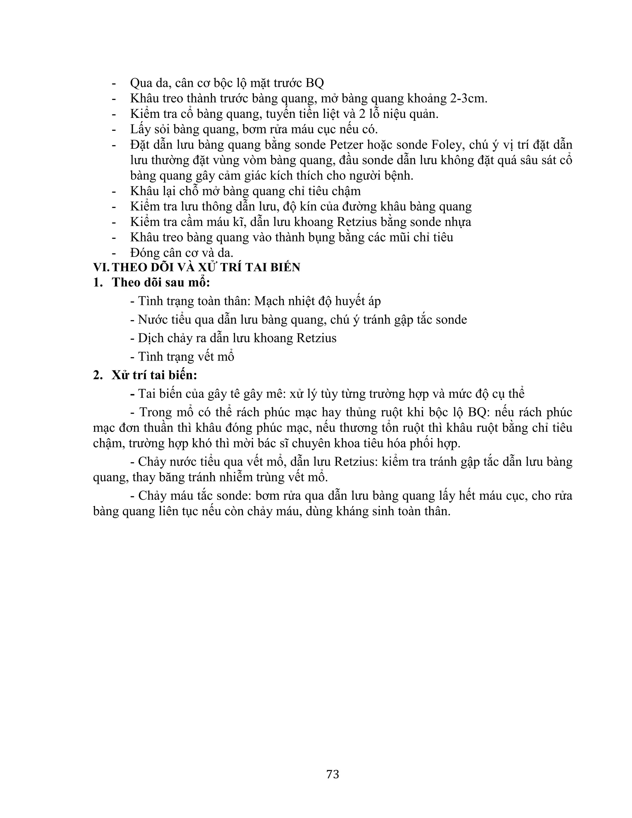 73
- Qua da, cân cơ bộc lộ mặt trước BQ
- Khâu treo thành trước bàng quang, mở bàng quang khoảng 2-3cm.
- Kiểm tra cổ bàng quang, tuyến tiền liệt và 2 lỗ niệu quản.
- Lấy sỏi bàng quang, bơm rửa máu cục nếu có.
- Đặt dẫn lưu bàng quang bằng sonde Petzer hoặc sonde Foley, chú ý vị trí đặt dẫn
lưu thường đặt vùng vòm bàng quang, đầu sonde dẫn lưu không đặt quá sâu sát cổ
bàng quang gây cảm giác kích thích cho người bệnh.
- Khâu lại chỗ mở bàng quang chỉ tiêu chậm
- Kiểm tra lưu thông dẫn lưu, độ kín của đường khâu bàng quang
- Kiểm tra cầm máu kĩ, dẫn lưu khoang Retzius bằng sonde nhựa
- Khâu treo bàng quang vào thành bụng bằng các mũi chỉ tiêu
- Đóng cân cơ và da.
VI.THEO DÕI VÀ XỬ TRÍ TAI BIẾN
1. Theo dõi sau mổ:
- Tình trạng toàn thân: Mạch nhiệt độ huyết áp
- Nước tiểu qua dẫn lưu bàng quang, chú ý tránh gập tắc sonde
- Dịch chảy ra dẫn lưu khoang Retzius
- Tình trạng vết mổ
2. Xử trí tai biến:
- Tai biến của gây tê gây mê: xử lý tùy từng trường hợp và mức độ cụ thể
- Trong mổ có thể rách phúc mạc hay thủng ruột khi bộc lộ BQ: nếu rách phúc
mạc đơn thuần thì khâu đóng phúc mạc, nếu thương tổn ruột thì khâu ruột bằng chỉ tiêu
chậm, trường hợp khó thì mời bác sĩ chuyên khoa tiêu hóa phối hợp.
- Chảy nước tiểu qua vết mổ, dẫn lưu Retzius: kiểm tra tránh gập tắc dẫn lưu bàng
quang, thay băng tránh nhiễm trùng vết mổ.
- Chảy máu tắc sonde: bơm rửa qua dẫn lưu bàng quang lấy hết máu cục, cho rửa
bàng quang liên tục nếu còn chảy máu, dùng kháng sinh toàn thân.
 