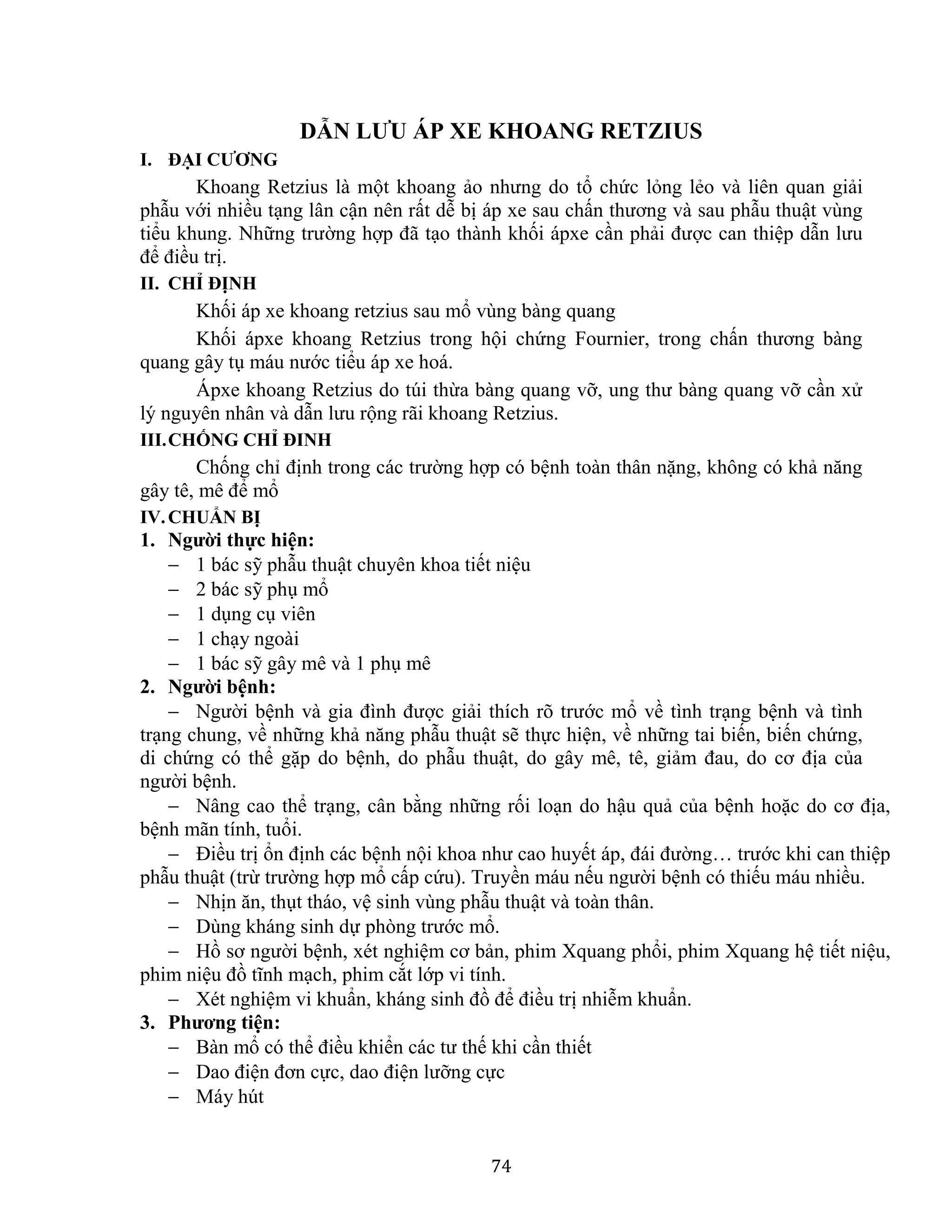 74
DẪN LƯU ÁP XE KHOANG RETZIUS
I. ĐẠI CƯƠNG
Khoang Retzius là một khoang ảo nhưng do tổ chức lỏng lẻo và liên quan giải
phẫu với nhiều tạng lân cận nên rất dễ bị áp xe sau chấn thương và sau phẫu thuật vùng
tiểu khung. Những trường hợp đã tạo thành khối ápxe cần phải được can thiệp dẫn lưu
để điều trị.
II. CHỈ ĐỊNH
Khối áp xe khoang retzius sau mổ vùng bàng quang
Khối ápxe khoang Retzius trong hội chứng Fournier, trong chấn thương bàng
quang gây tụ máu nước tiểu áp xe hoá.
Ápxe khoang Retzius do túi thừa bàng quang vỡ, ung thư bàng quang vỡ cần xử
lý nguyên nhân và dẫn lưu rộng rãi khoang Retzius.
III.CHỐNG CHỈ ĐINH
Chống chỉ định trong các trường hợp có bệnh toàn thân nặng, không có khả năng
gây tê, mê để mổ
IV.CHUẨN BỊ
1. Người thực hiện:
 1 bác sỹ phẫu thuật chuyên khoa tiết niệu
 2 bác sỹ phụ mổ
 1 dụng cụ viên
 1 chạy ngoài
 1 bác sỹ gây mê và 1 phụ mê
2. Người bệnh:
 Người bệnh và gia đình được giải thích rõ trước mổ về tình trạng bệnh và tình
trạng chung, về những khả năng phẫu thuật sẽ thực hiện, về những tai biến, biến chứng,
di chứng có thể gặp do bệnh, do phẫu thuật, do gây mê, tê, giảm đau, do cơ địa của
người bệnh.
 Nâng cao thể trạng, cân bằng những rối loạn do hậu quả của bệnh hoặc do cơ địa,
bệnh mãn tính, tuổi.
 Điều trị ổn định các bệnh nội khoa như cao huyết áp, đái đường… trước khi can thiệp
phẫu thuật (trừ trường hợp mổ cấp cứu). Truyền máu nếu người bệnh có thiếu máu nhiều.
 Nhịn ăn, thụt tháo, vệ sinh vùng phẫu thuật và toàn thân.
 Dùng kháng sinh dự phòng trước mổ.
 Hồ sơ người bệnh, xét nghiệm cơ bản, phim Xquang phổi, phim Xquang hệ tiết niệu,
phim niệu đồ tĩnh mạch, phim cắt lớp vi tính.
 Xét nghiệm vi khuẩn, kháng sinh đồ để điều trị nhiễm khuẩn.
3. Phương tiện:
 Bàn mổ có thể điều khiển các tư thế khi cần thiết
 Dao điện đơn cực, dao điện lưỡng cực
 Máy hút
 