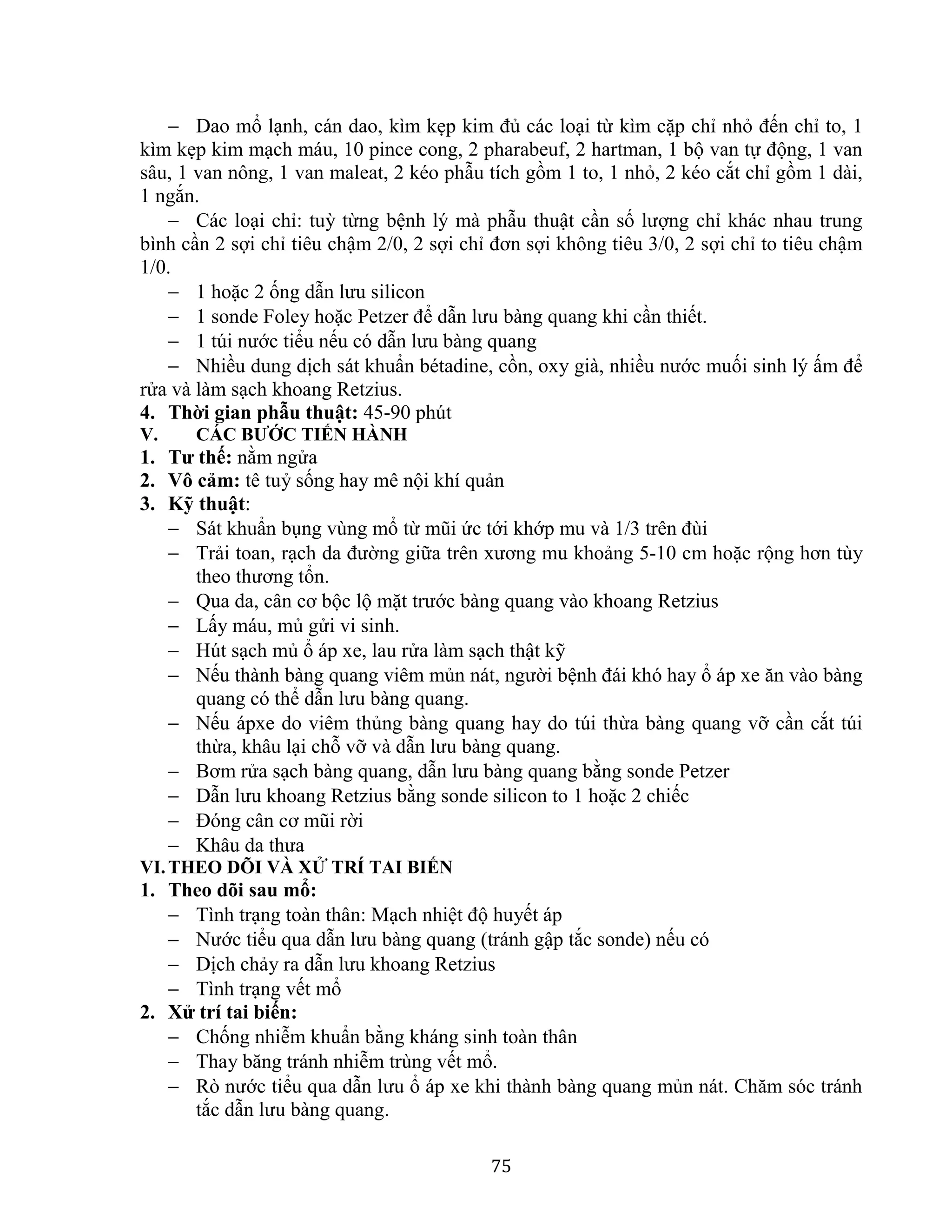 75
 Dao mổ lạnh, cán dao, kìm kẹp kim đủ các loại từ kìm cặp chỉ nhỏ đến chỉ to, 1
kìm kẹp kim mạch máu, 10 pince cong, 2 pharabeuf, 2 hartman, 1 bộ van tự động, 1 van
sâu, 1 van nông, 1 van maleat, 2 kéo phẫu tích gồm 1 to, 1 nhỏ, 2 kéo cắt chỉ gồm 1 dài,
1 ngắn.
 Các loại chỉ: tuỳ từng bệnh lý mà phẫu thuật cần số lượng chỉ khác nhau trung
bình cần 2 sợi chỉ tiêu chậm 2/0, 2 sợi chỉ đơn sợi không tiêu 3/0, 2 sợi chỉ to tiêu chậm
1/0.
 1 hoặc 2 ống dẫn lưu silicon
 1 sonde Foley hoặc Petzer để dẫn lưu bàng quang khi cần thiết.
 1 túi nước tiểu nếu có dẫn lưu bàng quang
 Nhiều dung dịch sát khuẩn bétadine, cồn, oxy già, nhiều nước muối sinh lý ấm để
rửa và làm sạch khoang Retzius.
4. Thời gian phẫu thuật: 45-90 phút
V. CÁC BƯỚC TIẾN HÀNH
1. Tư thế: nằm ngửa
2. Vô cảm: tê tuỷ sống hay mê nội khí quản
3. Kỹ thuật:
 Sát khuẩn bụng vùng mổ từ mũi ức tới khớp mu và 1/3 trên đùi
 Trải toan, rạch da đường giữa trên xương mu khoảng 5-10 cm hoặc rộng hơn tùy
theo thương tổn.
 Qua da, cân cơ bộc lộ mặt trước bàng quang vào khoang Retzius
 Lấy máu, mủ gửi vi sinh.
 Hút sạch mủ ổ áp xe, lau rửa làm sạch thật kỹ
 Nếu thành bàng quang viêm mủn nát, người bệnh đái khó hay ổ áp xe ăn vào bàng
quang có thể dẫn lưu bàng quang.
 Nếu ápxe do viêm thủng bàng quang hay do túi thừa bàng quang vỡ cần cắt túi
thừa, khâu lại chỗ vỡ và dẫn lưu bàng quang.
 Bơm rửa sạch bàng quang, dẫn lưu bàng quang bằng sonde Petzer
 Dẫn lưu khoang Retzius bằng sonde silicon to 1 hoặc 2 chiếc
 Đóng cân cơ mũi rời
 Khâu da thưa
VI.THEO DÕI VÀ XỬ TRÍ TAI BIẾN
1. Theo dõi sau mổ:
 Tình trạng toàn thân: Mạch nhiệt độ huyết áp
 Nước tiểu qua dẫn lưu bàng quang (tránh gập tắc sonde) nếu có
 Dịch chảy ra dẫn lưu khoang Retzius
 Tình trạng vết mổ
2. Xử trí tai biến:
 Chống nhiễm khuẩn bằng kháng sinh toàn thân
 Thay băng tránh nhiễm trùng vết mổ.
 Rò nước tiểu qua dẫn lưu ổ áp xe khi thành bàng quang mủn nát. Chăm sóc tránh
tắc dẫn lưu bàng quang.
 
