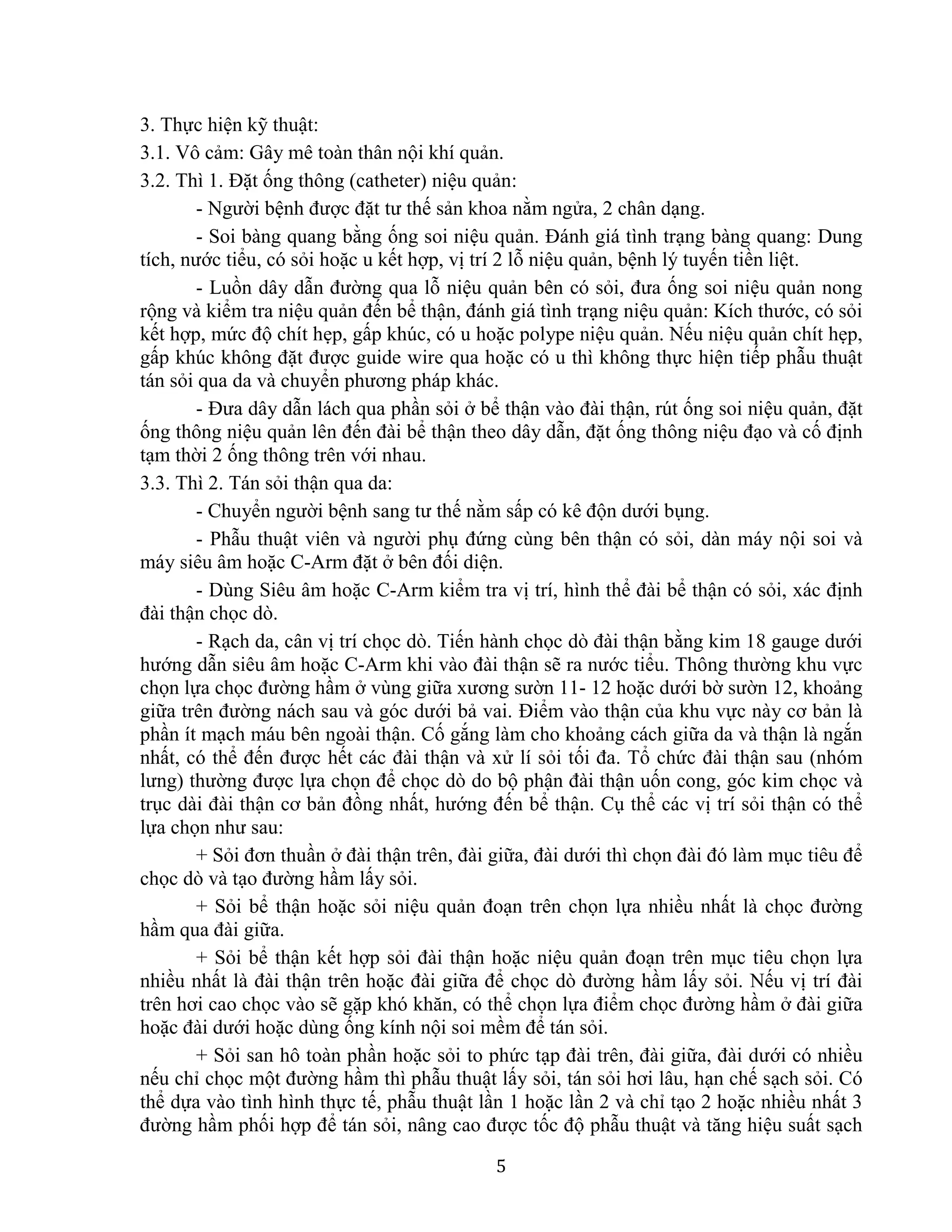 5
3. Thực hiện kỹ thuật:
3.1. Vô cảm: Gây mê toàn thân nội khí quản.
3.2. Thì 1. Đặt ống thông (catheter) niệu quản:
- Người bệnh được đặt tư thế sản khoa nằm ngửa, 2 chân dạng.
- Soi bàng quang bằng ống soi niệu quản. Đánh giá tình trạng bàng quang: Dung
tích, nước tiểu, có sỏi hoặc u kết hợp, vị trí 2 lỗ niệu quản, bệnh lý tuyến tiền liệt.
- Luồn dây dẫn đường qua lỗ niệu quản bên có sỏi, đưa ống soi niệu quản nong
rộng và kiểm tra niệu quản đến bể thận, đánh giá tình trạng niệu quản: Kích thước, có sỏi
kết hợp, mức độ chít hẹp, gấp khúc, có u hoặc polype niệu quản. Nếu niệu quản chít hẹp,
gấp khúc không đặt được guide wire qua hoặc có u thì không thực hiện tiếp phẫu thuật
tán sỏi qua da và chuyển phương pháp khác.
- Đưa dây dẫn lách qua phần sỏi ở bể thận vào đài thận, rút ống soi niệu quản, đặt
ống thông niệu quản lên đến đài bể thận theo dây dẫn, đặt ống thông niệu đạo và cố định
tạm thời 2 ống thông trên với nhau.
3.3. Thì 2. Tán sỏi thận qua da:
- Chuyển người bệnh sang tư thế nằm sấp có kê độn dưới bụng.
- Phẫu thuật viên và người phụ đứng cùng bên thận có sỏi, dàn máy nội soi và
máy siêu âm hoặc C-Arm đặt ở bên đối diện.
- Dùng Siêu âm hoặc C-Arm kiểm tra vị trí, hình thể đài bể thận có sỏi, xác định
đài thận chọc dò.
- Rạch da, cân vị trí chọc dò. Tiến hành chọc dò đài thận bằng kim 18 gauge dưới
hướng dẫn siêu âm hoặc C-Arm khi vào đài thận sẽ ra nước tiểu. Thông thường khu vực
chọn lựa chọc đường hầm ở vùng giữa xương sườn 11- 12 hoặc dưới bờ sườn 12, khoảng
giữa trên đường nách sau và góc dưới bả vai. Điểm vào thận của khu vực này cơ bản là
phần ít mạch máu bên ngoài thận. Cố gắng làm cho khoảng cách giữa da và thận là ngắn
nhất, có thể đến được hết các đài thận và xử lí sỏi tối đa. Tổ chức đài thận sau (nhóm
lưng) thường được lựa chọn để chọc dò do bộ phận đài thận uốn cong, góc kim chọc và
trục dài đài thận cơ bản đồng nhất, hướng đến bể thận. Cụ thể các vị trí sỏi thận có thể
lựa chọn như sau:
+ Sỏi đơn thuần ở đài thận trên, đài giữa, đài dưới thì chọn đài đó làm mục tiêu để
chọc dò và tạo đường hầm lấy sỏi.
+ Sỏi bể thận hoặc sỏi niệu quản đoạn trên chọn lựa nhiều nhất là chọc đường
hầm qua đài giữa.
+ Sỏi bể thận kết hợp sỏi đài thận hoặc niệu quản đoạn trên mục tiêu chọn lựa
nhiều nhất là đài thận trên hoặc đài giữa để chọc dò đường hầm lấy sỏi. Nếu vị trí đài
trên hơi cao chọc vào sẽ gặp khó khăn, có thể chọn lựa điểm chọc đường hầm ở đài giữa
hoặc đài dưới hoặc dùng ống kính nội soi mềm để tán sỏi.
+ Sỏi san hô toàn phần hoặc sỏi to phức tạp đài trên, đài giữa, đài dưới có nhiều
nếu chỉ chọc một đường hầm thì phẫu thuật lấy sỏi, tán sỏi hơi lâu, hạn chế sạch sỏi. Có
thể dựa vào tình hình thực tế, phẫu thuật lần 1 hoặc lần 2 và chỉ tạo 2 hoặc nhiều nhất 3
đường hầm phối hợp để tán sỏi, nâng cao được tốc độ phẫu thuật và tăng hiệu suất sạch
 
