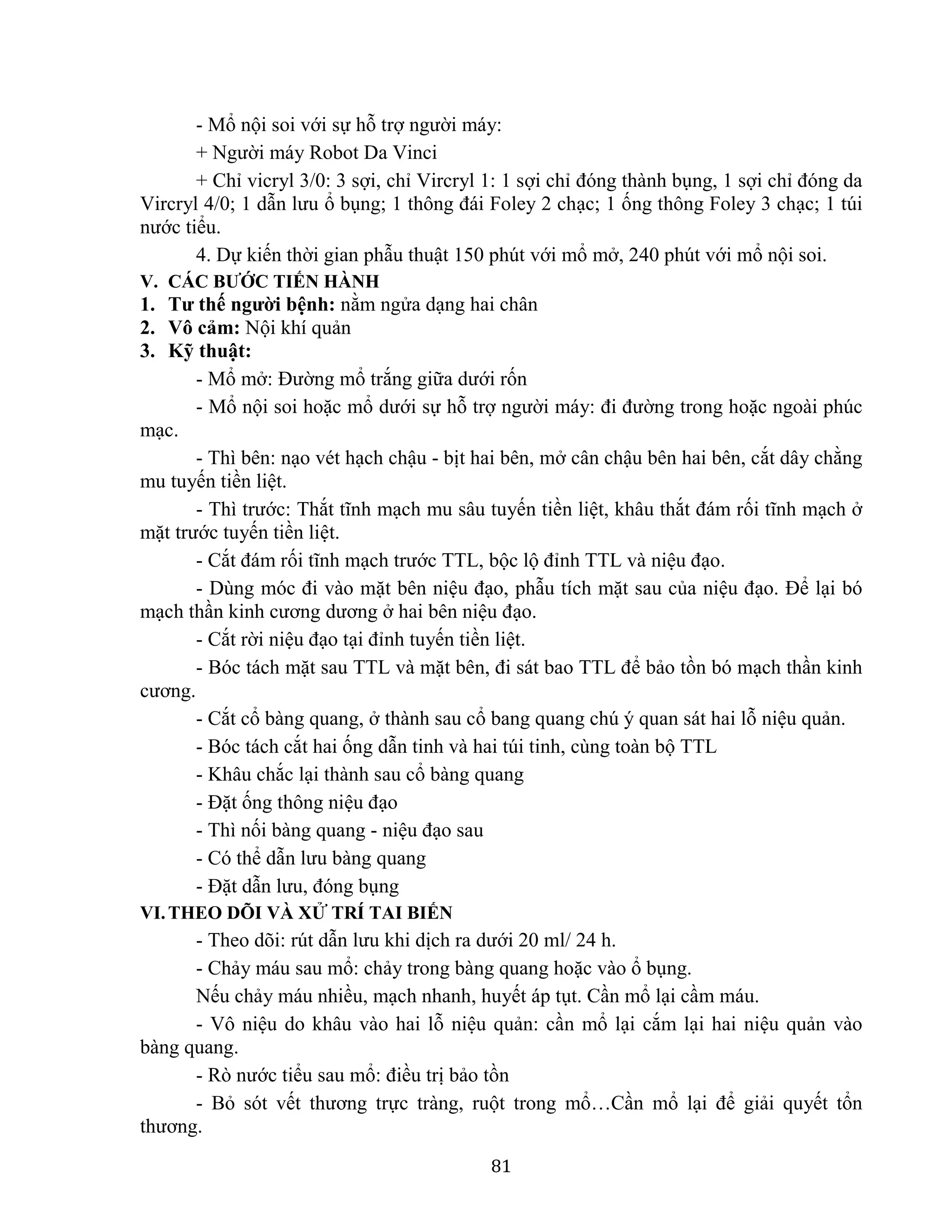 81
- Mổ nội soi với sự hỗ trợ người máy:
+ Người máy Robot Da Vinci
+ Chỉ vicryl 3/0: 3 sợi, chỉ Vircryl 1: 1 sợi chỉ đóng thành bụng, 1 sợi chỉ đóng da
Vircryl 4/0; 1 dẫn lưu ổ bụng; 1 thông đái Foley 2 chạc; 1 ống thông Foley 3 chạc; 1 túi
nước tiểu.
4. Dự kiến thời gian phẫu thuật 150 phút với mổ mở, 240 phút với mổ nội soi.
V. CÁC BƯỚC TIẾN HÀNH
1. Tư thế người bệnh: nằm ngửa dạng hai chân
2. Vô cảm: Nội khí quản
3. Kỹ thuật:
- Mổ mở: Đường mổ trắng giữa dưới rốn
- Mổ nội soi hoặc mổ dưới sự hỗ trợ người máy: đi đường trong hoặc ngoài phúc
mạc.
- Thì bên: nạo vét hạch chậu - bịt hai bên, mở cân chậu bên hai bên, cắt dây chằng
mu tuyến tiền liệt.
- Thì trước: Thắt tĩnh mạch mu sâu tuyến tiền liệt, khâu thắt đám rối tĩnh mạch ở
mặt trước tuyến tiền liệt.
- Cắt đám rối tĩnh mạch trước TTL, bộc lộ đỉnh TTL và niệu đạo.
- Dùng móc đi vào mặt bên niệu đạo, phẫu tích mặt sau của niệu đạo. Để lại bó
mạch thần kinh cương dương ở hai bên niệu đạo.
- Cắt rời niệu đạo tại đỉnh tuyến tiền liệt.
- Bóc tách mặt sau TTL và mặt bên, đi sát bao TTL để bảo tồn bó mạch thần kinh
cương.
- Cắt cổ bàng quang, ở thành sau cổ bang quang chú ý quan sát hai lỗ niệu quản.
- Bóc tách cắt hai ống dẫn tinh và hai túi tinh, cùng toàn bộ TTL
- Khâu chắc lại thành sau cổ bàng quang
- Đặt ống thông niệu đạo
- Thì nối bàng quang - niệu đạo sau
- Có thể dẫn lưu bàng quang
- Đặt dẫn lưu, đóng bụng
VI.THEO DÕI VÀ XỬ TRÍ TAI BIẾN
- Theo dõi: rút dẫn lưu khi dịch ra dưới 20 ml/ 24 h.
- Chảy máu sau mổ: chảy trong bàng quang hoặc vào ổ bụng.
Nếu chảy máu nhiều, mạch nhanh, huyết áp tụt. Cần mổ lại cầm máu.
- Vô niệu do khâu vào hai lỗ niệu quản: cần mổ lại cắm lại hai niệu quản vào
bàng quang.
- Rò nước tiểu sau mổ: điều trị bảo tồn
- Bỏ sót vết thương trực tràng, ruột trong mổ…Cần mổ lại để giải quyết tổn
thương.
 