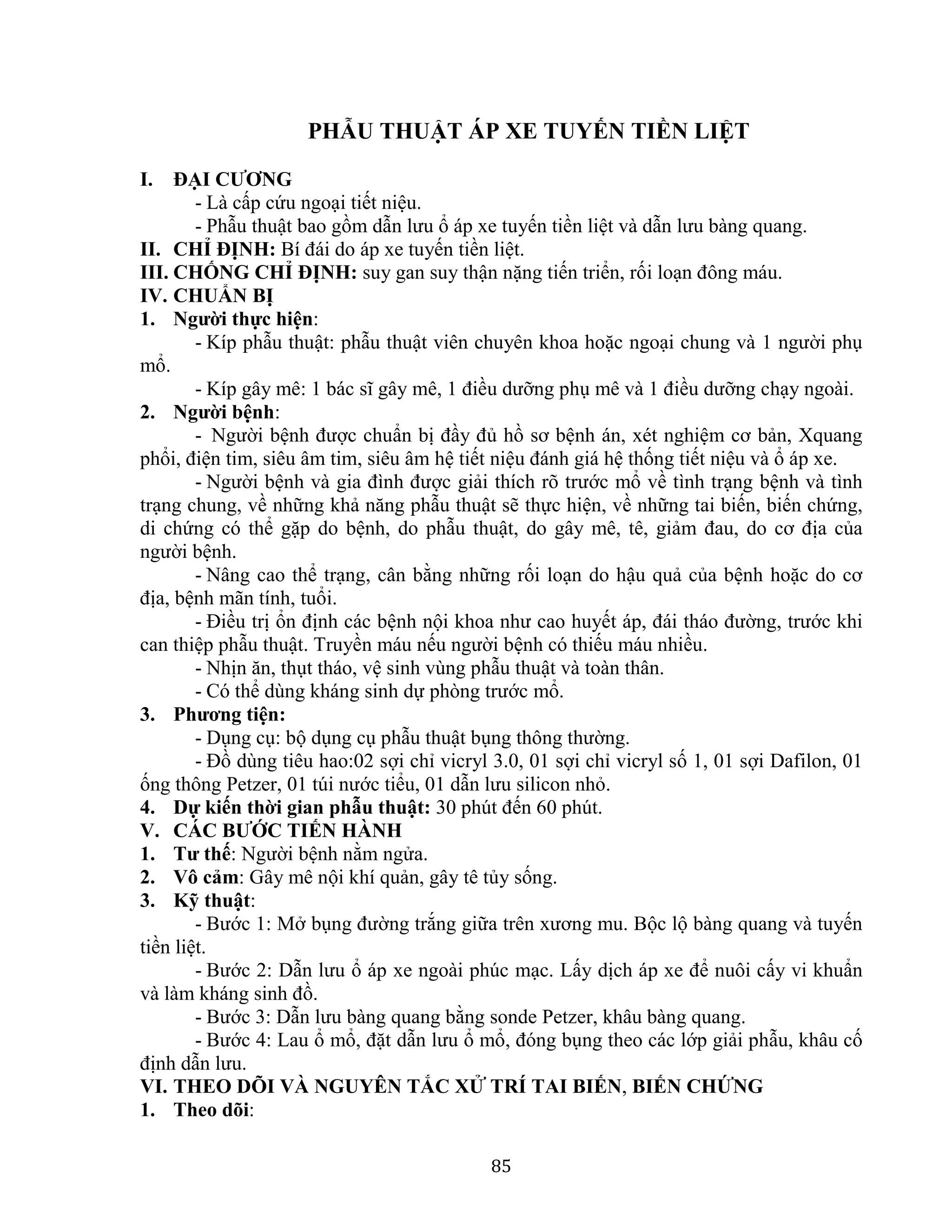 85
PHẪU THUẬT ÁP XE TUYẾN TIỀN LIỆT
I. ĐẠI CƯƠNG
- Là cấp cứu ngoại tiết niệu.
- Phẫu thuật bao gồm dẫn lưu ổ áp xe tuyến tiền liệt và dẫn lưu bàng quang.
II. CHỈ ĐỊNH: Bí đái do áp xe tuyến tiền liệt.
III. CHỐNG CHỈ ĐỊNH: suy gan suy thận nặng tiến triển, rối loạn đông máu.
IV. CHUẨN BỊ
1. Người thực hiện:
- Kíp phẫu thuật: phẫu thuật viên chuyên khoa hoặc ngoại chung và 1 người phụ
mổ.
- Kíp gây mê: 1 bác sĩ gây mê, 1 điều dưỡng phụ mê và 1 điều dưỡng chạy ngoài.
2. Người bệnh:
- Người bệnh được chuẩn bị đầy đủ hồ sơ bệnh án, xét nghiệm cơ bản, Xquang
phổi, điện tim, siêu âm tim, siêu âm hệ tiết niệu đánh giá hệ thống tiết niệu và ổ áp xe.
- Người bệnh và gia đình được giải thích rõ trước mổ về tình trạng bệnh và tình
trạng chung, về những khả năng phẫu thuật sẽ thực hiện, về những tai biến, biến chứng,
di chứng có thể gặp do bệnh, do phẫu thuật, do gây mê, tê, giảm đau, do cơ địa của
người bệnh.
- Nâng cao thể trạng, cân bằng những rối loạn do hậu quả của bệnh hoặc do cơ
địa, bệnh mãn tính, tuổi.
- Điều trị ổn định các bệnh nội khoa như cao huyết áp, đái tháo đường, trước khi
can thiệp phẫu thuật. Truyền máu nếu người bệnh có thiếu máu nhiều.
- Nhịn ăn, thụt tháo, vệ sinh vùng phẫu thuật và toàn thân.
- Có thể dùng kháng sinh dự phòng trước mổ.
3. Phương tiện:
- Dụng cụ: bộ dụng cụ phẫu thuật bụng thông thường.
- Đồ dùng tiêu hao:02 sợi chỉ vicryl 3.0, 01 sợi chỉ vicryl số 1, 01 sợi Dafilon, 01
ống thông Petzer, 01 túi nước tiểu, 01 dẫn lưu silicon nhỏ.
4. Dự kiến thời gian phẫu thuật: 30 phút đến 60 phút.
V. CÁC BƯỚC TIẾN HÀNH
1. Tư thế: Người bệnh nằm ngửa.
2. Vô cảm: Gây mê nội khí quản, gây tê tủy sống.
3. Kỹ thuật:
- Bước 1: Mở bụng đường trắng giữa trên xương mu. Bộc lộ bàng quang và tuyến
tiền liệt.
- Bước 2: Dẫn lưu ổ áp xe ngoài phúc mạc. Lấy dịch áp xe để nuôi cấy vi khuẩn
và làm kháng sinh đồ.
- Bước 3: Dẫn lưu bàng quang bằng sonde Petzer, khâu bàng quang.
- Bước 4: Lau ổ mổ, đặt dẫn lưu ổ mổ, đóng bụng theo các lớp giải phẫu, khâu cố
định dẫn lưu.
VI. THEO DÕI VÀ NGUYÊN TẮC XỬ TRÍ TAI BIẾN, BIẾN CHỨNG
1. Theo dõi:
 