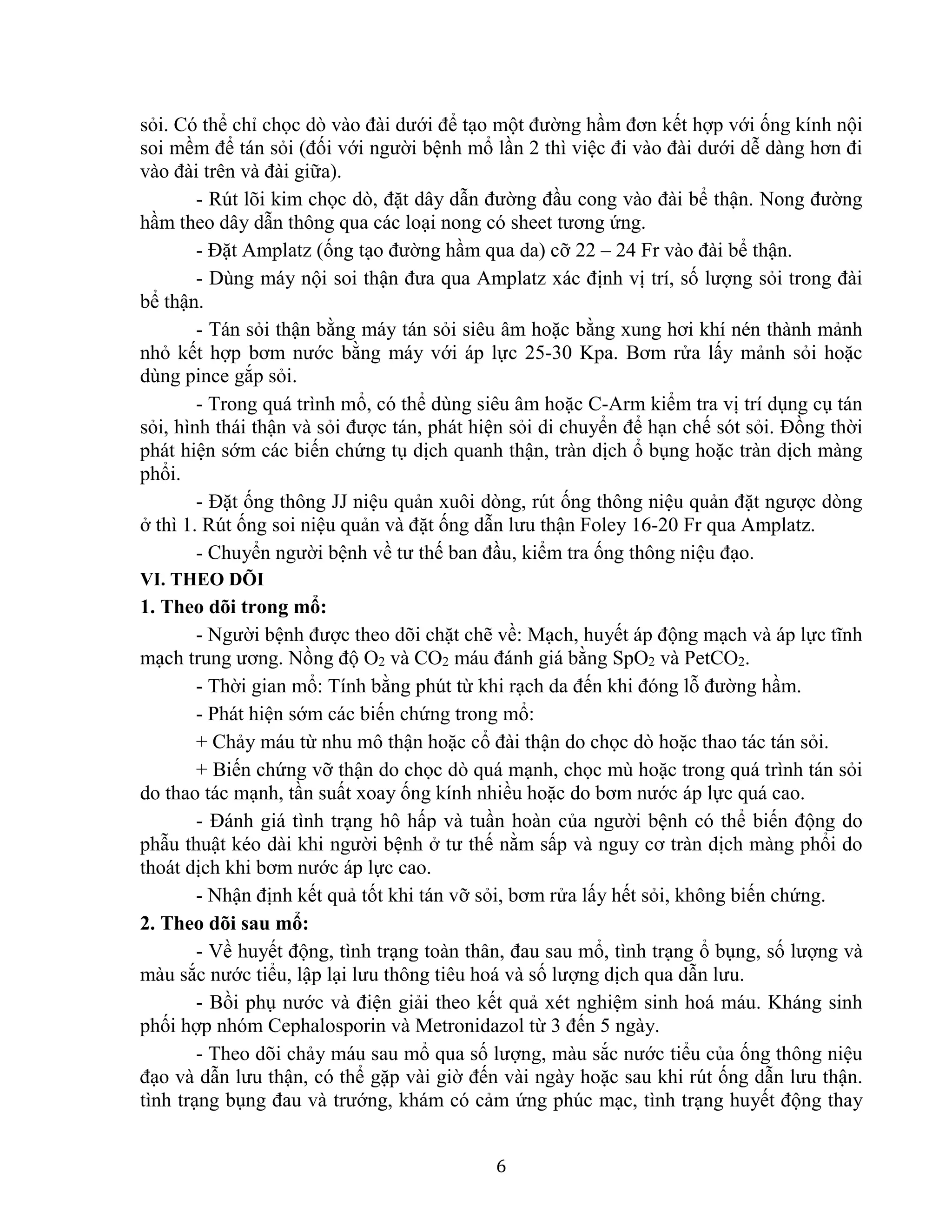 6
sỏi. Có thể chỉ chọc dò vào đài dưới để tạo một đường hầm đơn kết hợp với ống kính nội
soi mềm để tán sỏi (đối với người bệnh mổ lần 2 thì việc đi vào đài dưới dễ dàng hơn đi
vào đài trên và đài giữa).
- Rút lõi kim chọc dò, đặt dây dẫn đường đầu cong vào đài bể thận. Nong đường
hầm theo dây dẫn thông qua các loại nong có sheet tương ứng.
- Đặt Amplatz (ống tạo đường hầm qua da) cỡ 22 – 24 Fr vào đài bể thận.
- Dùng máy nội soi thận đưa qua Amplatz xác định vị trí, số lượng sỏi trong đài
bể thận.
- Tán sỏi thận bằng máy tán sỏi siêu âm hoặc bằng xung hơi khí nén thành mảnh
nhỏ kết hợp bơm nước bằng máy với áp lực 25-30 Kpa. Bơm rửa lấy mảnh sỏi hoặc
dùng pince gắp sỏi.
- Trong quá trình mổ, có thể dùng siêu âm hoặc C-Arm kiểm tra vị trí dụng cụ tán
sỏi, hình thái thận và sỏi được tán, phát hiện sỏi di chuyển để hạn chế sót sỏi. Đồng thời
phát hiện sớm các biến chứng tụ dịch quanh thận, tràn dịch ổ bụng hoặc tràn dịch màng
phổi.
- Đặt ống thông JJ niệu quản xuôi dòng, rút ống thông niệu quản đặt ngược dòng
ở thì 1. Rút ống soi niệu quản và đặt ống dẫn lưu thận Foley 16-20 Fr qua Amplatz.
- Chuyển người bệnh về tư thế ban đầu, kiểm tra ống thông niệu đạo.
VI. THEO DÕI
1. Theo dõi trong mổ:
- Người bệnh được theo dõi chặt chẽ về: Mạch, huyết áp động mạch và áp lực tĩnh
mạch trung ương. Nồng độ O2 và CO2 máu đánh giá bằng SpO2 và PetCO2.
- Thời gian mổ: Tính bằng phút từ khi rạch da đến khi đóng lỗ đường hầm.
- Phát hiện sớm các biến chứng trong mổ:
+ Chảy máu từ nhu mô thận hoặc cổ đài thận do chọc dò hoặc thao tác tán sỏi.
+ Biến chứng vỡ thận do chọc dò quá mạnh, chọc mù hoặc trong quá trình tán sỏi
do thao tác mạnh, tần suất xoay ống kính nhiều hoặc do bơm nước áp lực quá cao.
- Đánh giá tình trạng hô hấp và tuần hoàn của người bệnh có thể biến động do
phẫu thuật kéo dài khi người bệnh ở tư thế nằm sấp và nguy cơ tràn dịch màng phổi do
thoát dịch khi bơm nước áp lực cao.
- Nhận định kết quả tốt khi tán vỡ sỏi, bơm rửa lấy hết sỏi, không biến chứng.
2. Theo dõi sau mổ:
- Về huyết động, tình trạng toàn thân, đau sau mổ, tình trạng ổ bụng, số lượng và
màu sắc nước tiểu, lập lại lưu thông tiêu hoá và số lượng dịch qua dẫn lưu.
- Bồi phụ nước và điện giải theo kết quả xét nghiệm sinh hoá máu. Kháng sinh
phối hợp nhóm Cephalosporin và Metronidazol từ 3 đến 5 ngày.
- Theo dõi chảy máu sau mổ qua số lượng, màu sắc nước tiểu của ống thông niệu
đạo và dẫn lưu thận, có thể gặp vài giờ đến vài ngày hoặc sau khi rút ống dẫn lưu thận.
tình trạng bụng đau và trướng, khám có cảm ứng phúc mạc, tình trạng huyết động thay
 