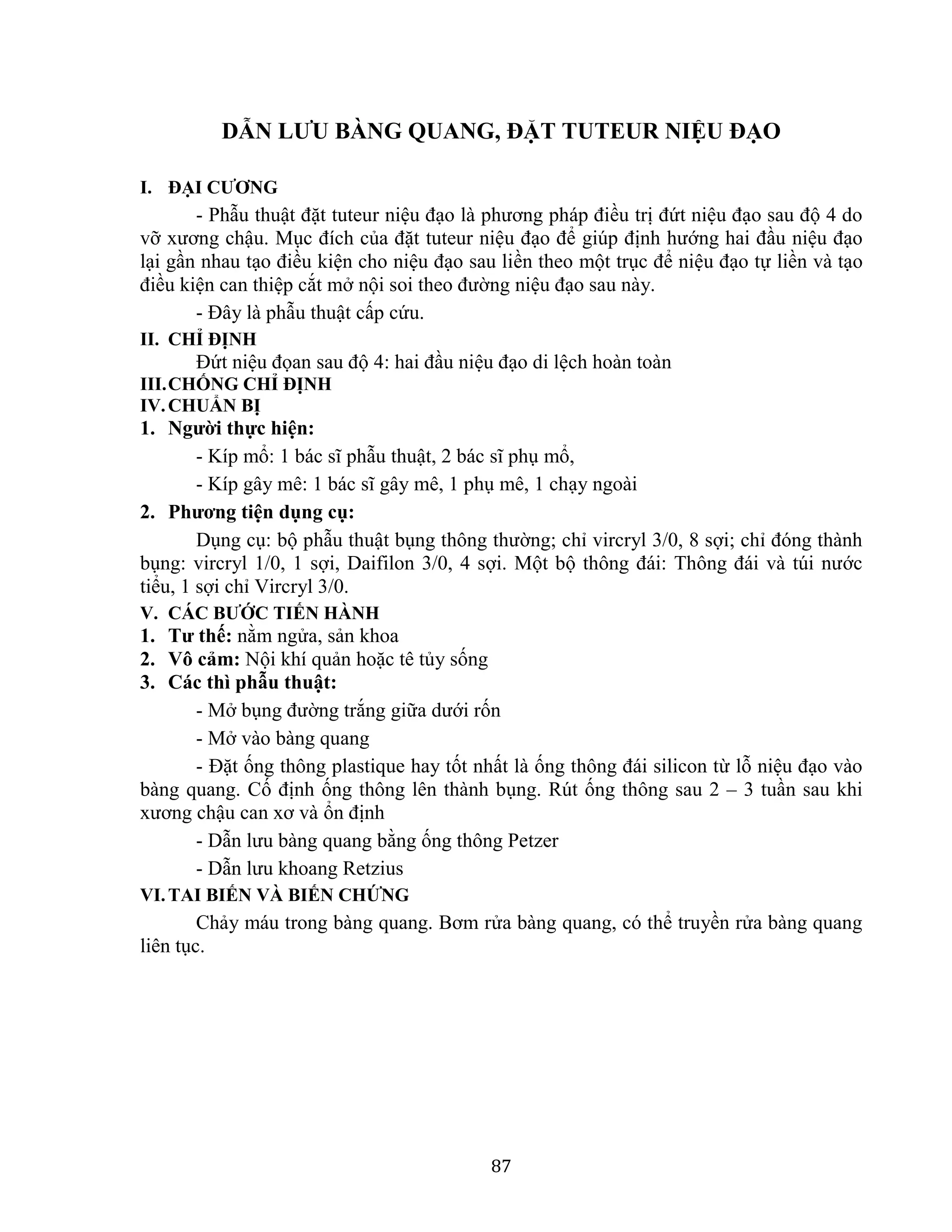 87
DẪN LƯU BÀNG QUANG, ĐẶT TUTEUR NIỆU ĐẠO
I. ĐẠI CƯƠNG
- Phẫu thuật đặt tuteur niệu đạo là phương pháp điều trị đứt niệu đạo sau độ 4 do
vỡ xương chậu. Mục đích của đặt tuteur niệu đạo để giúp định hướng hai đầu niệu đạo
lại gần nhau tạo điều kiện cho niệu đạo sau liền theo một trục để niệu đạo tự liền và tạo
điều kiện can thiệp cắt mở nội soi theo đường niệu đạo sau này.
- Đây là phẫu thuật cấp cứu.
II. CHỈ ĐỊNH
Đứt niệu đọan sau độ 4: hai đầu niệu đạo di lệch hoàn toàn
III.CHỐNG CHỈ ĐỊNH
IV.CHUẨN BỊ
1. Người thực hiện:
- Kíp mổ: 1 bác sĩ phẫu thuật, 2 bác sĩ phụ mổ,
- Kíp gây mê: 1 bác sĩ gây mê, 1 phụ mê, 1 chạy ngoài
2. Phương tiện dụng cụ:
Dụng cụ: bộ phẫu thuật bụng thông thường; chỉ vircryl 3/0, 8 sợi; chỉ đóng thành
bụng: vircryl 1/0, 1 sợi, Daifilon 3/0, 4 sợi. Một bộ thông đái: Thông đái và túi nước
tiểu, 1 sợi chỉ Vircryl 3/0.
V. CÁC BƯỚC TIẾN HÀNH
1. Tư thế: nằm ngửa, sản khoa
2. Vô cảm: Nội khí quản hoặc tê tủy sống
3. Các thì phẫu thuật:
- Mở bụng đường trắng giữa dưới rốn
- Mở vào bàng quang
- Đặt ống thông plastique hay tốt nhất là ống thông đái silicon từ lỗ niệu đạo vào
bàng quang. Cố định ống thông lên thành bụng. Rút ống thông sau 2 – 3 tuần sau khi
xương chậu can xơ và ổn định
- Dẫn lưu bàng quang bằng ống thông Petzer
- Dẫn lưu khoang Retzius
VI.TAI BIẾN VÀ BIẾN CHỨNG
Chảy máu trong bàng quang. Bơm rửa bàng quang, có thể truyền rửa bàng quang
liên tục.
 