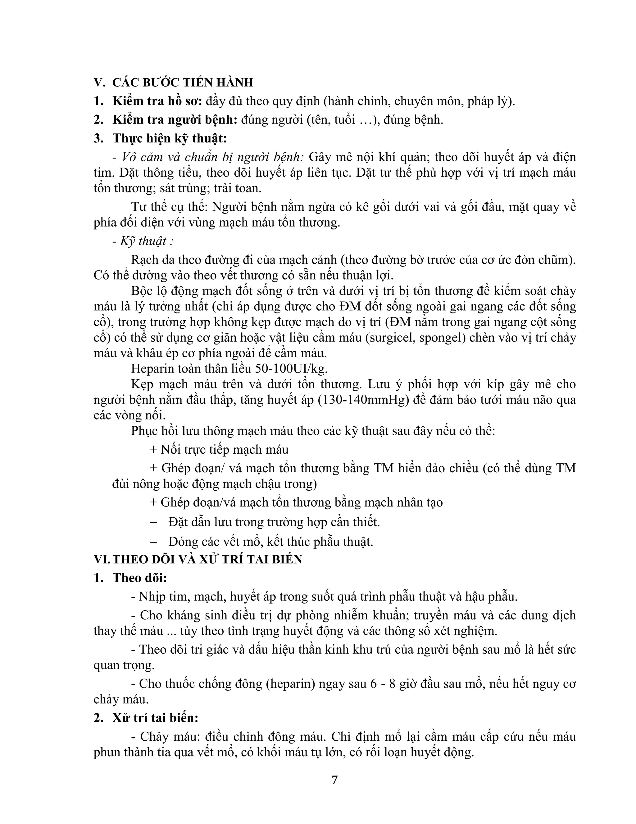 7
V. CÁC BƯỚC TIẾN HÀNH
1. Kiểm tra hồ sơ: đầy đủ theo quy định (hành chính, chuyên môn, pháp lý).
2. Kiểm tra người bệnh: đúng người (tên, tuổi …), đúng bệnh.
3. Thực hiện kỹ thuật:
- Vô cảm và chuẩn bị người bệnh: Gây mê nội khí quản; theo dõi huyết áp và điện
tim. Đặt thông tiểu, theo dõi huyết áp liên tục. Đặt tư thế phù hợp với vị trí mạch máu
tổn thương; sát trùng; trải toan.
Tư thế cụ thể: Người bệnh nằm ngửa có kê gối dưới vai và gối đầu, mặt quay về
phía đối diện với vùng mạch máu tổn thương.
- Kỹ thuật :
Rạch da theo đường đi của mạch cảnh (theo đường bờ trước của cơ ức đòn chũm).
Có thể đường vào theo vết thương có sẵn nếu thuận lợi.
Bộc lộ động mạch đốt sống ở trên và dưới vị trí bị tổn thương để kiểm soát chảy
máu là lý tưởng nhất (chỉ áp dụng được cho ĐM đốt sống ngoài gai ngang các đốt sống
cổ), trong trường hợp không kẹp được mạch do vị trí (ĐM nằm trong gai ngang cột sống
cổ) có thể sử dụng cơ giãn hoặc vật liệu cầm máu (surgicel, spongel) chèn vào vị trí chảy
máu và khâu ép cơ phía ngoài để cầm máu.
Heparin toàn thân liều 50-100UI/kg.
Kẹp mạch máu trên và dưới tổn thương. Lưu ý phối hợp với kíp gây mê cho
người bệnh nằm đầu thấp, tăng huyết áp (130-140mmHg) để đảm bảo tưới máu não qua
các vòng nối.
Phục hồi lưu thông mạch máu theo các kỹ thuật sau đây nếu có thể:
+ Nối trực tiếp mạch máu
+ Ghép đoạn/ vá mạch tổn thương bằng TM hiển đảo chiều (có thể dùng TM
đùi nông hoặc động mạch chậu trong)
+ Ghép đoạn/vá mạch tổn thương bằng mạch nhân tạo
 Đặt dẫn lưu trong trường hợp cần thiết.
 Đóng các vết mổ, kết thúc phẫu thuật.
VI.THEO DÕI VÀ XỬ TRÍ TAI BIẾN
1. Theo dõi:
- Nhịp tim, mạch, huyết áp trong suốt quá trình phẫu thuật và hậu phẫu.
- Cho kháng sinh điều trị dự phòng nhiễm khuẩn; truyền máu và các dung dịch
thay thế máu ... tùy theo tình trạng huyết động và các thông số xét nghiệm.
- Theo dõi tri giác và dấu hiệu thần kinh khu trú của người bệnh sau mổ là hết sức
quan trọng.
- Cho thuốc chống đông (heparin) ngay sau 6 - 8 giờ đầu sau mổ, nếu hết nguy cơ
chảy máu.
2. Xử trí tai biến:
- Chảy máu: điều chỉnh đông máu. Chỉ định mổ lại cầm máu cấp cứu nếu máu
phun thành tia qua vết mổ, có khối máu tụ lớn, có rối loạn huyết động.
 
