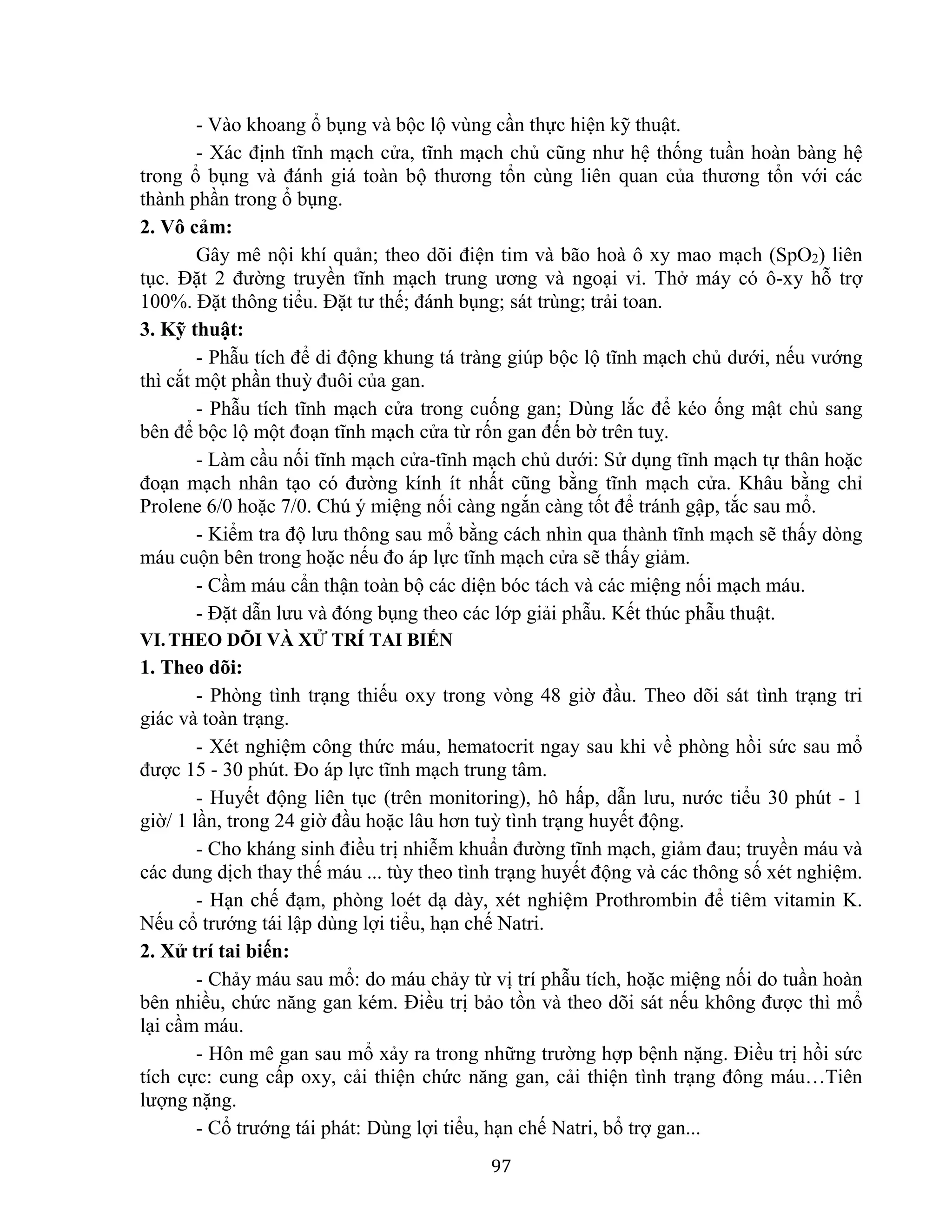 97
- Vào khoang ổ bụng và bộc lộ vùng cần thực hiện kỹ thuật.
- Xác định tĩnh mạch cửa, tĩnh mạch chủ cũng như hệ thống tuần hoàn bàng hệ
trong ổ bụng và đánh giá toàn bộ thương tổn cùng liên quan của thương tổn với các
thành phần trong ổ bụng.
2. Vô cảm:
Gây mê nội khí quản; theo dõi điện tim và bão hoà ô xy mao mạch (SpO2) liên
tục. Đặt 2 đường truyền tĩnh mạch trung ương và ngoại vi. Thở máy có ô-xy hỗ trợ
100%. Đặt thông tiểu. Đặt tư thế; đánh bụng; sát trùng; trải toan.
3. Kỹ thuật:
- Phẫu tích để di động khung tá tràng giúp bộc lộ tĩnh mạch chủ dưới, nếu vướng
thì cắt một phần thuỳ đuôi của gan.
- Phẫu tích tĩnh mạch cửa trong cuống gan; Dùng lắc để kéo ống mật chủ sang
bên để bộc lộ một đoạn tĩnh mạch cửa từ rốn gan đến bờ trên tuỵ.
- Làm cầu nối tĩnh mạch cửa-tĩnh mạch chủ dưới: Sử dụng tĩnh mạch tự thân hoặc
đoạn mạch nhân tạo có đường kính ít nhất cũng bằng tĩnh mạch cửa. Khâu bằng chỉ
Prolene 6/0 hoặc 7/0. Chú ý miệng nối càng ngắn càng tốt để tránh gập, tắc sau mổ.
- Kiểm tra độ lưu thông sau mổ bằng cách nhìn qua thành tĩnh mạch sẽ thấy dòng
máu cuộn bên trong hoặc nếu đo áp lực tĩnh mạch cửa sẽ thấy giảm.
- Cầm máu cẩn thận toàn bộ các diện bóc tách và các miệng nối mạch máu.
- Đặt dẫn lưu và đóng bụng theo các lớp giải phẫu. Kết thúc phẫu thuật.
VI.THEO DÕI VÀ XỬ TRÍ TAI BIẾN
1. Theo dõi:
- Phòng tình trạng thiếu oxy trong vòng 48 giờ đầu. Theo dõi sát tình trạng tri
giác và toàn trạng.
- Xét nghiệm công thức máu, hematocrit ngay sau khi về phòng hồi sức sau mổ
được 15 - 30 phút. Đo áp lực tĩnh mạch trung tâm.
- Huyết động liên tục (trên monitoring), hô hấp, dẫn lưu, nước tiểu 30 phút - 1
giờ/ 1 lần, trong 24 giờ đầu hoặc lâu hơn tuỳ tình trạng huyết động.
- Cho kháng sinh điều trị nhiễm khuẩn đường tĩnh mạch, giảm đau; truyền máu và
các dung dịch thay thế máu ... tùy theo tình trạng huyết động và các thông số xét nghiệm.
- Hạn chế đạm, phòng loét dạ dày, xét nghiệm Prothrombin để tiêm vitamin K.
Nếu cổ trướng tái lập dùng lợi tiểu, hạn chế Natri.
2. Xử trí tai biến:
- Chảy máu sau mổ: do máu chảy từ vị trí phẫu tích, hoặc miệng nối do tuần hoàn
bên nhiều, chức năng gan kém. Điều trị bảo tồn và theo dõi sát nếu không được thì mổ
lại cầm máu.
- Hôn mê gan sau mổ xảy ra trong những trường hợp bệnh nặng. Điều trị hồi sức
tích cực: cung cấp oxy, cải thiện chức năng gan, cải thiện tình trạng đông máu…Tiên
lượng nặng.
- Cổ trướng tái phát: Dùng lợi tiểu, hạn chế Natri, bổ trợ gan...
 