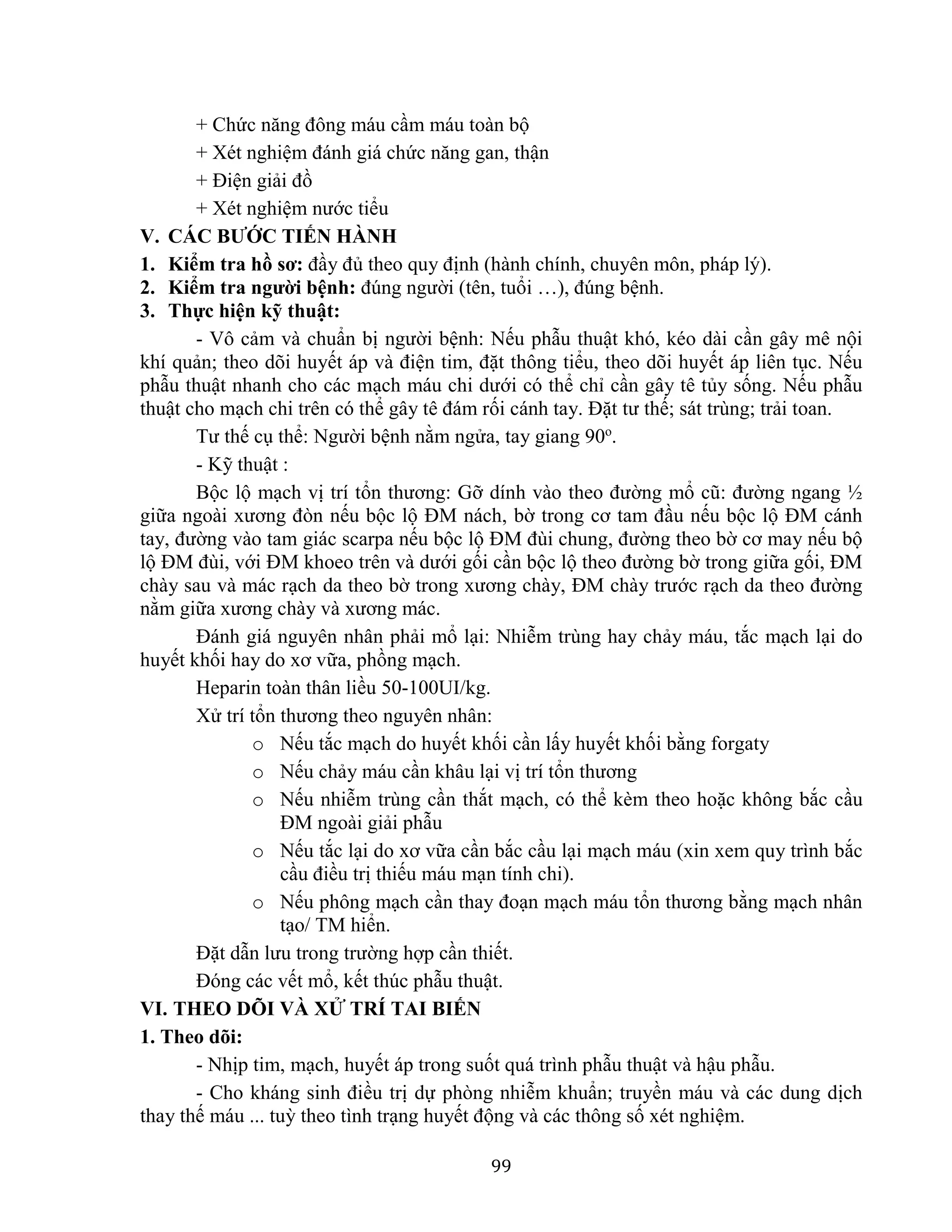 99
+ Chức năng đông máu cầm máu toàn bộ
+ Xét nghiệm đánh giá chức năng gan, thận
+ Điện giải đồ
+ Xét nghiệm nước tiểu
V. CÁC BƯỚC TIẾN HÀNH
1. Kiểm tra hồ sơ: đầy đủ theo quy định (hành chính, chuyên môn, pháp lý).
2. Kiểm tra người bệnh: đúng người (tên, tuổi …), đúng bệnh.
3. Thực hiện kỹ thuật:
- Vô cảm và chuẩn bị người bệnh: Nếu phẫu thuật khó, kéo dài cần gây mê nội
khí quản; theo dõi huyết áp và điện tim, đặt thông tiểu, theo dõi huyết áp liên tục. Nếu
phẫu thuật nhanh cho các mạch máu chi dưới có thể chỉ cần gây tê tủy sống. Nếu phẫu
thuật cho mạch chi trên có thể gây tê đám rối cánh tay. Đặt tư thế; sát trùng; trải toan.
Tư thế cụ thể: Người bệnh nằm ngửa, tay giang 90o
.
- Kỹ thuật :
Bộc lộ mạch vị trí tổn thương: Gỡ dính vào theo đường mổ cũ: đường ngang ½
giữa ngoài xương đòn nếu bộc lộ ĐM nách, bờ trong cơ tam đầu nếu bộc lộ ĐM cánh
tay, đường vào tam giác scarpa nếu bộc lộ ĐM đùi chung, đường theo bờ cơ may nếu bộ
lộ ĐM đùi, với ĐM khoeo trên và dưới gối cần bộc lộ theo đường bờ trong giữa gối, ĐM
chày sau và mác rạch da theo bờ trong xương chày, ĐM chày trước rạch da theo đường
nằm giữa xương chày và xương mác.
Đánh giá nguyên nhân phải mổ lại: Nhiễm trùng hay chảy máu, tắc mạch lại do
huyết khối hay do xơ vữa, phồng mạch.
Heparin toàn thân liều 50-100UI/kg.
Xử trí tổn thương theo nguyên nhân:
o Nếu tắc mạch do huyết khối cần lấy huyết khối bằng forgaty
o Nếu chảy máu cần khâu lại vị trí tổn thương
o Nếu nhiễm trùng cần thắt mạch, có thể kèm theo hoặc không bắc cầu
ĐM ngoài giải phẫu
o Nếu tắc lại do xơ vữa cần bắc cầu lại mạch máu (xin xem quy trình bắc
cầu điều trị thiếu máu mạn tính chi).
o Nếu phông mạch cần thay đoạn mạch máu tổn thương bằng mạch nhân
tạo/ TM hiển.
Đặt dẫn lưu trong trường hợp cần thiết.
Đóng các vết mổ, kết thúc phẫu thuật.
VI. THEO DÕI VÀ XỬ TRÍ TAI BIẾN
1. Theo dõi:
- Nhịp tim, mạch, huyết áp trong suốt quá trình phẫu thuật và hậu phẫu.
- Cho kháng sinh điều trị dự phòng nhiễm khuẩn; truyền máu và các dung dịch
thay thế máu ... tuỳ theo tình trạng huyết động và các thông số xét nghiệm.
 