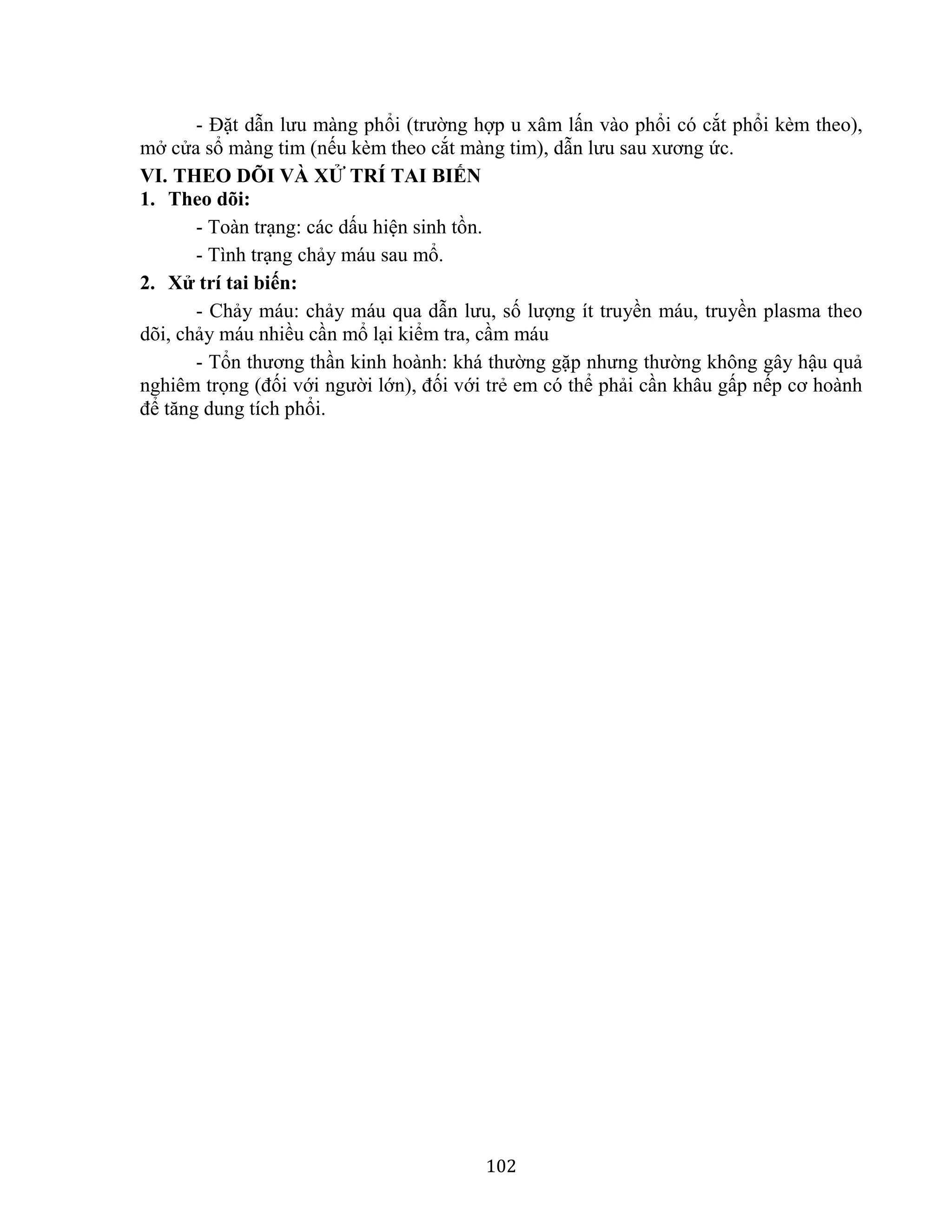 102
- Đặt dẫn lưu màng phổi (trường hợp u xâm lấn vào phổi có cắt phổi kèm theo),
mở cửa sổ màng tim (nếu kèm theo cắt màng tim), dẫn lưu sau xương ức.
VI. THEO DÕI VÀ XỬ TRÍ TAI BIẾN
1. Theo dõi:
- Toàn trạng: các dấu hiện sinh tồn.
- Tình trạng chảy máu sau mổ.
2. Xử trí tai biến:
- Chảy máu: chảy máu qua dẫn lưu, số lượng ít truyền máu, truyền plasma theo
dõi, chảy máu nhiều cần mổ lại kiểm tra, cầm máu
- Tổn thương thần kinh hoành: khá thường gặp nhưng thường không gây hậu quả
nghiêm trọng (đối với người lớn), đối với trẻ em có thể phải cần khâu gấp nếp cơ hoành
để tăng dung tích phổi.
 