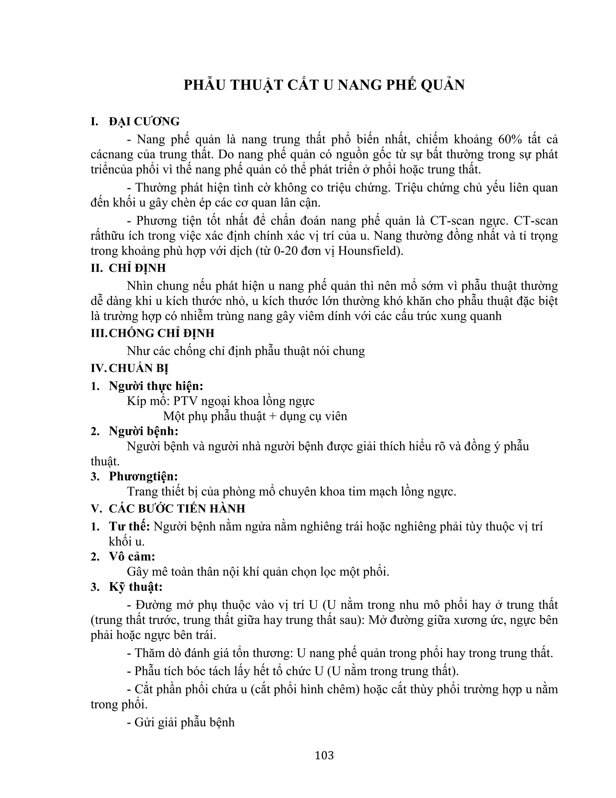 103
PHẪU THUẬT CẮT U NANG PHẾ QUẢN
I. ĐẠI CƯƠNG
- Nang phế quản là nang trung thất phổ biến nhất, chiếm khoảng 60% tất cả
cácnang của trung thất. Do nang phế quản có nguồn gốc từ sự bất thường trong sự phát
triểncủa phổi vì thế nang phế quản có thể phát triển ở phổi hoặc trung thất.
- Thường phát hiện tình cờ không co triệu chứng. Triệu chứng chủ yếu liên quan
đến khối u gây chèn ép các cơ quan lân cận.
- Phương tiện tốt nhất để chẩn đoán nang phế quản là CT-scan ngực. CT-scan
rấthữu ích trong việc xác định chính xác vị trí của u. Nang thường đồng nhất và tỉ trọng
trong khoảng phù hợp với dịch (từ 0-20 đơn vị Hounsfield).
II. CHỈ ĐỊNH
Nhìn chung nếu phát hiện u nang phế quản thì nên mổ sớm vì phẫu thuật thường
dễ dàng khi u kích thước nhỏ, u kích thước lớn thường khó khăn cho phẫu thuật đặc biệt
là trường hợp có nhiễm trùng nang gây viêm dính với các cấu trúc xung quanh
III.CHỐNG CHỈ ĐỊNH
Như các chống chỉ định phẫu thuật nói chung
IV.CHUẨN BỊ
1. Người thực hiện:
Kíp mổ: PTV ngoại khoa lồng ngực
Một phụ phẫu thuật + dụng cụ viên
2. Người bệnh:
Người bệnh và người nhà người bệnh được giải thích hiểu rõ và đồng ý phẫu
thuật.
3. Phươngtiện:
Trang thiết bị của phòng mổ chuyên khoa tim mạch lồng ngực.
V. CÁC BƯỚC TIẾN HÀNH
1. Tư thế: Người bệnh nằm ngửa nằm nghiêng trái hoặc nghiêng phải tùy thuộc vị trí
khối u.
2. Vô cảm:
Gây mê toàn thân nội khí quản chọn lọc một phổi.
3. Kỹ thuật:
- Đường mở phụ thuộc vào vị trí U (U nằm trong nhu mô phổi hay ở trung thất
(trung thất trước, trung thất giữa hay trung thất sau): Mở đường giữa xương ức, ngực bên
phải hoặc ngực bên trái.
- Thăm dò đánh giá tổn thương: U nang phế quản trong phổi hay trong trung thất.
- Phẫu tích bóc tách lấy hết tổ chức U (U nằm trong trung thất).
- Cắt phần phổi chứa u (cắt phổi hình chêm) hoặc cắt thùy phổi trường hợp u nằm
trong phổi.
- Gửi giải phẫu bệnh
 