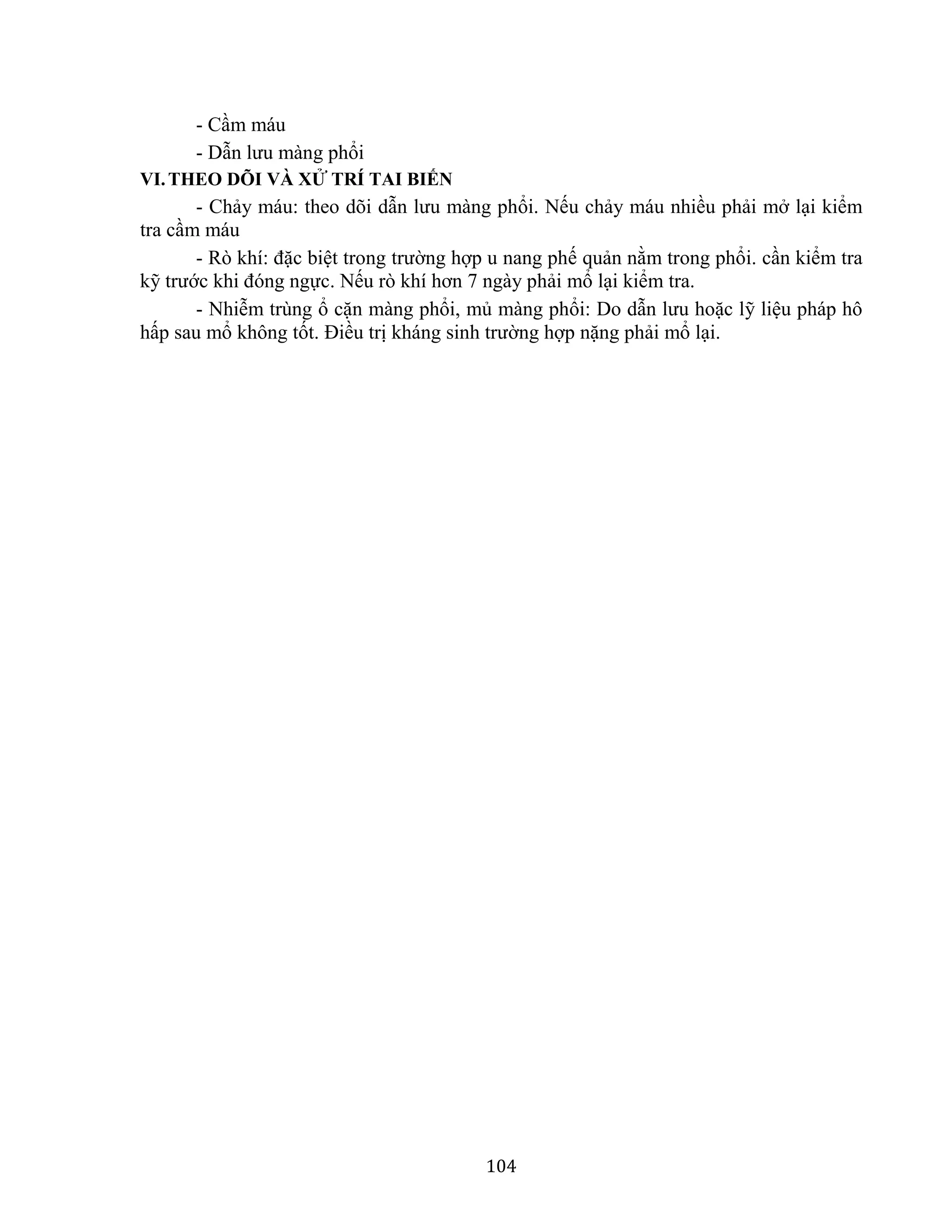104
- Cầm máu
- Dẫn lưu màng phổi
VI.THEO DÕI VÀ XỬ TRÍ TAI BIẾN
- Chảy máu: theo dõi dẫn lưu màng phổi. Nếu chảy máu nhiều phải mở lại kiểm
tra cầm máu
- Rò khí: đặc biệt trong trường hợp u nang phế quản nằm trong phổi. cần kiểm tra
kỹ trước khi đóng ngực. Nếu rò khí hơn 7 ngày phải mổ lại kiểm tra.
- Nhiễm trùng ổ cặn màng phổi, mủ màng phổi: Do dẫn lưu hoặc lỹ liệu pháp hô
hấp sau mổ không tốt. Điều trị kháng sinh trường hợp nặng phải mổ lại.
 
