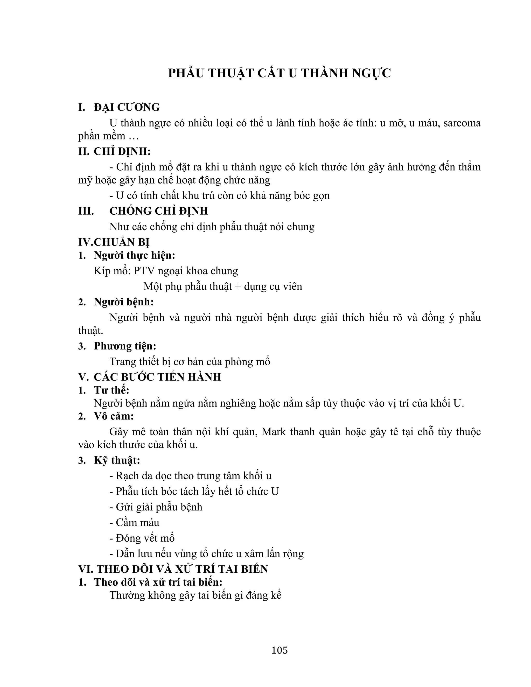 105
PHẪU THUẬT CẮT U THÀNH NGỰC
I. ĐẠI CƯƠNG
U thành ngực có nhiều loại có thể u lành tính hoặc ác tính: u mỡ, u máu, sarcoma
phần mềm …
II. CHỈ ĐỊNH:
- Chỉ định mổ đặt ra khi u thành ngực có kích thước lớn gây ảnh hưởng đến thẩm
mỹ hoặc gây hạn chế hoạt động chức năng
- U có tính chất khu trú còn có khả năng bóc gọn
III. CHỐNG CHỈ ĐỊNH
Như các chống chỉ định phẫu thuật nói chung
IV.CHUẨN BỊ
1. Người thực hiện:
Kíp mổ: PTV ngoại khoa chung
Một phụ phẫu thuật + dụng cụ viên
2. Người bệnh:
Người bệnh và người nhà người bệnh được giải thích hiểu rõ và đồng ý phẫu
thuật.
3. Phương tiện:
Trang thiết bị cơ bản của phòng mổ
V. CÁC BƯỚC TIẾN HÀNH
1. Tư thế:
Người bệnh nằm ngửa nằm nghiêng hoặc nằm sấp tùy thuộc vào vị trí của khối U.
2. Vô cảm:
Gây mê toàn thân nội khí quản, Mark thanh quản hoặc gây tê tại chỗ tùy thuộc
vào kích thước của khối u.
3. Kỹ thuật:
- Rạch da dọc theo trung tâm khối u
- Phẫu tích bóc tách lấy hết tổ chức U
- Gửi giải phẫu bệnh
- Cầm máu
- Đóng vết mổ
- Dẫn lưu nếu vùng tổ chức u xâm lấn rộng
VI. THEO DÕI VÀ XỬ TRÍ TAI BIẾN
1. Theo dõi và xử trí tai biến:
Thường không gây tai biến gì đáng kể
 