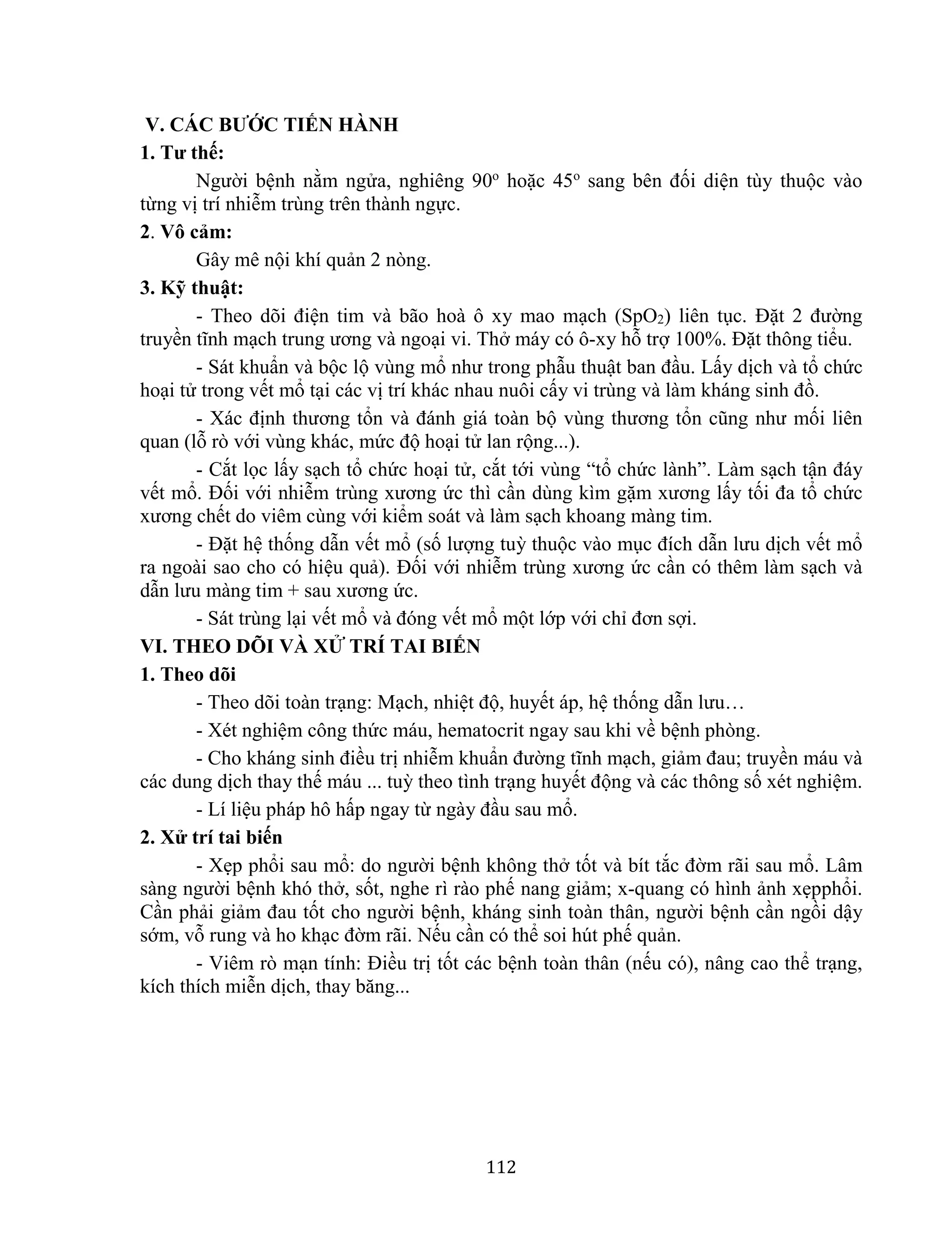 112
V. CÁC BƯỚC TIẾN HÀNH
1. Tư thế:
Người bệnh nằm ngửa, nghiêng 90o
hoặc 45o
sang bên đối diện tùy thuộc vào
từng vị trí nhiễm trùng trên thành ngực.
2. Vô cảm:
Gây mê nội khí quản 2 nòng.
3. Kỹ thuật:
- Theo dõi điện tim và bão hoà ô xy mao mạch (SpO2) liên tục. Đặt 2 đường
truyền tĩnh mạch trung ương và ngoại vi. Thở máy có ô-xy hỗ trợ 100%. Đặt thông tiểu.
- Sát khuẩn và bộc lộ vùng mổ như trong phẫu thuật ban đầu. Lấy dịch và tổ chức
hoại tử trong vết mổ tại các vị trí khác nhau nuôi cấy vi trùng và làm kháng sinh đồ.
- Xác định thương tổn và đánh giá toàn bộ vùng thương tổn cũng như mối liên
quan (lỗ rò với vùng khác, mức độ hoại tử lan rộng...).
- Cắt lọc lấy sạch tổ chức hoại tử, cắt tới vùng “tổ chức lành”. Làm sạch tận đáy
vết mổ. Đối với nhiễm trùng xương ức thì cần dùng kìm gặm xương lấy tối đa tổ chức
xương chết do viêm cùng với kiểm soát và làm sạch khoang màng tim.
- Đặt hệ thống dẫn vết mổ (số lượng tuỳ thuộc vào mục đích dẫn lưu dịch vết mổ
ra ngoài sao cho có hiệu quả). Đối với nhiễm trùng xương ức cần có thêm làm sạch và
dẫn lưu màng tim + sau xương ức.
- Sát trùng lại vết mổ và đóng vết mổ một lớp với chỉ đơn sợi.
VI. THEO DÕI VÀ XỬ TRÍ TAI BIẾN
1. Theo dõi
- Theo dõi toàn trạng: Mạch, nhiệt độ, huyết áp, hệ thống dẫn lưu…
- Xét nghiệm công thức máu, hematocrit ngay sau khi về bệnh phòng.
- Cho kháng sinh điều trị nhiễm khuẩn đường tĩnh mạch, giảm đau; truyền máu và
các dung dịch thay thế máu ... tuỳ theo tình trạng huyết động và các thông số xét nghiệm.
- Lí liệu pháp hô hấp ngay từ ngày đầu sau mổ.
2. Xử trí tai biến
- Xẹp phổi sau mổ: do người bệnh không thở tốt và bít tắc đờm rãi sau mổ. Lâm
sàng người bệnh khó thở, sốt, nghe rì rào phế nang giảm; x-quang có hình ảnh xẹpphổi.
Cần phải giảm đau tốt cho người bệnh, kháng sinh toàn thân, người bệnh cần ngồi dậy
sớm, vỗ rung và ho khạc đờm rãi. Nếu cần có thể soi hút phế quản.
- Viêm rò mạn tính: Điều trị tốt các bệnh toàn thân (nếu có), nâng cao thể trạng,
kích thích miễn dịch, thay băng...
 