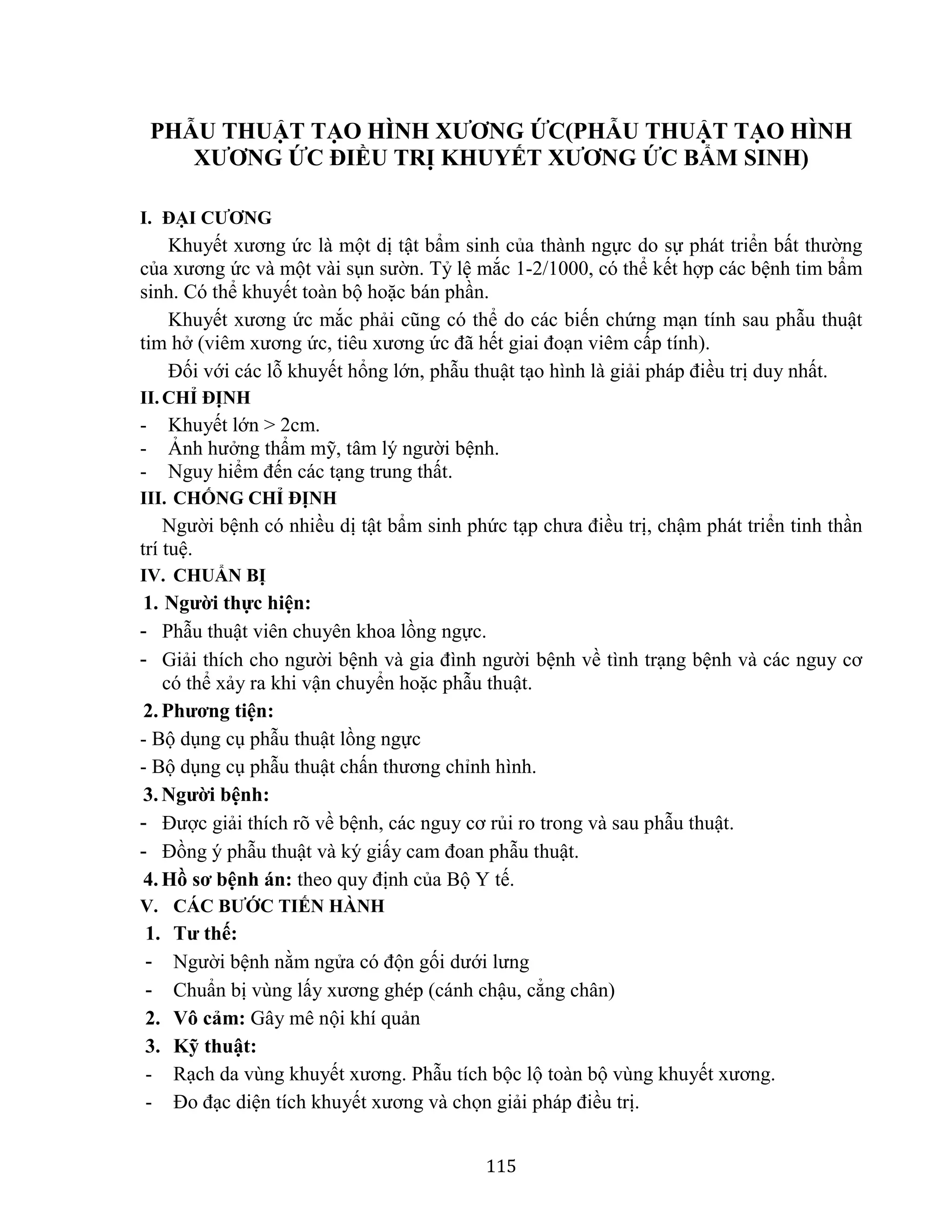 115
PHẪU THUẬT TẠO HÌNH XƯƠNG ỨC(PHẪU THUẬT TẠO HÌNH
XƯƠNG ỨC ĐIỀU TRỊ KHUYẾT XƯƠNG ỨC BẨM SINH)
I. ĐẠI CƯƠNG
Khuyết xương ức là một dị tật bẩm sinh của thành ngực do sự phát triển bất thường
của xương ức và một vài sụn sườn. Tỷ lệ mắc 1-2/1000, có thể kết hợp các bệnh tim bẩm
sinh. Có thể khuyết toàn bộ hoặc bán phần.
Khuyết xương ức mắc phải cũng có thể do các biến chứng mạn tính sau phẫu thuật
tim hở (viêm xương ức, tiêu xương ức đã hết giai đoạn viêm cấp tính).
Đối với các lỗ khuyết hổng lớn, phẫu thuật tạo hình là giải pháp điều trị duy nhất.
II.CHỈ ĐỊNH
- Khuyết lớn > 2cm.
- Ảnh hưởng thẩm mỹ, tâm lý người bệnh.
- Nguy hiểm đến các tạng trung thất.
III. CHỐNG CHỈ ĐỊNH
Người bệnh có nhiều dị tật bẩm sinh phức tạp chưa điều trị, chậm phát triển tinh thần
trí tuệ.
IV. CHUẨN BỊ
1. Người thực hiện:
- Phẫu thuật viên chuyên khoa lồng ngực.
- Giải thích cho người bệnh và gia đình người bệnh về tình trạng bệnh và các nguy cơ
có thể xảy ra khi vận chuyển hoặc phẫu thuật.
2. Phương tiện:
- Bộ dụng cụ phẫu thuật lồng ngực
- Bộ dụng cụ phẫu thuật chấn thương chỉnh hình.
3. Người bệnh:
- Được giải thích rõ về bệnh, các nguy cơ rủi ro trong và sau phẫu thuật.
- Đồng ý phẫu thuật và ký giấy cam đoan phẫu thuật.
4. Hồ sơ bệnh án: theo quy định của Bộ Y tế.
V. CÁC BƯỚC TIẾN HÀNH
1. Tư thế:
- Người bệnh nằm ngửa có độn gối dưới lưng
- Chuẩn bị vùng lấy xương ghép (cánh chậu, cẳng chân)
2. Vô cảm: Gây mê nội khí quản
3. Kỹ thuật:
- Rạch da vùng khuyết xương. Phẫu tích bộc lộ toàn bộ vùng khuyết xương.
- Đo đạc diện tích khuyết xương và chọn giải pháp điều trị.
 