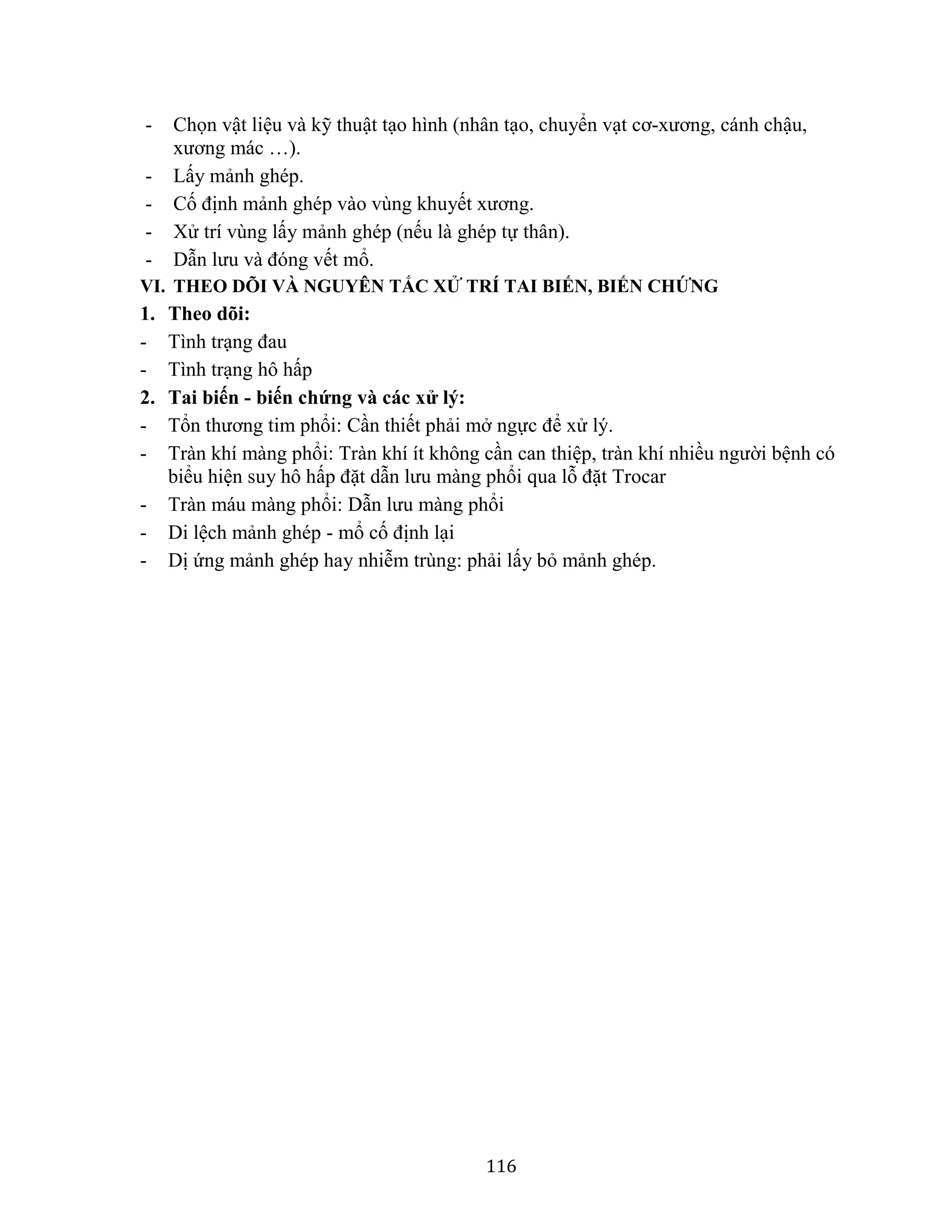 116
- Chọn vật liệu và kỹ thuật tạo hình (nhân tạo, chuyển vạt cơ-xương, cánh chậu,
xương mác …).
- Lấy mảnh ghép.
- Cố định mảnh ghép vào vùng khuyết xương.
- Xử trí vùng lấy mảnh ghép (nếu là ghép tự thân).
- Dẫn lưu và đóng vết mổ.
VI. THEO DÕI VÀ NGUYÊN TẮC XỬ TRÍ TAI BIẾN, BIẾN CHỨNG
1. Theo dõi:
- Tình trạng đau
- Tình trạng hô hấp
2. Tai biến - biến chứng và các xử lý:
- Tổn thương tim phổi: Cần thiết phải mở ngực để xử lý.
- Tràn khí màng phổi: Tràn khí ít không cần can thiệp, tràn khí nhiều người bệnh có
biểu hiện suy hô hấp đặt dẫn lưu màng phổi qua lỗ đặt Trocar
- Tràn máu màng phổi: Dẫn lưu màng phổi
- Di lệch mảnh ghép - mổ cố định lại
- Dị ứng mảnh ghép hay nhiễm trùng: phải lấy bỏ mảnh ghép.
 