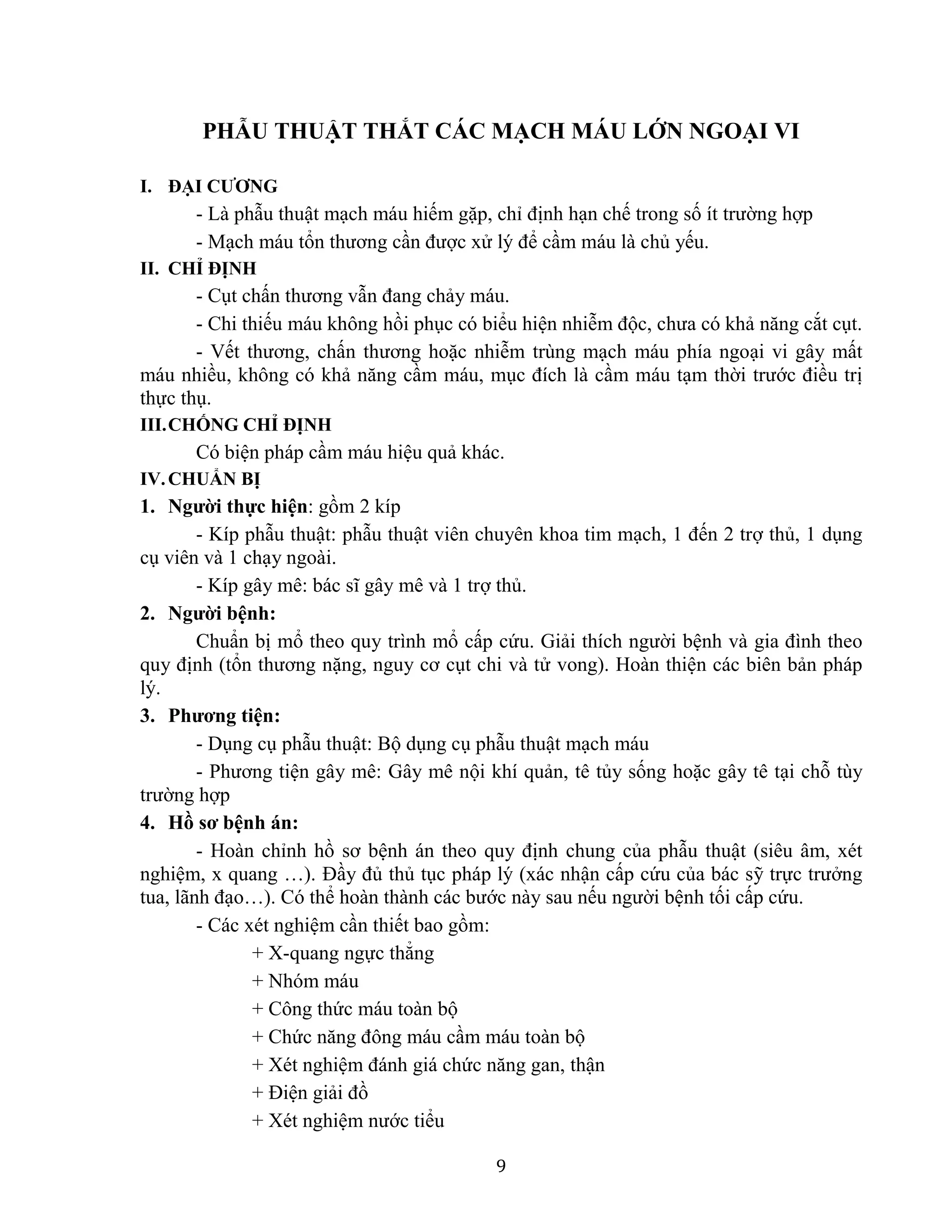 9
PHẪU THUẬT THẮT CÁC MẠCH MÁU LỚN NGOẠI VI
I. ĐẠI CƯƠNG
- Là phẫu thuật mạch máu hiếm gặp, chỉ định hạn chế trong số ít trường hợp
- Mạch máu tổn thương cần được xử lý để cầm máu là chủ yếu.
II. CHỈ ĐỊNH
- Cụt chấn thương vẫn đang chảy máu.
- Chi thiếu máu không hồi phục có biểu hiện nhiễm độc, chưa có khả năng cắt cụt.
- Vết thương, chấn thương hoặc nhiễm trùng mạch máu phía ngoại vi gây mất
máu nhiều, không có khả năng cầm máu, mục đích là cầm máu tạm thời trước điều trị
thực thụ.
III.CHỐNG CHỈ ĐỊNH
Có biện pháp cầm máu hiệu quả khác.
IV.CHUẨN BỊ
1. Người thực hiện: gồm 2 kíp
- Kíp phẫu thuật: phẫu thuật viên chuyên khoa tim mạch, 1 đến 2 trợ thủ, 1 dụng
cụ viên và 1 chạy ngoài.
- Kíp gây mê: bác sĩ gây mê và 1 trợ thủ.
2. Người bệnh:
Chuẩn bị mổ theo quy trình mổ cấp cứu. Giải thích người bệnh và gia đình theo
quy định (tổn thương nặng, nguy cơ cụt chi và tử vong). Hoàn thiện các biên bản pháp
lý.
3. Phương tiện:
- Dụng cụ phẫu thuật: Bộ dụng cụ phẫu thuật mạch máu
- Phương tiện gây mê: Gây mê nội khí quản, tê tủy sống hoặc gây tê tại chỗ tùy
trường hợp
4. Hồ sơ bệnh án:
- Hoàn chỉnh hồ sơ bệnh án theo quy định chung của phẫu thuật (siêu âm, xét
nghiệm, x quang …). Đầy đủ thủ tục pháp lý (xác nhận cấp cứu của bác sỹ trực trưởng
tua, lãnh đạo…). Có thể hoàn thành các bước này sau nếu người bệnh tối cấp cứu.
- Các xét nghiệm cần thiết bao gồm:
+ X-quang ngực thẳng
+ Nhóm máu
+ Công thức máu toàn bộ
+ Chức năng đông máu cầm máu toàn bộ
+ Xét nghiệm đánh giá chức năng gan, thận
+ Điện giải đồ
+ Xét nghiệm nước tiểu
 