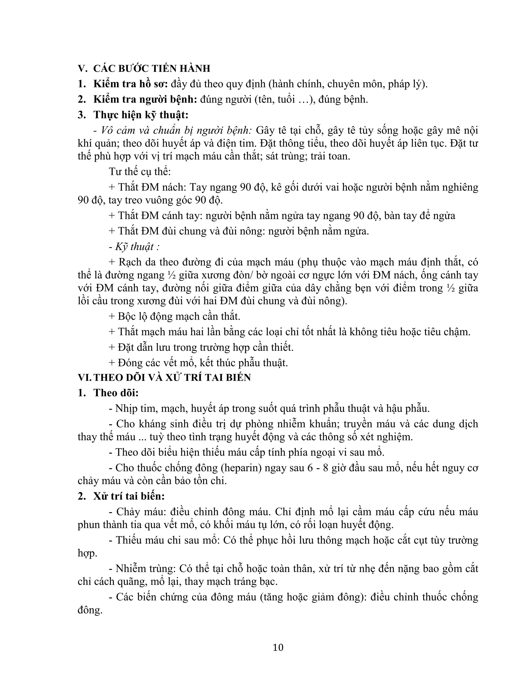 10
V. CÁC BƯỚC TIẾN HÀNH
1. Kiểm tra hồ sơ: đầy đủ theo quy định (hành chính, chuyên môn, pháp lý).
2. Kiểm tra người bệnh: đúng người (tên, tuổi …), đúng bệnh.
3. Thực hiện kỹ thuật:
- Vô cảm và chuẩn bị người bệnh: Gây tê tại chỗ, gây tê tủy sống hoặc gây mê nội
khí quản; theo dõi huyết áp và điện tim. Đặt thông tiểu, theo dõi huyết áp liên tục. Đặt tư
thế phù hợp với vị trí mạch máu cần thắt; sát trùng; trải toan.
Tư thế cụ thể:
+ Thắt ĐM nách: Tay ngang 90 độ, kê gối dưới vai hoặc người bệnh nằm nghiêng
90 độ, tay treo vuông góc 90 độ.
+ Thắt ĐM cánh tay: người bệnh nằm ngửa tay ngang 90 độ, bàn tay để ngửa
+ Thắt ĐM đùi chung và đùi nông: người bệnh nằm ngửa.
- Kỹ thuật :
+ Rạch da theo đường đi của mạch máu (phụ thuộc vào mạch máu định thắt, có
thể là đường ngang ½ giữa xương đòn/ bờ ngoài cơ ngực lớn với ĐM nách, ống cánh tay
với ĐM cánh tay, đường nối giữa điểm giữa của dây chằng bẹn với điểm trong ½ giữa
lồi cầu trong xương đùi với hai ĐM đùi chung và đùi nông).
+ Bộc lộ động mạch cần thắt.
+ Thắt mạch máu hai lần bằng các loại chỉ tốt nhất là không tiêu hoặc tiêu chậm.
+ Đặt dẫn lưu trong trường hợp cần thiết.
+ Đóng các vết mổ, kết thúc phẫu thuật.
VI.THEO DÕI VÀ XỬ TRÍ TAI BIẾN
1. Theo dõi:
- Nhịp tim, mạch, huyết áp trong suốt quá trình phẫu thuật và hậu phẫu.
- Cho kháng sinh điều trị dự phòng nhiễm khuẩn; truyền máu và các dung dịch
thay thế máu ... tuỳ theo tình trạng huyết động và các thông số xét nghiệm.
- Theo dõi biểu hiện thiếu máu cấp tính phía ngoại vi sau mổ.
- Cho thuốc chống đông (heparin) ngay sau 6 - 8 giờ đầu sau mổ, nếu hết nguy cơ
chảy máu và còn cần bảo tồn chi.
2. Xử trí tai biến:
- Chảy máu: điều chỉnh đông máu. Chỉ định mổ lại cầm máu cấp cứu nếu máu
phun thành tia qua vết mổ, có khối máu tụ lớn, có rối loạn huyết động.
- Thiếu máu chi sau mổ: Có thể phục hồi lưu thông mạch hoặc cắt cụt tùy trường
hợp.
- Nhiễm trùng: Có thể tại chỗ hoặc toàn thân, xử trí từ nhẹ đến nặng bao gồm cắt
chỉ cách quãng, mổ lại, thay mạch tráng bạc.
- Các biến chứng của đông máu (tăng hoặc giảm đông): điều chỉnh thuốc chống
đông.
 
