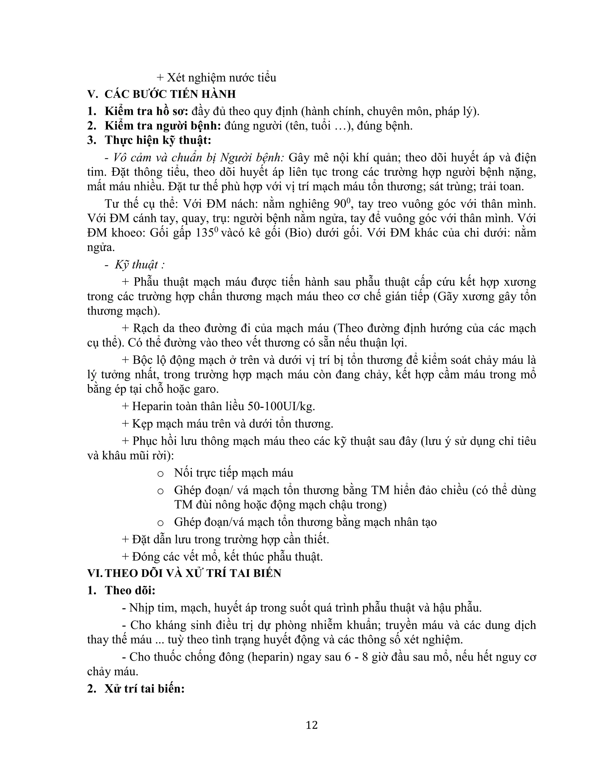 12
+ Xét nghiệm nước tiểu
V. CÁC BƯỚC TIẾN HÀNH
1. Kiểm tra hồ sơ: đầy đủ theo quy định (hành chính, chuyên môn, pháp lý).
2. Kiểm tra người bệnh: đúng người (tên, tuổi …), đúng bệnh.
3. Thực hiện kỹ thuật:
- Vô cảm và chuẩn bị Người bệnh: Gây mê nội khí quản; theo dõi huyết áp và điện
tim. Đặt thông tiểu, theo dõi huyết áp liên tục trong các trường hợp người bệnh nặng,
mất máu nhiều. Đặt tư thế phù hợp với vị trí mạch máu tổn thương; sát trùng; trải toan.
Tư thế cụ thể: Với ĐM nách: nằm nghiêng 900
, tay treo vuông góc với thân mình.
Với ĐM cánh tay, quay, trụ: người bệnh nằm ngửa, tay để vuông góc với thân mình. Với
ĐM khoeo: Gối gấp 1350
vàcó kê gối (Bio) dưới gối. Với ĐM khác của chi dưới: nằm
ngửa.
- Kỹ thuật :
+ Phẫu thuật mạch máu được tiến hành sau phẫu thuật cấp cứu kết hợp xương
trong các trường hợp chấn thương mạch máu theo cơ chế gián tiếp (Gãy xương gây tổn
thương mạch).
+ Rạch da theo đường đi của mạch máu (Theo đường định hướng của các mạch
cụ thể). Có thể đường vào theo vết thương có sẵn nếu thuận lợi.
+ Bộc lộ động mạch ở trên và dưới vị trí bị tổn thương để kiểm soát chảy máu là
lý tưởng nhất, trong trường hợp mạch máu còn đang chảy, kết hợp cầm máu trong mổ
bằng ép tại chỗ hoặc garo.
+ Heparin toàn thân liều 50-100UI/kg.
+ Kẹp mạch máu trên và dưới tổn thương.
+ Phục hồi lưu thông mạch máu theo các kỹ thuật sau đây (lưu ý sử dụng chỉ tiêu
và khâu mũi rời):
o Nối trực tiếp mạch máu
o Ghép đoạn/ vá mạch tổn thương bằng TM hiển đảo chiều (có thể dùng
TM đùi nông hoặc động mạch chậu trong)
o Ghép đoạn/vá mạch tổn thương bằng mạch nhân tạo
+ Đặt dẫn lưu trong trường hợp cần thiết.
+ Đóng các vết mổ, kết thúc phẫu thuật.
VI.THEO DÕI VÀ XỬ TRÍ TAI BIẾN
1. Theo dõi:
- Nhịp tim, mạch, huyết áp trong suốt quá trình phẫu thuật và hậu phẫu.
- Cho kháng sinh điều trị dự phòng nhiễm khuẩn; truyền máu và các dung dịch
thay thế máu ... tuỳ theo tình trạng huyết động và các thông số xét nghiệm.
- Cho thuốc chống đông (heparin) ngay sau 6 - 8 giờ đầu sau mổ, nếu hết nguy cơ
chảy máu.
2. Xử trí tai biến:
 