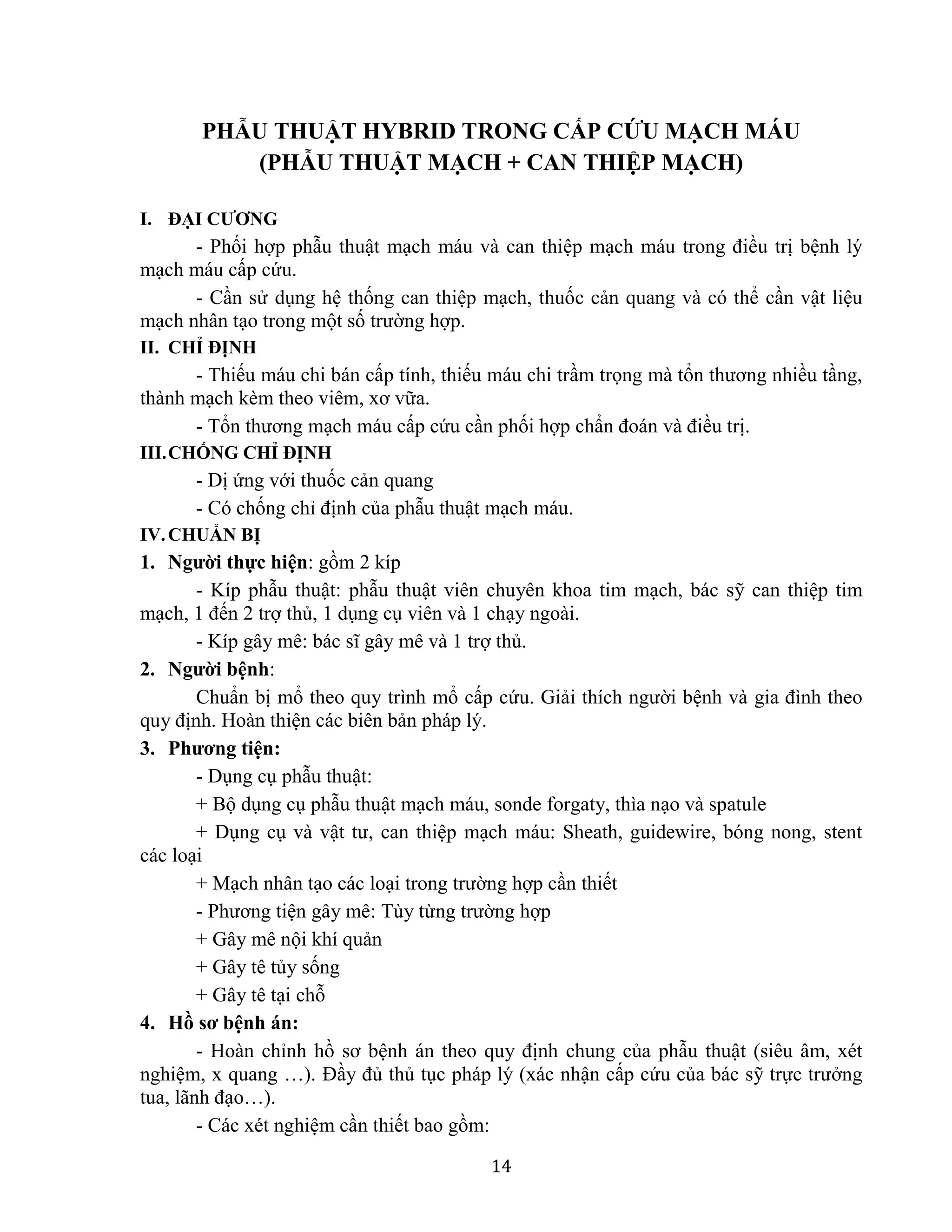 14
PHẪU THUẬT HYBRID TRONG CẤP CỨU MẠCH MÁU
(PHẪU THUẬT MẠCH + CAN THIỆP MẠCH)
I. ĐẠI CƯƠNG
- Phối hợp phẫu thuật mạch máu và can thiệp mạch máu trong điều trị bệnh lý
mạch máu cấp cứu.
- Cần sử dụng hệ thống can thiệp mạch, thuốc cản quang và có thể cần vật liệu
mạch nhân tạo trong một số trường hợp.
II. CHỈ ĐỊNH
- Thiếu máu chi bán cấp tính, thiếu máu chi trầm trọng mà tổn thương nhiều tầng,
thành mạch kèm theo viêm, xơ vữa.
- Tổn thương mạch máu cấp cứu cần phối hợp chẩn đoán và điều trị.
III.CHỐNG CHỈ ĐỊNH
- Dị ứng với thuốc cản quang
- Có chống chỉ định của phẫu thuật mạch máu.
IV.CHUẨN BỊ
1. Người thực hiện: gồm 2 kíp
- Kíp phẫu thuật: phẫu thuật viên chuyên khoa tim mạch, bác sỹ can thiệp tim
mạch, 1 đến 2 trợ thủ, 1 dụng cụ viên và 1 chạy ngoài.
- Kíp gây mê: bác sĩ gây mê và 1 trợ thủ.
2. Người bệnh:
Chuẩn bị mổ theo quy trình mổ cấp cứu. Giải thích người bệnh và gia đình theo
quy định. Hoàn thiện các biên bản pháp lý.
3. Phương tiện:
- Dụng cụ phẫu thuật:
+ Bộ dụng cụ phẫu thuật mạch máu, sonde forgaty, thìa nạo và spatule
+ Dụng cụ và vật tư, can thiệp mạch máu: Sheath, guidewire, bóng nong, stent
các loại
+ Mạch nhân tạo các loại trong trường hợp cần thiết
- Phương tiện gây mê: Tùy từng trường hợp
+ Gây mê nội khí quản
+ Gây tê tủy sống
+ Gây tê tại chỗ
4. Hồ sơ bệnh án:
- Hoàn chỉnh hồ sơ bệnh án theo quy định chung của phẫu thuật (siêu âm, xét
nghiệm, x quang …). Đầy đủ thủ tục pháp lý (xác nhận cấp cứu của bác sỹ trực trưởng
tua, lãnh đạo…).
- Các xét nghiệm cần thiết bao gồm:
 