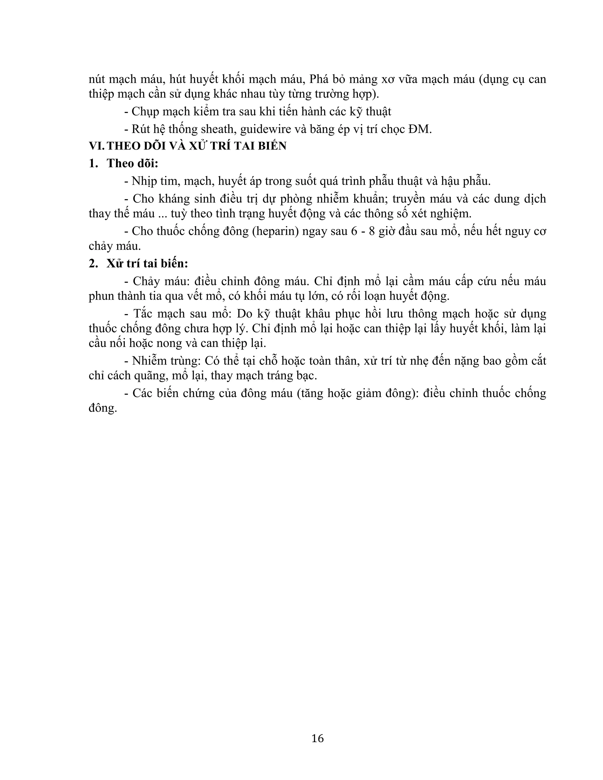 16
nút mạch máu, hút huyết khối mạch máu, Phá bỏ mảng xơ vữa mạch máu (dụng cụ can
thiệp mạch cần sử dụng khác nhau tùy từng trường hợp).
- Chụp mạch kiểm tra sau khi tiến hành các kỹ thuật
- Rút hệ thống sheath, guidewire và băng ép vị trí chọc ĐM.
VI.THEO DÕI VÀ XỬ TRÍ TAI BIẾN
1. Theo dõi:
- Nhịp tim, mạch, huyết áp trong suốt quá trình phẫu thuật và hậu phẫu.
- Cho kháng sinh điều trị dự phòng nhiễm khuẩn; truyền máu và các dung dịch
thay thế máu ... tuỳ theo tình trạng huyết động và các thông số xét nghiệm.
- Cho thuốc chống đông (heparin) ngay sau 6 - 8 giờ đầu sau mổ, nếu hết nguy cơ
chảy máu.
2. Xử trí tai biến:
- Chảy máu: điều chỉnh đông máu. Chỉ định mổ lại cầm máu cấp cứu nếu máu
phun thành tia qua vết mổ, có khối máu tụ lớn, có rối loạn huyết động.
- Tắc mạch sau mổ: Do kỹ thuật khâu phục hồi lưu thông mạch hoặc sử dụng
thuốc chống đông chưa hợp lý. Chỉ định mổ lại hoặc can thiệp lại lấy huyết khối, làm lại
cầu nối hoặc nong và can thiệp lại.
- Nhiễm trùng: Có thể tại chỗ hoặc toàn thân, xử trí từ nhẹ đến nặng bao gồm cắt
chỉ cách quãng, mổ lại, thay mạch tráng bạc.
- Các biến chứng của đông máu (tăng hoặc giảm đông): điều chỉnh thuốc chống
đông.
 