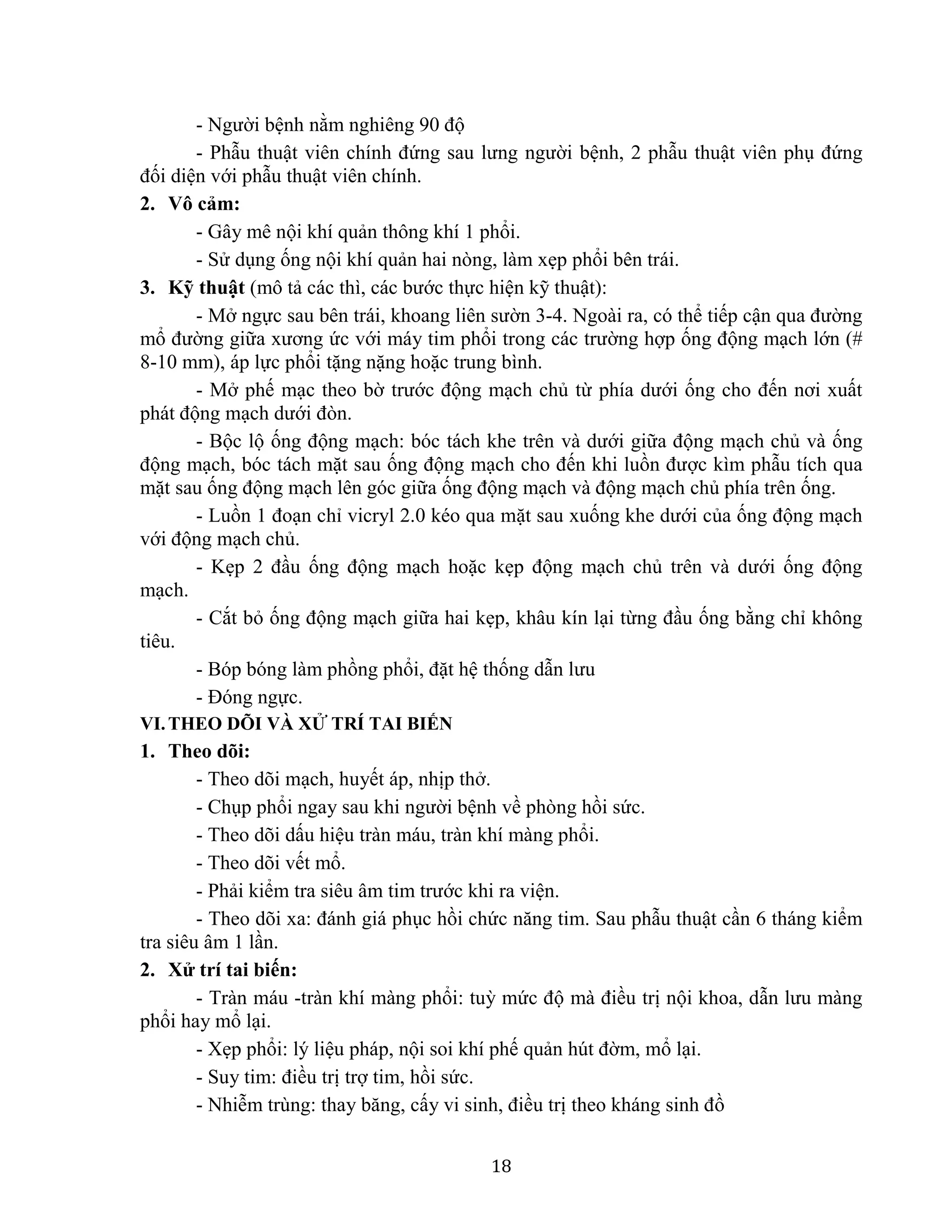 18
- Người bệnh nằm nghiêng 90 độ
- Phẫu thuật viên chính đứng sau lưng người bệnh, 2 phẫu thuật viên phụ đứng
đối diện với phẫu thuật viên chính.
2. Vô cảm:
- Gây mê nội khí quản thông khí 1 phổi.
- Sử dụng ống nội khí quản hai nòng, làm xẹp phổi bên trái.
3. Kỹ thuật (mô tả các thì, các bước thực hiện kỹ thuật):
- Mở ngực sau bên trái, khoang liên sườn 3-4. Ngoài ra, có thể tiếp cận qua đường
mổ đường giữa xương ức với máy tim phổi trong các trường hợp ống động mạch lớn (#
8-10 mm), áp lực phổi tặng nặng hoặc trung bình.
- Mở phế mạc theo bờ trước động mạch chủ từ phía dưới ống cho đến nơi xuất
phát động mạch dưới đòn.
- Bộc lộ ống động mạch: bóc tách khe trên và dưới giữa động mạch chủ và ống
động mạch, bóc tách mặt sau ống động mạch cho đến khi luồn được kìm phẫu tích qua
mặt sau ống động mạch lên góc giữa ống động mạch và động mạch chủ phía trên ống.
- Luồn 1 đoạn chỉ vicryl 2.0 kéo qua mặt sau xuống khe dưới của ống động mạch
với động mạch chủ.
- Kẹp 2 đầu ống động mạch hoặc kẹp động mạch chủ trên và dưới ống động
mạch.
- Cắt bỏ ống động mạch giữa hai kẹp, khâu kín lại từng đầu ống bằng chỉ không
tiêu.
- Bóp bóng làm phồng phổi, đặt hệ thống dẫn lưu
- Đóng ngực.
VI.THEO DÕI VÀ XỬ TRÍ TAI BIẾN
1. Theo dõi:
- Theo dõi mạch, huyết áp, nhịp thở.
- Chụp phổi ngay sau khi người bệnh về phòng hồi sức.
- Theo dõi dấu hiệu tràn máu, tràn khí màng phổi.
- Theo dõi vết mổ.
- Phải kiểm tra siêu âm tim trước khi ra viện.
- Theo dõi xa: đánh giá phục hồi chức năng tim. Sau phẫu thuật cần 6 tháng kiểm
tra siêu âm 1 lần.
2. Xử trí tai biến:
- Tràn máu -tràn khí màng phổi: tuỳ mức độ mà điều trị nội khoa, dẫn lưu màng
phổi hay mổ lại.
- Xẹp phổi: lý liệu pháp, nội soi khí phế quản hút đờm, mổ lại.
- Suy tim: điều trị trợ tim, hồi sức.
- Nhiễm trùng: thay băng, cấy vi sinh, điều trị theo kháng sinh đồ
 