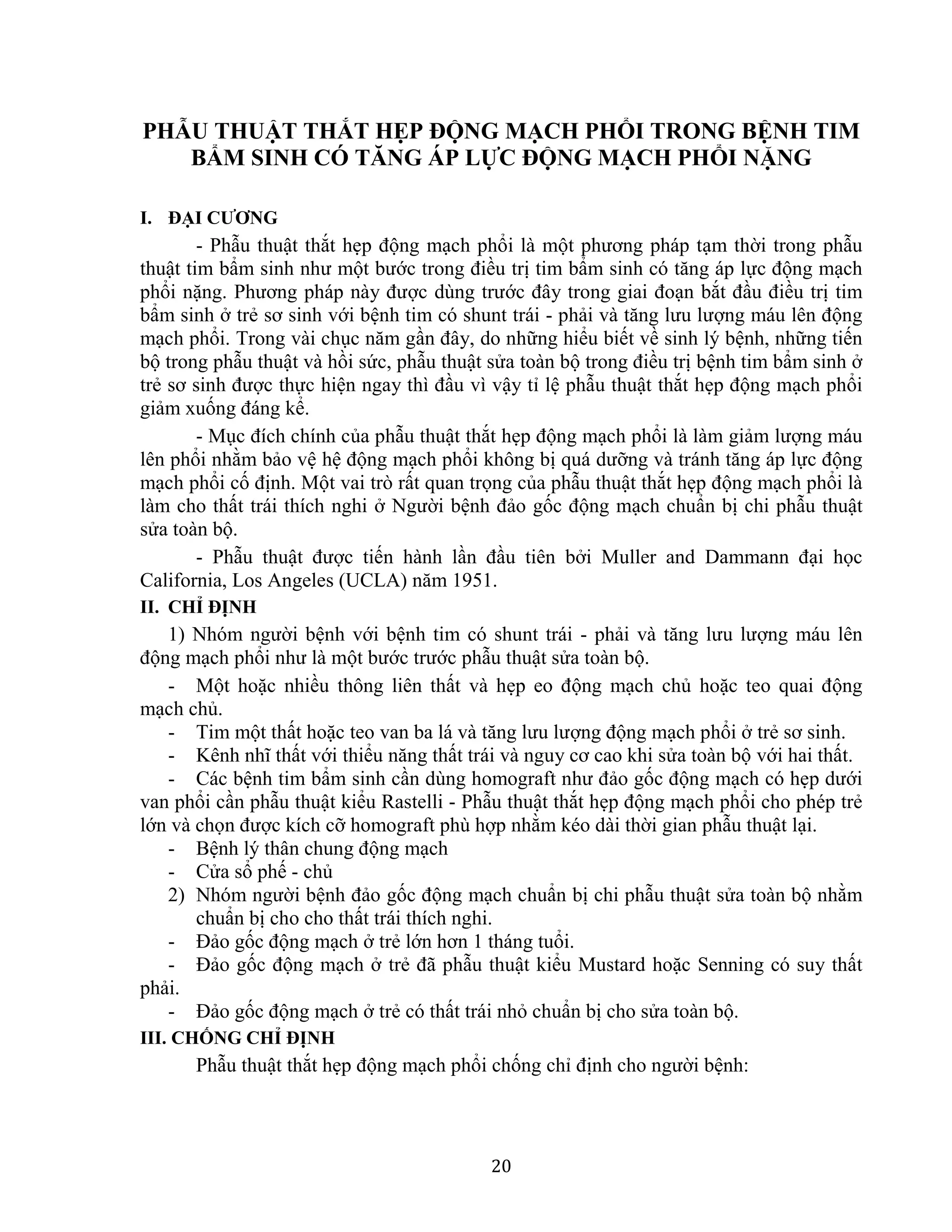20
PHẪU THUẬT THẮT HẸP ĐỘNG MẠCH PHỔI TRONG BỆNH TIM
BẨM SINH CÓ TĂNG ÁP LỰC ĐỘNG MẠCH PHỔI NẶNG
I. ĐẠI CƯƠNG
- Phẫu thuật thắt hẹp động mạch phổi là một phương pháp tạm thời trong phẫu
thuật tim bẩm sinh như một bước trong điều trị tim bẩm sinh có tăng áp lực động mạch
phổi nặng. Phương pháp này được dùng trước đây trong giai đoạn bắt đầu điều trị tim
bẩm sinh ở trẻ sơ sinh với bệnh tim có shunt trái - phải và tăng lưu lượng máu lên động
mạch phổi. Trong vài chục năm gần đây, do những hiểu biết về sinh lý bệnh, những tiến
bộ trong phẫu thuật và hồi sức, phẫu thuật sửa toàn bộ trong điều trị bệnh tim bẩm sinh ở
trẻ sơ sinh được thực hiện ngay thì đầu vì vậy tỉ lệ phẫu thuật thắt hẹp động mạch phổi
giảm xuống đáng kể.
- Mục đích chính của phẫu thuật thắt hẹp động mạch phổi là làm giảm lượng máu
lên phổi nhằm bảo vệ hệ động mạch phổi không bị quá dưỡng và tránh tăng áp lực động
mạch phổi cố định. Một vai trò rất quan trọng của phẫu thuật thắt hẹp động mạch phổi là
làm cho thất trái thích nghi ở Người bệnh đảo gốc động mạch chuẩn bị chi phẫu thuật
sửa toàn bộ.
- Phẫu thuật được tiến hành lần đầu tiên bởi Muller and Dammann đại học
California, Los Angeles (UCLA) năm 1951.
II. CHỈ ĐỊNH
1) Nhóm người bệnh với bệnh tim có shunt trái - phải và tăng lưu lượng máu lên
động mạch phổi như là một bước trước phẫu thuật sửa toàn bộ.
- Một hoặc nhiều thông liên thất và hẹp eo động mạch chủ hoặc teo quai động
mạch chủ.
- Tim một thất hoặc teo van ba lá và tăng lưu lượng động mạch phổi ở trẻ sơ sinh.
- Kênh nhĩ thất với thiểu năng thất trái và nguy cơ cao khi sửa toàn bộ với hai thất.
- Các bệnh tim bẩm sinh cần dùng homograft như đảo gốc động mạch có hẹp dưới
van phổi cần phẫu thuật kiểu Rastelli - Phẫu thuật thắt hẹp động mạch phổi cho phép trẻ
lớn và chọn được kích cỡ homograft phù hợp nhằm kéo dài thời gian phẫu thuật lại.
- Bệnh lý thân chung động mạch
- Cửa sổ phế - chủ
2) Nhóm người bệnh đảo gốc động mạch chuẩn bị chi phẫu thuật sửa toàn bộ nhằm
chuẩn bị cho cho thất trái thích nghi.
- Đảo gốc động mạch ở trẻ lớn hơn 1 tháng tuổi.
- Đảo gốc động mạch ở trẻ đã phẫu thuật kiểu Mustard hoặc Senning có suy thất
phải.
- Đảo gốc động mạch ở trẻ có thất trái nhỏ chuẩn bị cho sửa toàn bộ.
III. CHỐNG CHỈ ĐỊNH
Phẫu thuật thắt hẹp động mạch phổi chống chỉ định cho người bệnh:
 