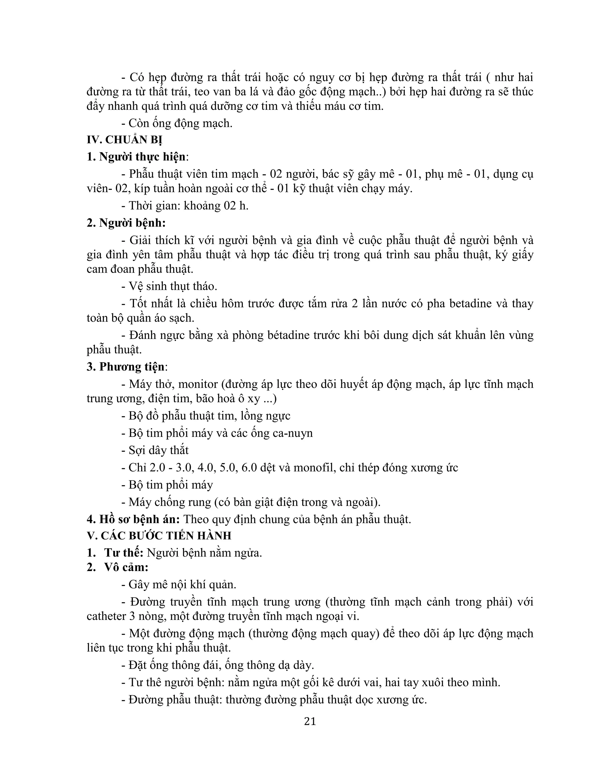 21
- Có hẹp đường ra thất trái hoặc có nguy cơ bị hẹp đường ra thất trái ( như hai
đường ra từ thất trái, teo van ba lá và đảo gốc động mạch..) bởi hẹp hai đường ra sẽ thúc
đẩy nhanh quá trình quá dưỡng cơ tim và thiếu máu cơ tim.
- Còn ống động mạch.
IV. CHUẨN BỊ
1. Người thực hiện:
- Phẫu thuật viên tim mạch - 02 người, bác sỹ gây mê - 01, phụ mê - 01, dụng cụ
viên- 02, kíp tuần hoàn ngoài cơ thể - 01 kỹ thuật viên chạy máy.
- Thời gian: khoảng 02 h.
2. Người bệnh:
- Giải thích kĩ với người bệnh và gia đình về cuộc phẫu thuật để người bệnh và
gia đình yên tâm phẫu thuật và hợp tác điều trị trong quá trình sau phẫu thuật, ký giấy
cam đoan phẫu thuật.
- Vệ sinh thụt tháo.
- Tốt nhất là chiều hôm trước được tắm rửa 2 lần nước có pha betadine và thay
toàn bộ quần áo sạch.
- Đánh ngực bằng xà phòng bétadine trước khi bôi dung dịch sát khuẩn lên vùng
phẫu thuật.
3. Phương tiện:
- Máy thở, monitor (đường áp lực theo dõi huyết áp động mạch, áp lực tĩnh mạch
trung ương, điện tim, bão hoà ô xy ...)
- Bộ đồ phẫu thuật tim, lồng ngực
- Bộ tim phổi máy và các ống ca-nuyn
- Sợi dây thắt
- Chỉ 2.0 - 3.0, 4.0, 5.0, 6.0 dệt và monofil, chỉ thép đóng xương ức
- Bộ tim phổi máy
- Máy chống rung (có bàn giật điện trong và ngoài).
4. Hồ sơ bệnh án: Theo quy định chung của bệnh án phẫu thuật.
V. CÁC BƯỚC TIẾN HÀNH
1. Tư thế: Người bệnh nằm ngửa.
2. Vô cảm:
- Gây mê nội khí quản.
- Đường truyền tĩnh mạch trung ương (thường tĩnh mạch cảnh trong phải) với
catheter 3 nòng, một đường truyền tĩnh mạch ngoại vi.
- Một đường động mạch (thường động mạch quay) để theo dõi áp lực động mạch
liên tục trong khi phẫu thuật.
- Đặt ống thông đái, ống thông dạ dày.
- Tư thê người bệnh: nằm ngửa một gối kê dưới vai, hai tay xuôi theo mình.
- Đường phẫu thuật: thường đường phẫu thuật dọc xương ức.
 