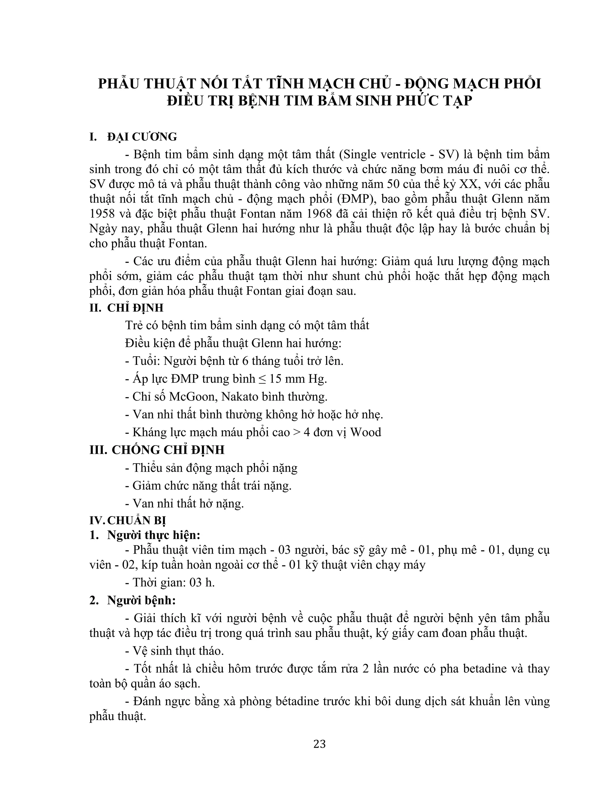 23
PHẪU THUẬT NỐI TẮT TĨNH MẠCH CHỦ - ĐỘNG MẠCH PHỔI
ĐIỀU TRỊ BỆNH TIM BẨM SINH PHỨC TẠP
I. ĐẠI CƯƠNG
- Bệnh tim bẩm sinh dạng một tâm thất (Single ventricle - SV) là bệnh tim bẩm
sinh trong đó chỉ có một tâm thất đủ kích thước và chức năng bơm máu đi nuôi cơ thể.
SV được mô tả và phẫu thuật thành công vào những năm 50 của thể kỷ XX, với các phẫu
thuật nối tắt tĩnh mạch chủ - động mạch phổi (ĐMP), bao gồm phẫu thuật Glenn năm
1958 và đặc biệt phẫu thuật Fontan năm 1968 đã cải thiện rõ kết quả điều trị bệnh SV.
Ngày nay, phẫu thuật Glenn hai hướng như là phẫu thuật độc lập hay là bước chuẩn bị
cho phẫu thuật Fontan.
- Các ưu điểm của phẫu thuật Glenn hai hướng: Giảm quá lưu lượng động mạch
phổi sớm, giảm các phẫu thuật tạm thời như shunt chủ phổi hoặc thắt hẹp động mạch
phổi, đơn giản hóa phẫu thuật Fontan giai đoạn sau.
II. CHỈ ĐỊNH
Trẻ có bệnh tim bẩm sinh dạng có một tâm thất
Điều kiện để phẫu thuật Glenn hai hướng:
- Tuổi: Người bệnh từ 6 tháng tuổi trở lên.
- Áp lực ĐMP trung bình ≤ 15 mm Hg.
- Chỉ số McGoon, Nakato bình thường.
- Van nhỉ thất bình thường không hở hoặc hở nhẹ.
- Kháng lực mạch máu phổi cao > 4 đơn vị Wood
III. CHỐNG CHỈ ĐỊNH
- Thiểu sản động mạch phổi nặng
- Giảm chức năng thất trái nặng.
- Van nhỉ thất hở nặng.
IV.CHUẨN BỊ
1. Người thực hiện:
- Phẫu thuật viên tim mạch - 03 người, bác sỹ gây mê - 01, phụ mê - 01, dụng cụ
viên - 02, kíp tuần hoàn ngoài cơ thể - 01 kỹ thuật viên chạy máy
- Thời gian: 03 h.
2. Người bệnh:
- Giải thích kĩ với người bệnh về cuộc phẫu thuật để người bệnh yên tâm phẫu
thuật và hợp tác điều trị trong quá trình sau phẫu thuật, ký giấy cam đoan phẫu thuật.
- Vệ sinh thụt tháo.
- Tốt nhất là chiều hôm trước được tắm rửa 2 lần nước có pha betadine và thay
toàn bộ quần áo sạch.
- Đánh ngực bằng xà phòng bétadine trước khi bôi dung dịch sát khuẩn lên vùng
phẫu thuật.
 
