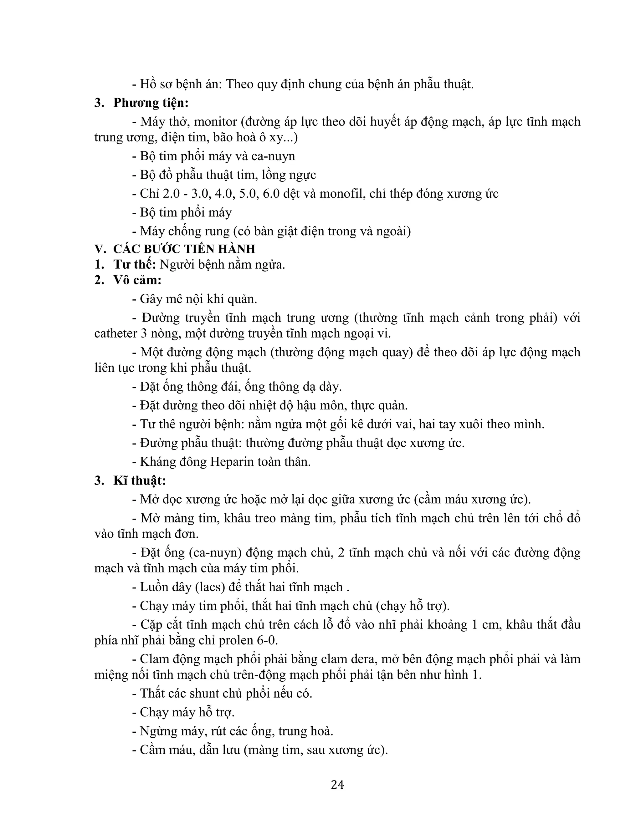 24
- Hồ sơ bệnh án: Theo quy định chung của bệnh án phẫu thuật.
3. Phương tiện:
- Máy thở, monitor (đường áp lực theo dõi huyết áp động mạch, áp lực tĩnh mạch
trung ương, điện tim, bão hoà ô xy...)
- Bộ tim phổi máy và ca-nuyn
- Bộ đồ phẫu thuật tim, lồng ngực
- Chỉ 2.0 - 3.0, 4.0, 5.0, 6.0 dệt và monofil, chỉ thép đóng xương ức
- Bộ tim phổi máy
- Máy chống rung (có bàn giật điện trong và ngoài)
V. CÁC BƯỚC TIẾN HÀNH
1. Tư thế: Người bệnh nằm ngửa.
2. Vô cảm:
- Gây mê nội khí quản.
- Đường truyền tĩnh mạch trung ương (thường tĩnh mạch cảnh trong phải) với
catheter 3 nòng, một đường truyền tĩnh mạch ngoại vi.
- Một đường động mạch (thường động mạch quay) để theo dõi áp lực động mạch
liên tục trong khi phẫu thuật.
- Đặt ống thông đái, ống thông dạ dày.
- Đặt đường theo dõi nhiệt độ hậu môn, thực quản.
- Tư thê người bệnh: nằm ngửa một gối kê dưới vai, hai tay xuôi theo mình.
- Đường phẫu thuật: thường đường phẫu thuật dọc xương ức.
- Kháng đông Heparin toàn thân.
3. Kĩ thuật:
- Mở dọc xương ức hoặc mở lại dọc giữa xương ức (cầm máu xương ức).
- Mở màng tim, khâu treo màng tim, phẫu tích tĩnh mạch chủ trên lên tới chổ đổ
vào tĩnh mạch đơn.
- Đặt ống (ca-nuyn) động mạch chủ, 2 tĩnh mạch chủ và nối với các đường động
mạch và tĩnh mạch của máy tim phổi.
- Luồn dây (lacs) để thắt hai tĩnh mạch .
- Chạy máy tim phổi, thắt hai tĩnh mạch chủ (chạy hỗ trợ).
- Cặp cắt tĩnh mạch chủ trên cách lỗ đổ vào nhĩ phải khoảng 1 cm, khâu thắt đầu
phía nhĩ phải bằng chỉ prolen 6-0.
- Clam động mạch phổi phải bằng clam dera, mở bên động mạch phổi phải và làm
miệng nối tĩnh mạch chủ trên-động mạch phổi phải tận bên như hình 1.
- Thắt các shunt chủ phổi nếu có.
- Chạy máy hỗ trợ.
- Ngừng máy, rút các ống, trung hoà.
- Cầm máu, dẫn lưu (màng tim, sau xương ức).
 