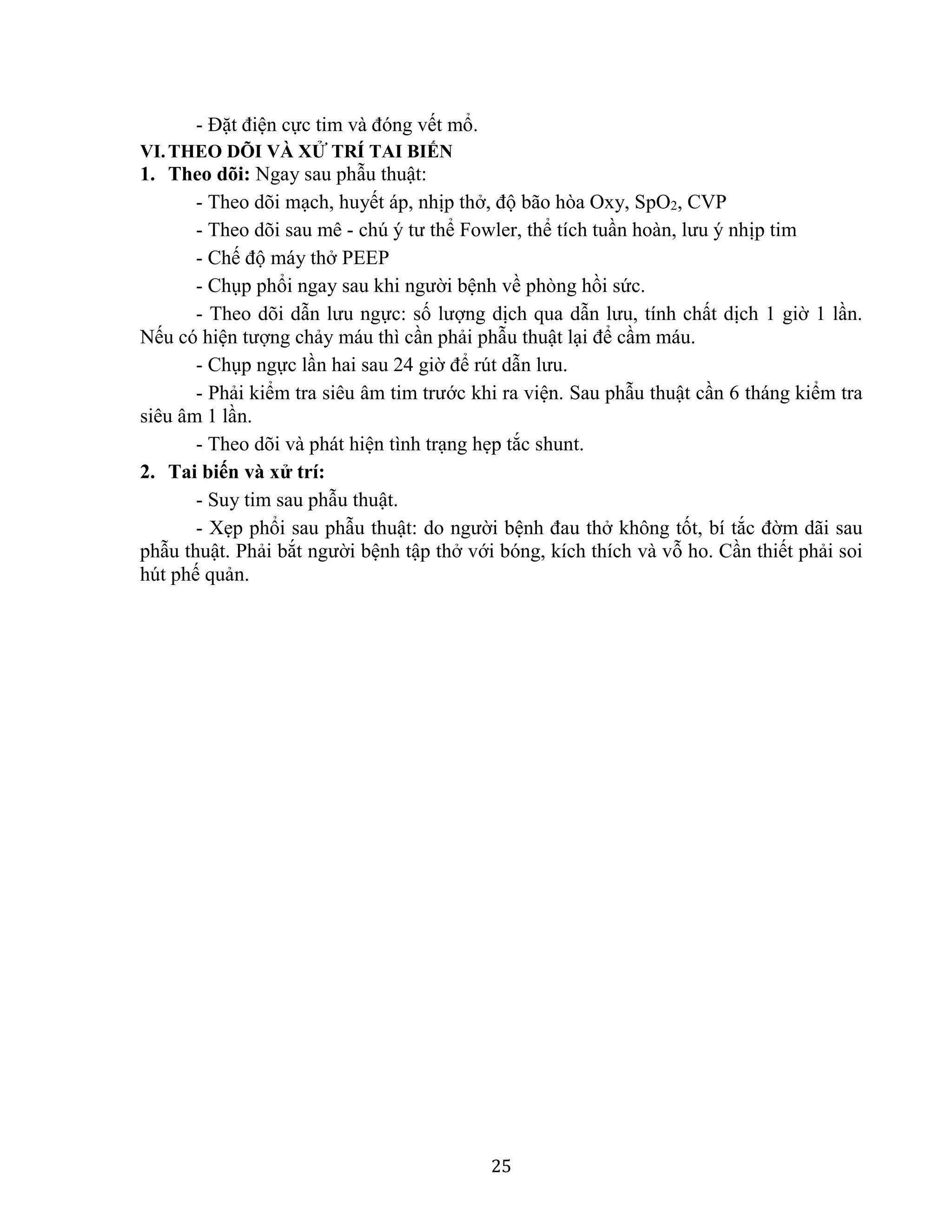 25
- Đặt điện cực tim và đóng vết mổ.
VI.THEO DÕI VÀ XỬ TRÍ TAI BIẾN
1. Theo dõi: Ngay sau phẫu thuật:
- Theo dõi mạch, huyết áp, nhịp thở, độ bão hòa Oxy, SpO2, CVP
- Theo dõi sau mê - chú ý tư thể Fowler, thể tích tuần hoàn, lưu ý nhịp tim
- Chế độ máy thở PEEP
- Chụp phổi ngay sau khi người bệnh về phòng hồi sức.
- Theo dõi dẫn lưu ngực: số lượng dịch qua dẫn lưu, tính chất dịch 1 giờ 1 lần.
Nếu có hiện tượng chảy máu thì cần phải phẫu thuật lại để cầm máu.
- Chụp ngực lần hai sau 24 giờ để rút dẫn lưu.
- Phải kiểm tra siêu âm tim trước khi ra viện. Sau phẫu thuật cần 6 tháng kiểm tra
siêu âm 1 lần.
- Theo dõi và phát hiện tình trạng hẹp tắc shunt.
2. Tai biến và xử trí:
- Suy tim sau phẫu thuật.
- Xẹp phổi sau phẫu thuật: do người bệnh đau thở không tốt, bí tắc đờm dãi sau
phẫu thuật. Phải bắt người bệnh tập thở với bóng, kích thích và vỗ ho. Cần thiết phải soi
hút phế quản.
 