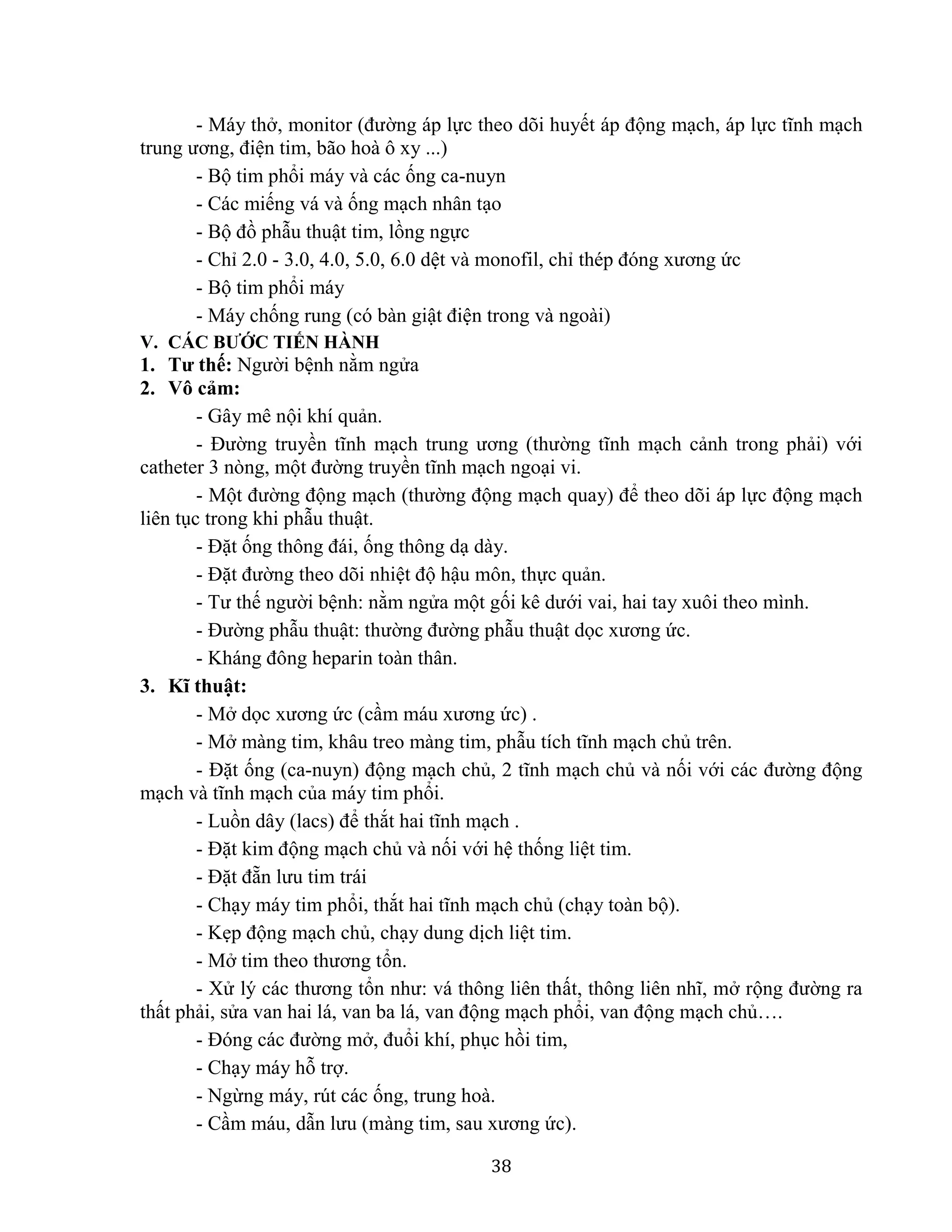 38
- Máy thở, monitor (đường áp lực theo dõi huyết áp động mạch, áp lực tĩnh mạch
trung ương, điện tim, bão hoà ô xy ...)
- Bộ tim phổi máy và các ống ca-nuyn
- Các miếng vá và ống mạch nhân tạo
- Bộ đồ phẫu thuật tim, lồng ngực
- Chỉ 2.0 - 3.0, 4.0, 5.0, 6.0 dệt và monofil, chỉ thép đóng xương ức
- Bộ tim phổi máy
- Máy chống rung (có bàn giật điện trong và ngoài)
V. CÁC BƯỚC TIẾN HÀNH
1. Tư thế: Người bệnh nằm ngửa
2. Vô cảm:
- Gây mê nội khí quản.
- Đường truyền tĩnh mạch trung ương (thường tĩnh mạch cảnh trong phải) với
catheter 3 nòng, một đường truyền tĩnh mạch ngoại vi.
- Một đường động mạch (thường động mạch quay) để theo dõi áp lực động mạch
liên tục trong khi phẫu thuật.
- Đặt ống thông đái, ống thông dạ dày.
- Đặt đường theo dõi nhiệt độ hậu môn, thực quản.
- Tư thế người bệnh: nằm ngửa một gối kê dưới vai, hai tay xuôi theo mình.
- Đường phẫu thuật: thường đường phẫu thuật dọc xương ức.
- Kháng đông heparin toàn thân.
3. Kĩ thuật:
- Mở dọc xương ức (cầm máu xương ức) .
- Mở màng tim, khâu treo màng tim, phẫu tích tĩnh mạch chủ trên.
- Đặt ống (ca-nuyn) động mạch chủ, 2 tĩnh mạch chủ và nối với các đường động
mạch và tĩnh mạch của máy tim phổi.
- Luồn dây (lacs) để thắt hai tĩnh mạch .
- Đặt kim động mạch chủ và nối với hệ thống liệt tim.
- Đặt đẵn lưu tim trái
- Chạy máy tim phổi, thắt hai tĩnh mạch chủ (chạy toàn bộ).
- Kẹp động mạch chủ, chạy dung dịch liệt tim.
- Mở tim theo thương tổn.
- Xử lý các thương tổn như: vá thông liên thất, thông liên nhĩ, mở rộng đường ra
thất phải, sửa van hai lá, van ba lá, van động mạch phổi, van động mạch chủ….
- Đóng các đường mở, đuổi khí, phục hồi tim,
- Chạy máy hỗ trợ.
- Ngừng máy, rút các ống, trung hoà.
- Cầm máu, dẫn lưu (màng tim, sau xương ức).
 